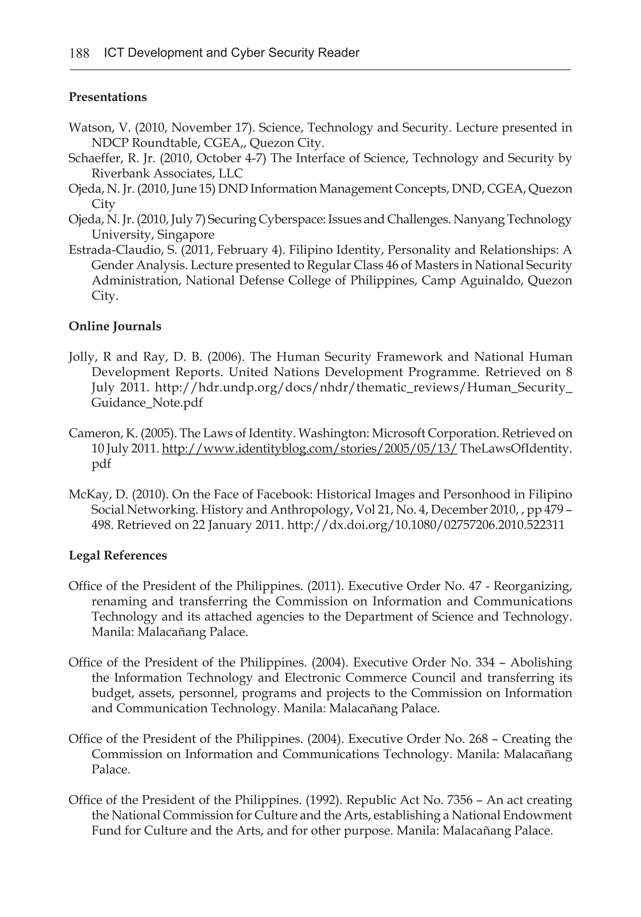 188 ICT Development and Cyber Security Reader
Presentations
Watson, V. (2010, November 17). Science, Technology and Security. Lecture presented in
NDCP Roundtable, CGEA,, Quezon City.
Schaeffer, R. Jr. (2010, October 4-7) The Interface of Science, Technology and Security by
Riverbank Associates, LLC
Ojeda, N. Jr. (2010, June 15) DND Information Management Concepts, DND, CGEA, Quezon
City
Ojeda, N. Jr. (2010, July 7) Securing Cyberspace: Issues and Challenges. Nanyang Technology
University, Singapore
Estrada-Claudio, S. (2011, February 4). Filipino Identity, Personality and Relationships: A
Gender Analysis. Lecture presented to Regular Class 46 of Masters in National Security
Administration, National Defense College of Philippines, Camp Aguinaldo, Quezon
City.
Online Journals
Jolly, R and Ray, D. B. (2006). The Human Security Framework and National Human
Development Reports. United Nations Development Programme. Retrieved on 8
July 2011. http://hdr.undp.org/docs/nhdr/thematic_reviews/Human_Security_
Guidance_Note.pdf
Cameron, K. (2005). The Laws of Identity. Washington: Microsoft Corporation. Retrieved on
10 July 2011. http://www.identityblog.com/stories/2005/05/13/ TheLawsOfIdentity.
pdf
McKay, D. (2010). On the Face of Facebook: Historical Images and Personhood in Filipino
Social Networking. History and Anthropology, Vol 21, No. 4, December 2010, , pp 479 –
498. Retrieved on 22 January 2011. http://dx.doi.org/10.1080/02757206.2010.522311
Legal References
Office of the President of the Philippines. (2011). Executive Order No. 47 - Reorganizing,
renaming and transferring the Commission on Information and Communications
Technology and its attached agencies to the Department of Science and Technology.
Manila: Malacañang Palace.
Office of the President of the Philippines. (2004). Executive Order No. 334 – Abolishing
the Information Technology and Electronic Commerce Council and transferring its
budget, assets, personnel, programs and projects to the Commission on Information
and Communication Technology. Manila: Malacañang Palace.
Office of the President of the Philippines. (2004). Executive Order No. 268 – Creating the
Commission on Information and Communications Technology. Manila: Malacañang
Palace.
Office of the President of the Philippines. (1992). Republic Act No. 7356 – An act creating
the National Commission for Culture and the Arts, establishing a National Endowment
Fund for Culture and the Arts, and for other purpose. Manila: Malacañang Palace.
 