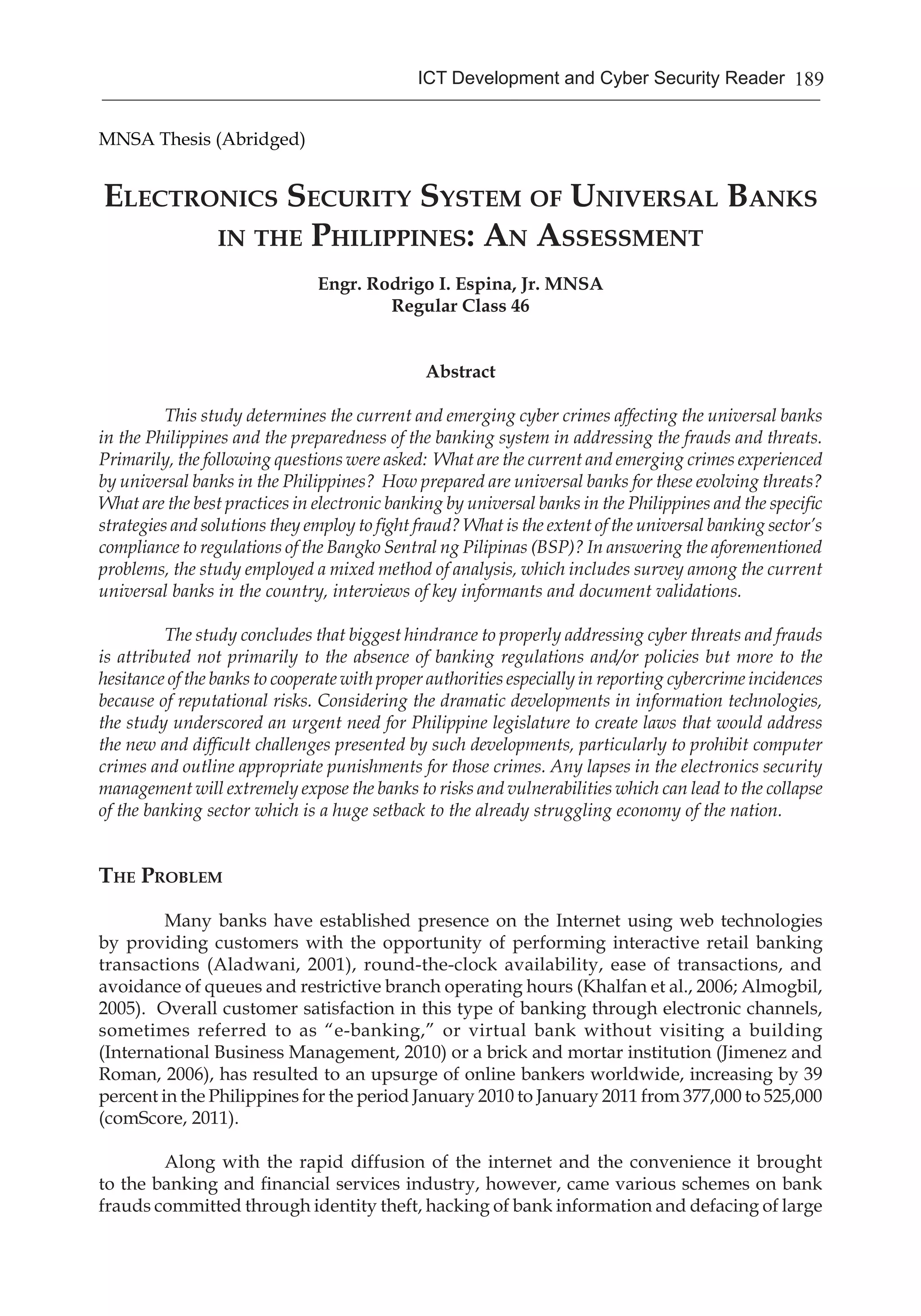 189ICT Development and Cyber Security Reader
MNSA Thesis (Abridged)
Electronics Security System of Universal Banks
in the Philippines: An Assessment
Engr. Rodrigo I. Espina, Jr. MNSA
Regular Class 46
Abstract
This study determines the current and emerging cyber crimes affecting the universal banks
in the Philippines and the preparedness of the banking system in addressing the frauds and threats.
Primarily, the following questions were asked: What are the current and emerging crimes experienced
by universal banks in the Philippines? How prepared are universal banks for these evolving threats?
What are the best practices in electronic banking by universal banks in the Philippines and the specific
strategies and solutions they employ to fight fraud? What is the extent of the universal banking sector’s
compliance to regulations of the Bangko Sentral ng Pilipinas (BSP)? In answering the aforementioned
problems, the study employed a mixed method of analysis, which includes survey among the current
universal banks in the country, interviews of key informants and document validations.
The study concludes that biggest hindrance to properly addressing cyber threats and frauds
is attributed not primarily to the absence of banking regulations and/or policies but more to the
hesitance of the banks to cooperate with proper authorities especially in reporting cybercrime incidences
because of reputational risks. Considering the dramatic developments in information technologies,
the study underscored an urgent need for Philippine legislature to create laws that would address
the new and difficult challenges presented by such developments, particularly to prohibit computer
crimes and outline appropriate punishments for those crimes. Any lapses in the electronics security
management will extremely expose the banks to risks and vulnerabilities which can lead to the collapse
of the banking sector which is a huge setback to the already struggling economy of the nation.
The Problem
	 Many banks have established presence on the Internet using web technologies
by providing customers with the opportunity of performing interactive retail banking
transactions (Aladwani, 2001), round-the-clock availability, ease of transactions, and
avoidance of queues and restrictive branch operating hours (Khalfan et al., 2006; Almogbil,
2005). Overall customer satisfaction in this type of banking through electronic channels,
sometimes referred to as “e-banking,” or virtual bank without visiting a building
(International Business Management, 2010) or a brick and mortar institution (Jimenez and
Roman, 2006), has resulted to an upsurge of online bankers worldwide, increasing by 39
percent in the Philippines for the period January 2010 to January 2011 from 377,000 to 525,000
(comScore, 2011).
	
	 Along with the rapid diffusion of the internet and the convenience it brought
to the banking and financial services industry, however, came various schemes on bank
frauds committed through identity theft, hacking of bank information and defacing of large
 