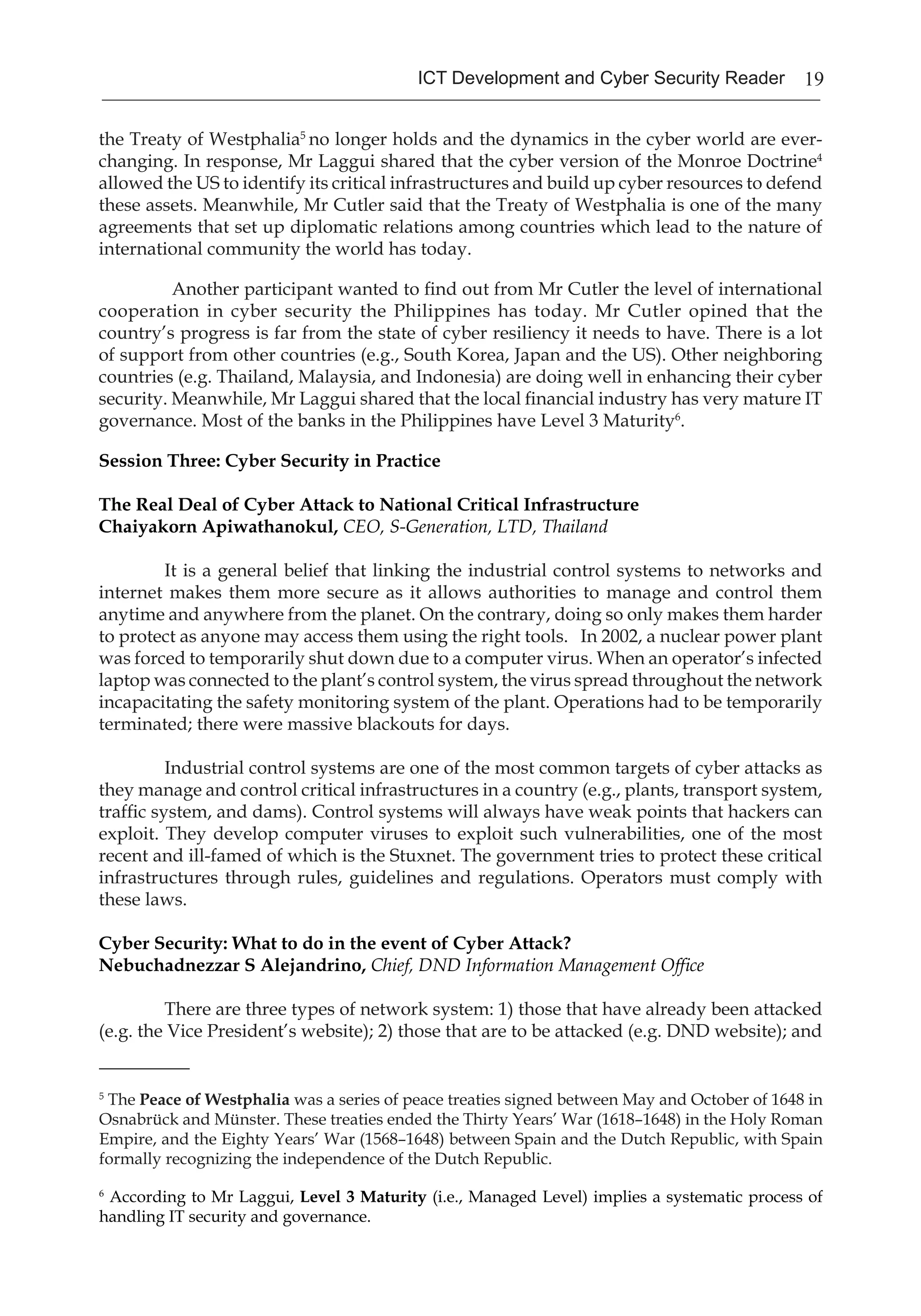19ICT Development and Cyber Security Reader
the Treaty of Westphalia5
no longer holds and the dynamics in the cyber world are ever-
changing. In response, Mr Laggui shared that the cyber version of the Monroe Doctrine4
allowed the US to identify its critical infrastructures and build up cyber resources to defend
these assets. Meanwhile, Mr Cutler said that the Treaty of Westphalia is one of the many
agreements that set up diplomatic relations among countries which lead to the nature of
international community the world has today.
	 Another participant wanted to find out from Mr Cutler the level of international
cooperation in cyber security the Philippines has today. Mr Cutler opined that the
country’s progress is far from the state of cyber resiliency it needs to have. There is a lot
of support from other countries (e.g., South Korea, Japan and the US). Other neighboring
countries (e.g. Thailand, Malaysia, and Indonesia) are doing well in enhancing their cyber
security. Meanwhile, Mr Laggui shared that the local financial industry has very mature IT
governance. Most of the banks in the Philippines have Level 3 Maturity6
.
Session Three: Cyber Security in Practice
The Real Deal of Cyber Attack to National Critical Infrastructure
Chaiyakorn Apiwathanokul, CEO, S-Generation, LTD, Thailand
	 It is a general belief that linking the industrial control systems to networks and
internet makes them more secure as it allows authorities to manage and control them
anytime and anywhere from the planet. On the contrary, doing so only makes them harder
to protect as anyone may access them using the right tools. In 2002, a nuclear power plant
was forced to temporarily shut down due to a computer virus. When an operator’s infected
laptop was connected to the plant’s control system, the virus spread throughout the network
incapacitating the safety monitoring system of the plant. Operations had to be temporarily
terminated; there were massive blackouts for days.
	 Industrial control systems are one of the most common targets of cyber attacks as
they manage and control critical infrastructures in a country (e.g., plants, transport system,
traffic system, and dams). Control systems will always have weak points that hackers can
exploit. They develop computer viruses to exploit such vulnerabilities, one of the most
recent and ill-famed of which is the Stuxnet. The government tries to protect these critical
infrastructures through rules, guidelines and regulations. Operators must comply with
these laws.
Cyber Security: What to do in the event of Cyber Attack?
Nebuchadnezzar S Alejandrino, Chief, DND Information Management Office
	 There are three types of network system: 1) those that have already been attacked
(e.g. the Vice President’s website); 2) those that are to be attacked (e.g. DND website); and
_________
5
The Peace of Westphalia was a series of peace treaties signed between May and October of 1648 in
Osnabrück and Münster. These treaties ended the Thirty Years’ War (1618–1648) in the Holy Roman
Empire, and the Eighty Years’ War (1568–1648) between Spain and the Dutch Republic, with Spain
formally recognizing the independence of the Dutch Republic.
6
According to Mr Laggui, Level 3 Maturity (i.e., Managed Level) implies a systematic process of
handling IT security and governance.
 
