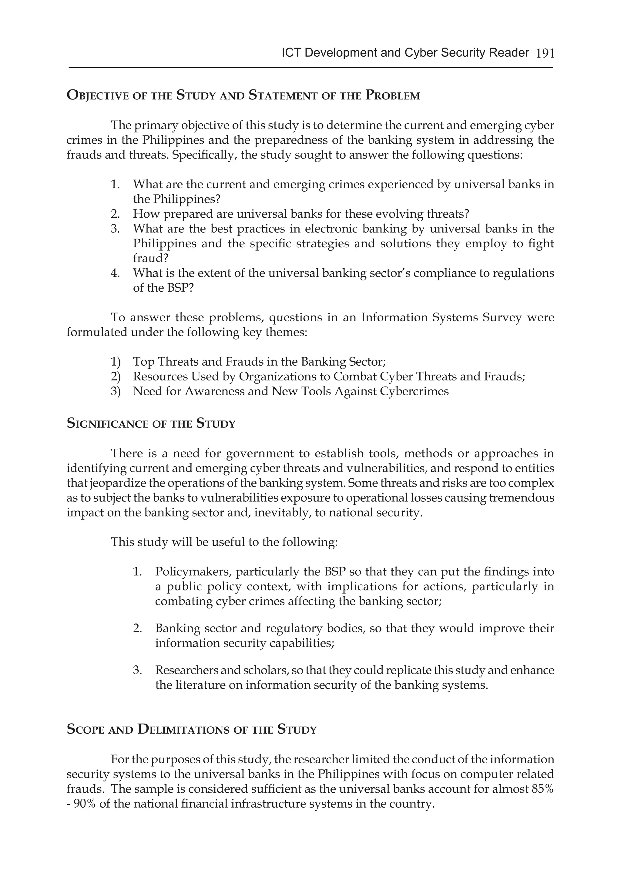 191ICT Development and Cyber Security Reader
Objective of the Study and Statement of the Problem
	 The primary objective of this study is to determine the current and emerging cyber
crimes in the Philippines and the preparedness of the banking system in addressing the
frauds and threats. Specifically, the study sought to answer the following questions:
1.	 What are the current and emerging crimes experienced by universal banks in
the Philippines?
2.	 How prepared are universal banks for these evolving threats?
3.	 What are the best practices in electronic banking by universal banks in the
Philippines and the specific strategies and solutions they employ to fight
fraud?
4.	 What is the extent of the universal banking sector’s compliance to regulations
of the BSP?
To answer these problems, questions in an Information Systems Survey were
formulated under the following key themes:
1) 	 Top Threats and Frauds in the Banking Sector;
2) 	 Resources Used by Organizations to Combat Cyber Threats and Frauds;
3) 	 Need for Awareness and New Tools Against Cybercrimes
Significance of the Study
There is a need for government to establish tools, methods or approaches in
identifying current and emerging cyber threats and vulnerabilities, and respond to entities
that jeopardize the operations of the banking system. Some threats and risks are too complex
as to subject the banks to vulnerabilities exposure to operational losses causing tremendous
impact on the banking sector and, inevitably, to national security.
This study will be useful to the following:
1.	 Policymakers, particularly the BSP so that they can put the findings into
a public policy context, with implications for actions, particularly in
combating cyber crimes affecting the banking sector;
2.	 Banking sector and regulatory bodies, so that they would improve their
information security capabilities;
3.	 Researchers and scholars, so that they could replicate this study and enhance
the literature on information security of the banking systems.
Scope and Delimitations of the Study
	 For the purposes of this study, the researcher limited the conduct of the information
security systems to the universal banks in the Philippines with focus on computer related
frauds. The sample is considered sufficient as the universal banks account for almost 85%
- 90% of the national financial infrastructure systems in the country.
 
