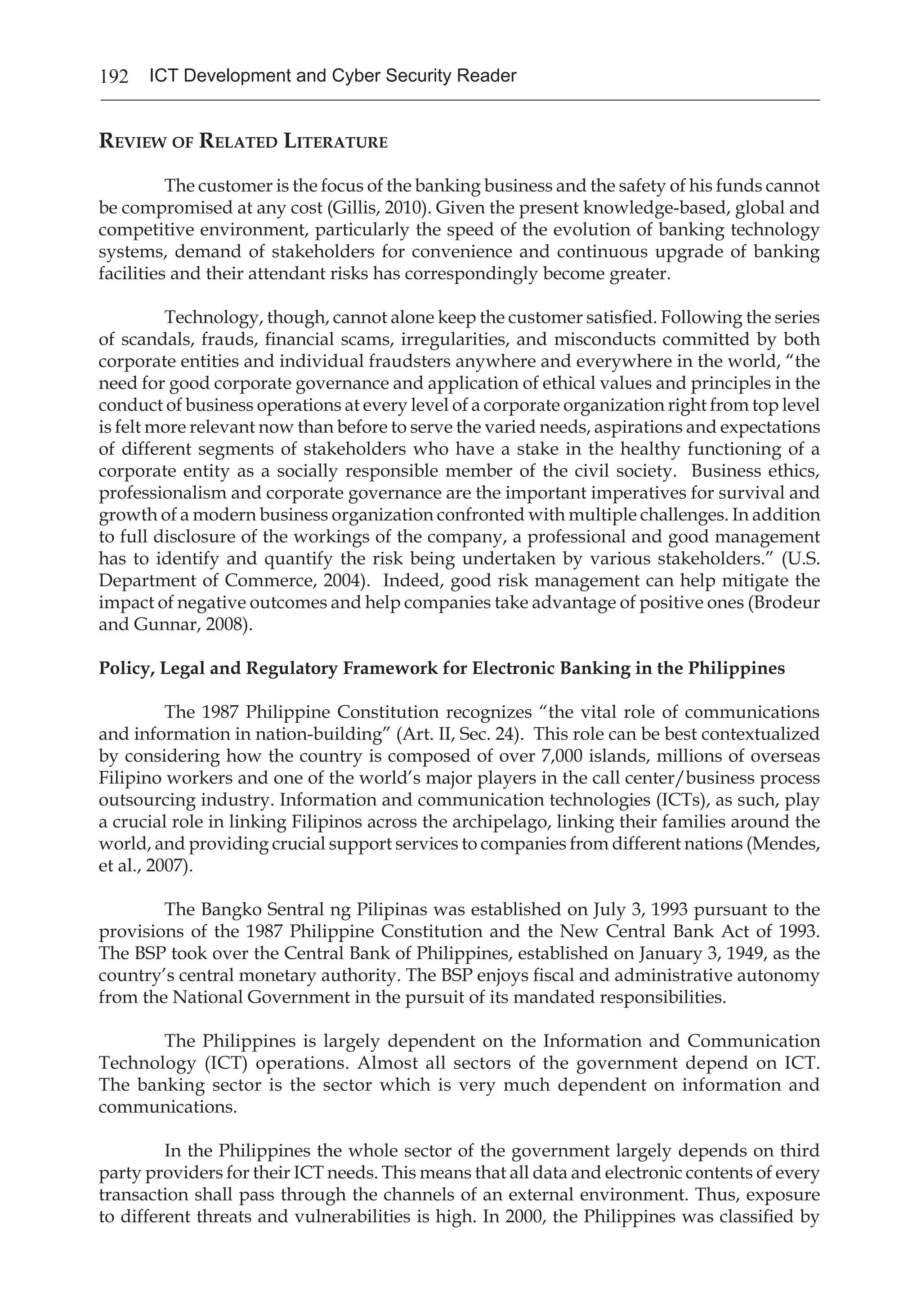 192 ICT Development and Cyber Security Reader
Review of Related Literature
The customer is the focus of the banking business and the safety of his funds cannot
be compromised at any cost (Gillis, 2010). Given the present knowledge-based, global and
competitive environment, particularly the speed of the evolution of banking technology
systems, demand of stakeholders for convenience and continuous upgrade of banking
facilities and their attendant risks has correspondingly become greater.
	 Technology, though, cannot alone keep the customer satisfied. Following the series
of scandals, frauds, financial scams, irregularities, and misconducts committed by both
corporate entities and individual fraudsters anywhere and everywhere in the world, “the
need for good corporate governance and application of ethical values and principles in the
conduct of business operations at every level of a corporate organization right from top level
is felt more relevant now than before to serve the varied needs, aspirations and expectations
of different segments of stakeholders who have a stake in the healthy functioning of a
corporate entity as a socially responsible member of the civil society. Business ethics,
professionalism and corporate governance are the important imperatives for survival and
growth of a modern business organization confronted with multiple challenges. In addition
to full disclosure of the workings of the company, a professional and good management
has to identify and quantify the risk being undertaken by various stakeholders.” (U.S.
Department of Commerce, 2004). Indeed, good risk management can help mitigate the
impact of negative outcomes and help companies take advantage of positive ones (Brodeur
and Gunnar, 2008).
Policy, Legal and Regulatory Framework for Electronic Banking in the Philippines
	 The 1987 Philippine Constitution recognizes “the vital role of communications
and information in nation-building” (Art. II, Sec. 24). This role can be best contextualized
by considering how the country is composed of over 7,000 islands, millions of overseas
Filipino workers and one of the world’s major players in the call center/business process
outsourcing industry. Information and communication technologies (ICTs), as such, play
a crucial role in linking Filipinos across the archipelago, linking their families around the
world, and providing crucial support services to companies from different nations (Mendes,
et al., 2007).
	 The Bangko Sentral ng Pilipinas was established on July 3, 1993 pursuant to the
provisions of the 1987 Philippine Constitution and the New Central Bank Act of 1993.
The BSP took over the Central Bank of Philippines, established on January 3, 1949, as the
country’s central monetary authority. The BSP enjoys fiscal and administrative autonomy
from the National Government in the pursuit of its mandated responsibilities.
The Philippines is largely dependent on the Information and Communication
Technology (ICT) operations. Almost all sectors of the government depend on ICT.
The banking sector is the sector which is very much dependent on information and
communications.
In the Philippines the whole sector of the government largely depends on third
party providers for their ICT needs. This means that all data and electronic contents of every
transaction shall pass through the channels of an external environment. Thus, exposure
to different threats and vulnerabilities is high. In 2000, the Philippines was classified by
 
