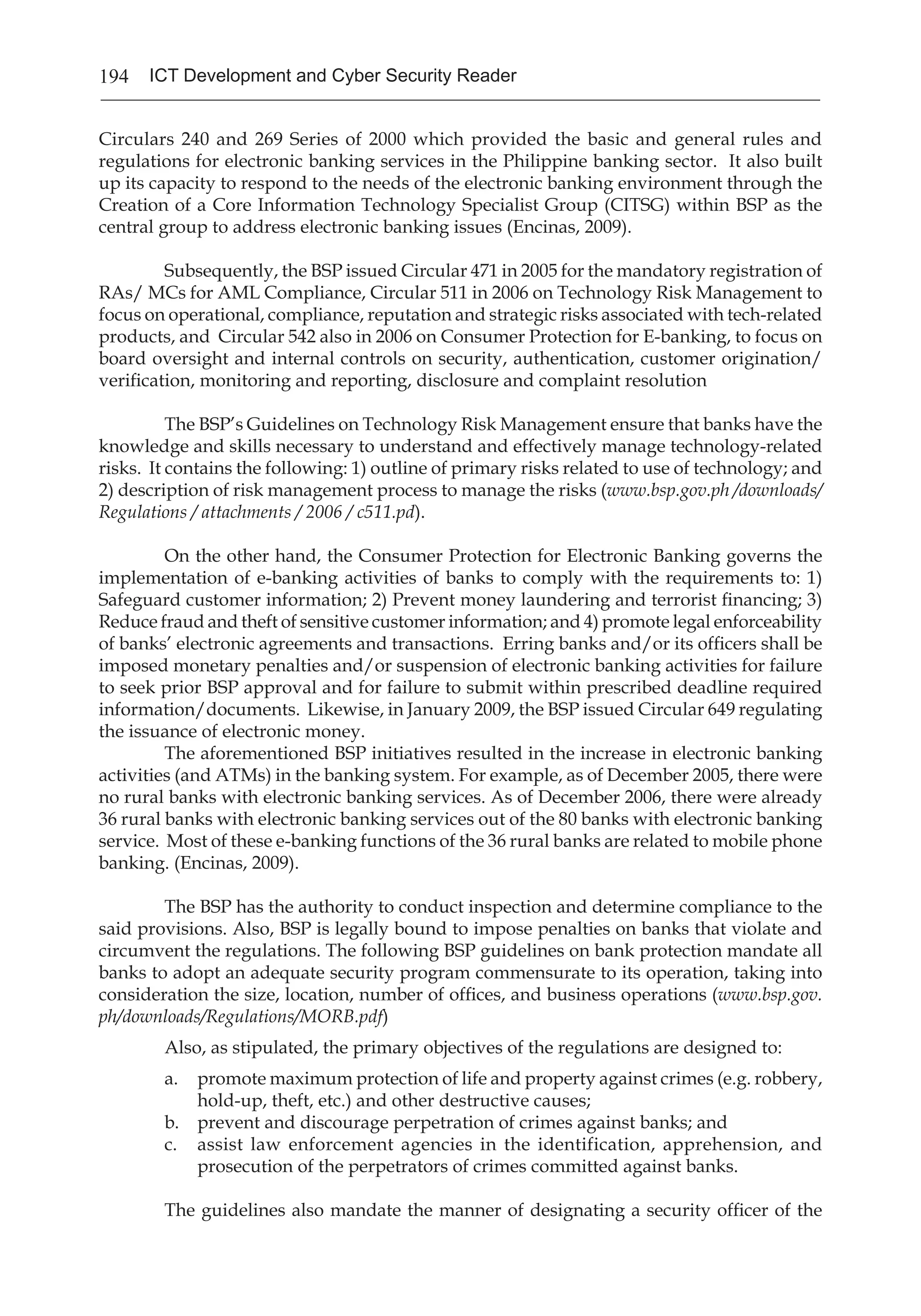 194 ICT Development and Cyber Security Reader
Circulars 240 and 269 Series of 2000 which provided the basic and general rules and
regulations for electronic banking services in the Philippine banking sector. It also built
up its capacity to respond to the needs of the electronic banking environment through the
Creation of a Core Information Technology Specialist Group (CITSG) within BSP as the
central group to address electronic banking issues (Encinas, 2009).
Subsequently, the BSP issued Circular 471 in 2005 for the mandatory registration of
RAs/ MCs for AML Compliance, Circular 511 in 2006 on Technology Risk Management to
focus on operational, compliance, reputation and strategic risks associated with tech-related
products, and Circular 542 also in 2006 on Consumer Protection for E-banking, to focus on
board oversight and internal controls on security, authentication, customer origination/
verification, monitoring and reporting, disclosure and complaint resolution
	
	 The BSP’s Guidelines on Technology Risk Management ensure that banks have the
knowledge and skills necessary to understand and effectively manage technology-related
risks. It contains the following: 1) outline of primary risks related to use of technology; and
2) description of risk management process to manage the risks (www.bsp.gov.ph /downloads/
Regulations / attachments / 2006 / c511.pd).
	
	 On the other hand, the Consumer Protection for Electronic Banking governs the
implementation of e-banking activities of banks to comply with the requirements to: 1)
Safeguard customer information; 2) Prevent money laundering and terrorist financing; 3)
Reduce fraud and theft of sensitive customer information; and 4) promote legal enforceability
of banks’ electronic agreements and transactions. Erring banks and/or its officers shall be
imposed monetary penalties and/or suspension of electronic banking activities for failure
to seek prior BSP approval and for failure to submit within prescribed deadline required
information/documents. Likewise, in January 2009, the BSP issued Circular 649 regulating
the issuance of electronic money.
	 The aforementioned BSP initiatives resulted in the increase in electronic banking
activities (and ATMs) in the banking system. For example, as of December 2005, there were
no rural banks with electronic banking services. As of December 2006, there were already
36 rural banks with electronic banking services out of the 80 banks with electronic banking
service. Most of these e-banking functions of the 36 rural banks are related to mobile phone
banking. (Encinas, 2009).
	 The BSP has the authority to conduct inspection and determine compliance to the
said provisions. Also, BSP is legally bound to impose penalties on banks that violate and
circumvent the regulations. The following BSP guidelines on bank protection mandate all
banks to adopt an adequate security program commensurate to its operation, taking into
consideration the size, location, number of offices, and business operations (www.bsp.gov.
ph/downloads/Regulations/MORB.pdf) 
Also, as stipulated, the primary objectives of the regulations are designed to:
a.	 promote maximum protection of life and property against crimes (e.g. robbery,
hold-up, theft, etc.) and other destructive causes;
b.	 prevent and discourage perpetration of crimes against banks; and
c.	 assist law enforcement agencies in the identification, apprehension, and
prosecution of the perpetrators of crimes committed against banks.
The guidelines also mandate the manner of designating a security officer of the
 