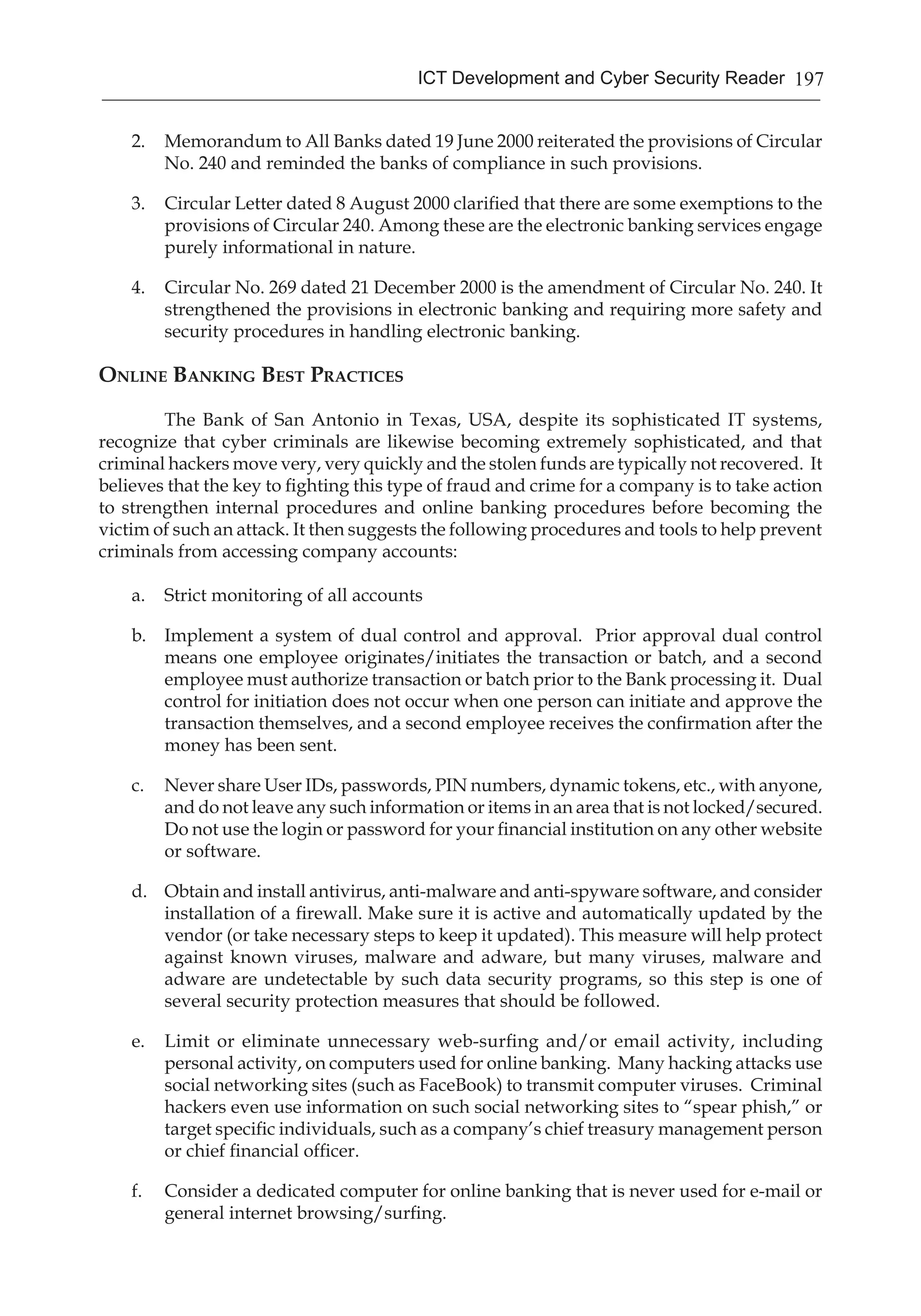 197ICT Development and Cyber Security Reader
2.	 Memorandum to All Banks dated 19 June 2000 reiterated the provisions of Circular
No. 240 and reminded the banks of compliance in such provisions.
3.	 Circular Letter dated 8 August 2000 clarified that there are some exemptions to the
provisions of Circular 240. Among these are the electronic banking services engage
purely informational in nature.
4.	 Circular No. 269 dated 21 December 2000 is the amendment of Circular No. 240. It
strengthened the provisions in electronic banking and requiring more safety and
security procedures in handling electronic banking.
Online Banking Best Practices
	 The Bank of San Antonio in Texas, USA, despite its sophisticated IT systems,
recognize that cyber criminals are likewise becoming extremely sophisticated, and that
criminal hackers move very, very quickly and the stolen funds are typically not recovered.  It
believes that the key to fighting this type of fraud and crime for a company is to take action
to strengthen internal procedures and online banking procedures before becoming the
victim of such an attack. It then suggests the following procedures and tools to help prevent
criminals from accessing company accounts:
a.	 Strict monitoring of all accounts
b.	 Implement a system of dual control and approval.  Prior approval dual control
means one employee originates/initiates the transaction or batch, and a second
employee must authorize transaction or batch prior to the Bank processing it. Dual
control for initiation does not occur when one person can initiate and approve the
transaction themselves, and a second employee receives the confirmation after the
money has been sent.
c.	 Never share User IDs, passwords, PIN numbers, dynamic tokens, etc., with anyone,
and do not leave any such information or items in an area that is not locked/secured. 
Do not use the login or password for your financial institution on any other website
or software.
d.	 Obtain and install antivirus, anti-malware and anti-spyware software, and consider
installation of a firewall. Make sure it is active and automatically updated by the
vendor (or take necessary steps to keep it updated). This measure will help protect
against known viruses, malware and adware, but many viruses, malware and
adware are undetectable by such data security programs, so this step is one of
several security protection measures that should be followed.
e.	 Limit or eliminate unnecessary web-surfing and/or email activity, including
personal activity, on computers used for online banking. Many hacking attacks use
social networking sites (such as FaceBook) to transmit computer viruses.  Criminal
hackers even use information on such social networking sites to “spear phish,” or
target specific individuals, such as a company’s chief treasury management person
or chief financial officer. 
f.	 Consider a dedicated computer for online banking that is never used for e-mail or
general internet browsing/surfing.
 