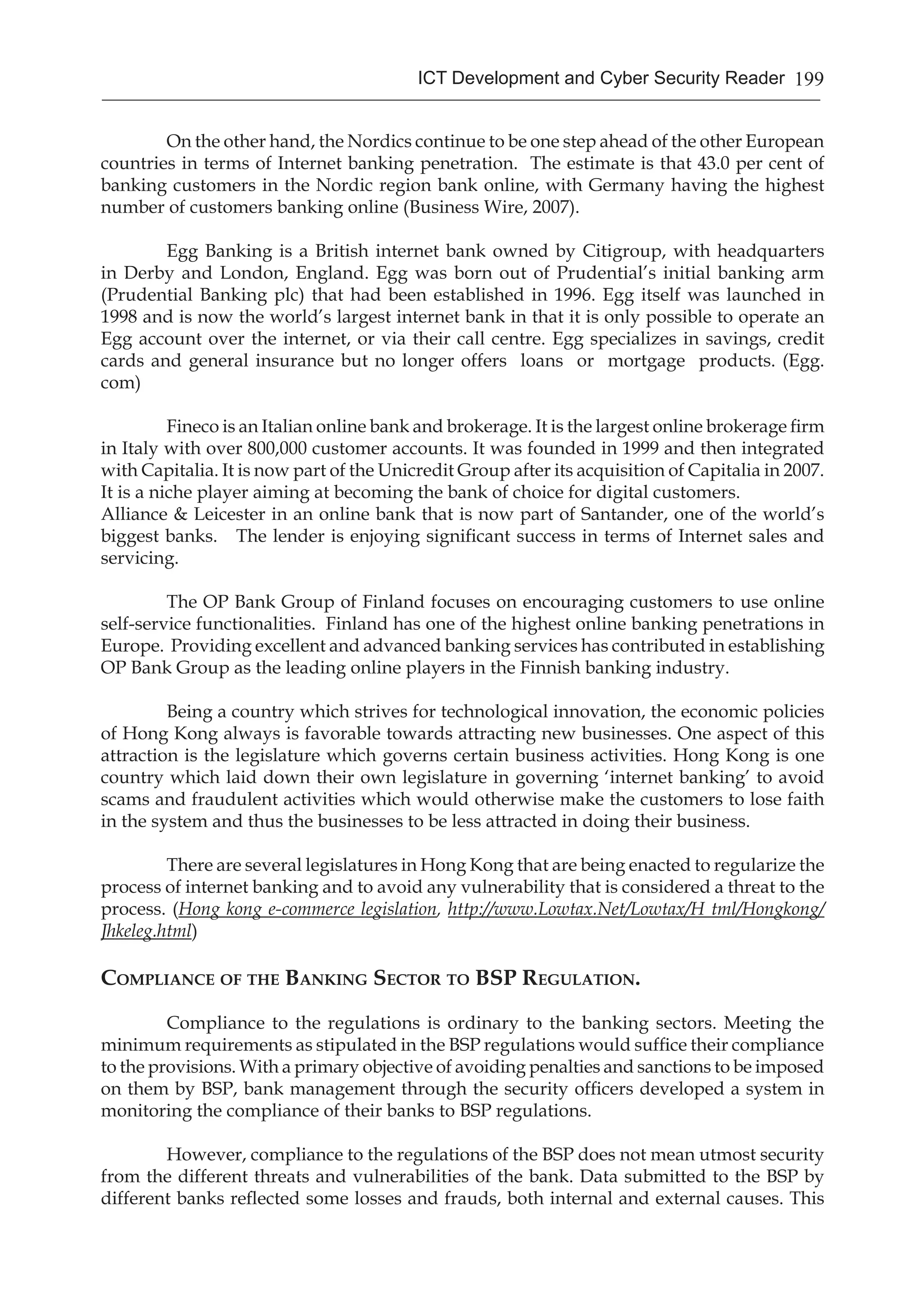 199ICT Development and Cyber Security Reader
	 On the other hand, the Nordics continue to be one step ahead of the other European
countries in terms of Internet banking penetration. The estimate is that 43.0 per cent of
banking customers in the Nordic region bank online, with Germany having the highest
number of customers banking online (Business Wire, 2007).
	
	 Egg Banking is a British internet bank owned by Citigroup, with headquarters
in Derby and London, England. Egg was born out of Prudential’s initial banking arm
(Prudential Banking plc) that had been established in 1996. Egg itself was launched in
1998 and is now the world’s largest internet bank in that it is only possible to operate an
Egg account over the internet, or via their call centre. Egg specializes in savings, credit
cards and general insurance but no longer offers  loans  or  mortgage  products. (Egg.
com)
	
	 Fineco is an Italian online bank and brokerage. It is the largest online brokerage firm
in Italy with over 800,000 customer accounts. It was founded in 1999 and then integrated
with Capitalia. It is now part of the Unicredit Group after its acquisition of Capitalia in 2007.
It is a niche player aiming at becoming the bank of choice for digital customers.
Alliance & Leicester in an online bank that is now part of Santander, one of the world’s
biggest banks. The lender is enjoying significant success in terms of Internet sales and
servicing.
	
	 The OP Bank Group of Finland focuses on encouraging customers to use online
self-service functionalities. Finland has one of the highest online banking penetrations in
Europe. Providing excellent and advanced banking services has contributed in establishing
OP Bank Group as the leading online players in the Finnish banking industry.
	
	 Being a country which strives for technological innovation, the economic policies
of Hong Kong always is favorable towards attracting new businesses. One aspect of this
attraction is the legislature which governs certain business activities. Hong Kong is one
country which laid down their own legislature in governing ‘internet banking’ to avoid
scams and fraudulent activities which would otherwise make the customers to lose faith
in the system and thus the businesses to be less attracted in doing their business.
	 There are several legislatures in Hong Kong that are being enacted to regularize the
process of internet banking and to avoid any vulnerability that is considered a threat to the
process. (Hong kong e-commerce legislation, http://www.Lowtax.Net/Lowtax/H tml/Hongkong/
Jhkeleg.html)
Compliance of the Banking Sector to BSP Regulation.
Compliance to the regulations is ordinary to the banking sectors. Meeting the
minimum requirements as stipulated in the BSP regulations would suffice their compliance
to the provisions. With a primary objective of avoiding penalties and sanctions to be imposed
on them by BSP, bank management through the security officers developed a system in
monitoring the compliance of their banks to BSP regulations.
However, compliance to the regulations of the BSP does not mean utmost security
from the different threats and vulnerabilities of the bank. Data submitted to the BSP by
different banks reflected some losses and frauds, both internal and external causes. This
 