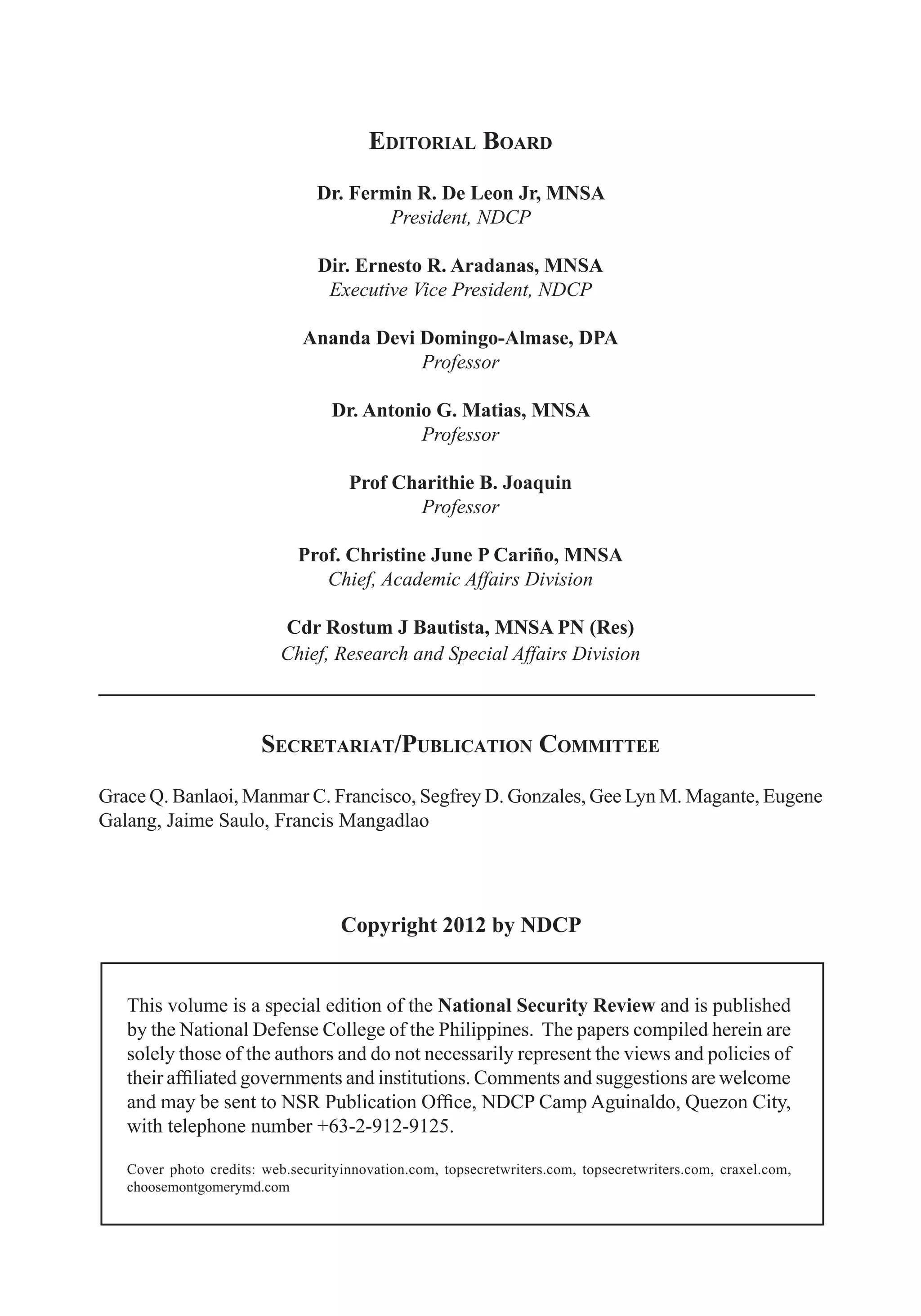 2 ICT Development and Cyber Security Reader
Editorial Board
Dr. Fermin R. De Leon Jr, MNSA
President, NDCP
Dir. Ernesto R. Aradanas, MNSA
Executive Vice President, NDCP
Ananda Devi Domingo-Almase, DPA
Professor
Dr. Antonio G. Matias, MNSA
Professor
Prof Charithie B. Joaquin
Professor
Prof. Christine June P Cariño, MNSA
Chief, Academic Affairs Division
Cdr Rostum J Bautista, MNSA PN (Res)
Chief, Research and Special Affairs Division
________________________________________________________
Secretariat/Publication Committee
Grace Q. Banlaoi, Manmar C. Francisco, Segfrey D. Gonzales, Gee Lyn M. Magante, Eugene
Galang, Jaime Saulo, Francis Mangadlao
Copyright 2012 by NDCP
This volume is a special edition of the National Security Review and is published
by the National Defense College of the Philippines. The papers compiled herein are
solely those of the authors and do not necessarily represent the views and policies of
their affiliated governments and institutions. Comments and suggestions are welcome
and may be sent to NSR Publication Office, NDCP Camp Aguinaldo, Quezon City,
with telephone number +63-2-912-9125.
Cover photo credits: web.securityinnovation.com, topsecretwriters.com, topsecretwriters.com, craxel.com,
choosemontgomerymd.com
 