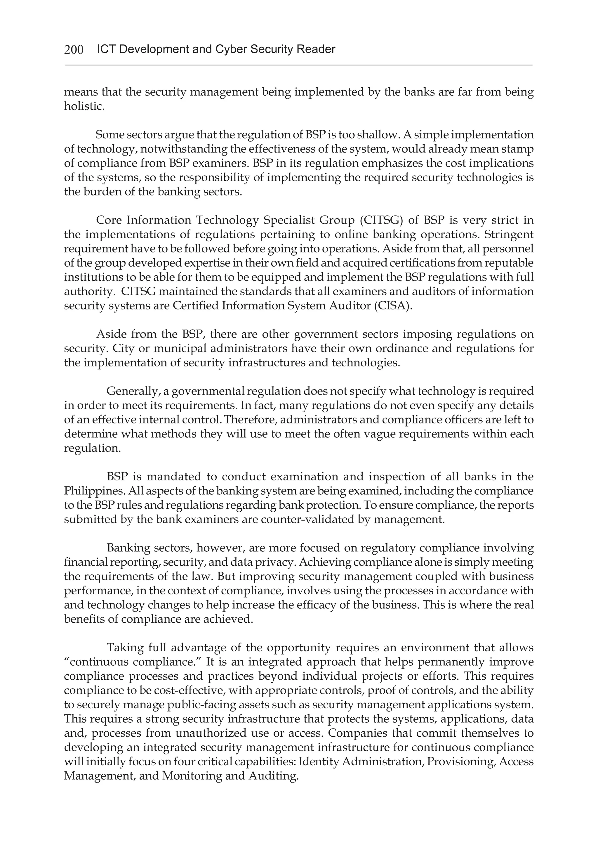 200 ICT Development and Cyber Security Reader
means that the security management being implemented by the banks are far from being
holistic.
Some sectors argue that the regulation of BSP is too shallow. A simple implementation
of technology, notwithstanding the effectiveness of the system, would already mean stamp
of compliance from BSP examiners. BSP in its regulation emphasizes the cost implications
of the systems, so the responsibility of implementing the required security technologies is
the burden of the banking sectors.
Core Information Technology Specialist Group (CITSG) of BSP is very strict in
the implementations of regulations pertaining to online banking operations. Stringent
requirement have to be followed before going into operations. Aside from that, all personnel
of the group developed expertise in their own field and acquired certifications from reputable
institutions to be able for them to be equipped and implement the BSP regulations with full
authority. CITSG maintained the standards that all examiners and auditors of information
security systems are Certified Information System Auditor (CISA).
Aside from the BSP, there are other government sectors imposing regulations on
security. City or municipal administrators have their own ordinance and regulations for
the implementation of security infrastructures and technologies.
Generally, a governmental regulation does not specify what technology is required
in order to meet its requirements. In fact, many regulations do not even specify any details
of an effective internal control.Therefore, administrators and compliance officers are left to
determine what methods they will use to meet the often vague requirements within each
regulation.
BSP is mandated to conduct examination and inspection of all banks in the
Philippines. All aspects of the banking system are being examined, including the compliance
to the BSP rules and regulations regarding bank protection. To ensure compliance, the reports
submitted by the bank examiners are counter-validated by management.
Banking sectors, however, are more focused on regulatory compliance involving
financial reporting, security, and data privacy. Achieving compliance alone is simply meeting
the requirements of the law. But improving security management coupled with business
performance, in the context of compliance, involves using the processes in accordance with
and technology changes to help increase the efficacy of the business. This is where the real
benefits of compliance are achieved.
Taking full advantage of the opportunity requires an environment that allows
“continuous compliance.” It is an integrated approach that helps permanently improve
compliance processes and practices beyond individual projects or efforts. This requires
compliance to be cost-effective, with appropriate controls, proof of controls, and the ability
to securely manage public-facing assets such as security management applications system.
This requires a strong security infrastructure that protects the systems, applications, data
and, processes from unauthorized use or access. Companies that commit themselves to
developing an integrated security management infrastructure for continuous compliance
will initially focus on four critical capabilities: Identity Administration, Provisioning, Access
Management, and Monitoring and Auditing.
 