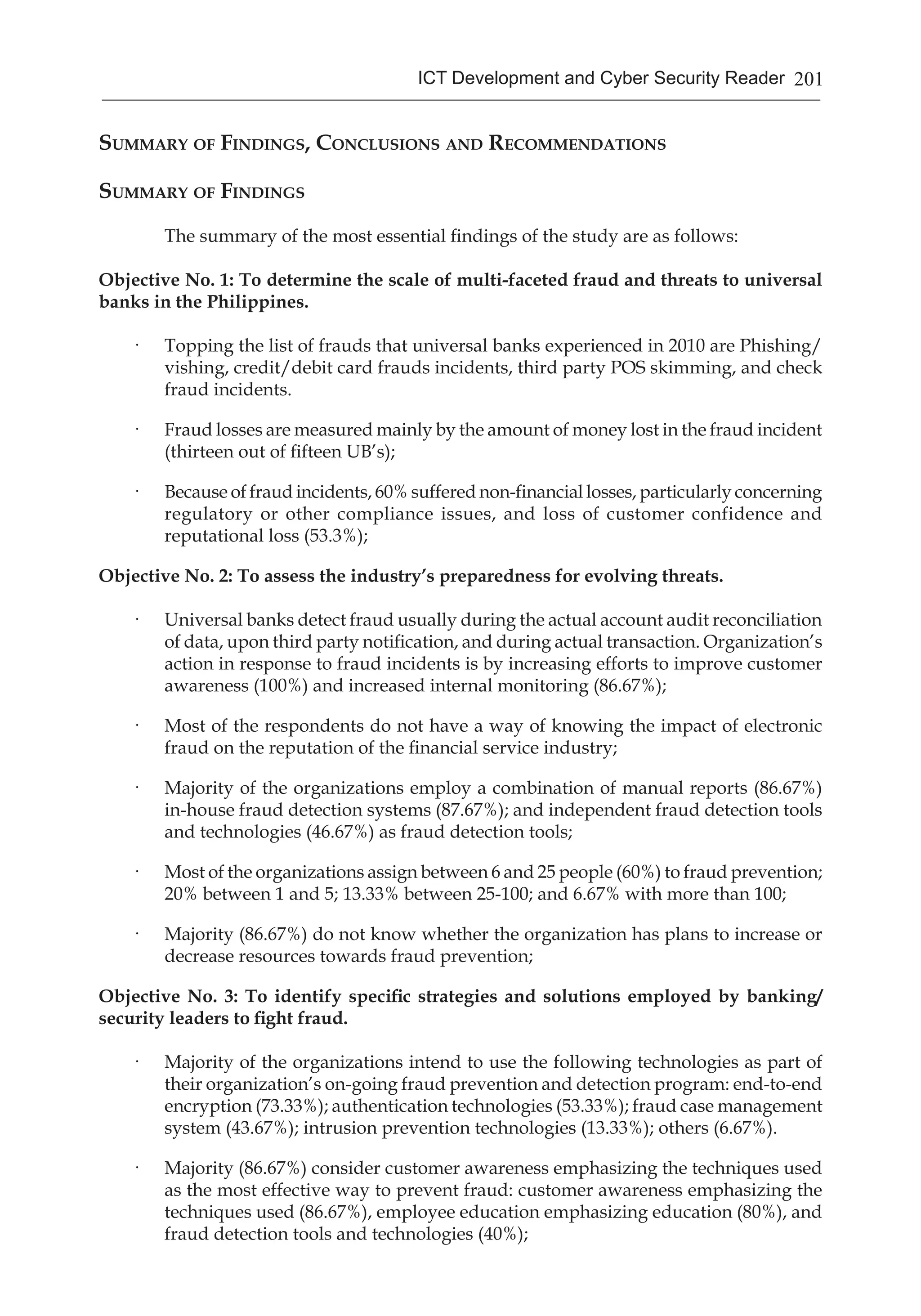 201ICT Development and Cyber Security Reader
Summary of Findings, Conclusions and Recommendations
Summary of Findings
The summary of the most essential findings of the study are as follows:
Objective No. 1: To determine the scale of multi-faceted fraud and threats to universal
banks in the Philippines.
·	 Topping the list of frauds that universal banks experienced in 2010 are Phishing/
vishing, credit/debit card frauds incidents, third party POS skimming, and check
fraud incidents.
·	 Fraud losses are measured mainly by the amount of money lost in the fraud incident
(thirteen out of fifteen UB’s);
·	 Because of fraud incidents, 60% suffered non-financial losses, particularly concerning
regulatory or other compliance issues, and loss of customer confidence and
reputational loss (53.3%);
Objective No. 2: To assess the industry’s preparedness for evolving threats.
·	 Universal banks detect fraud usually during the actual account audit reconciliation
of data, upon third party notification, and during actual transaction. Organization’s
action in response to fraud incidents is by increasing efforts to improve customer
awareness (100%) and increased internal monitoring (86.67%);
·	 Most of the respondents do not have a way of knowing the impact of electronic
fraud on the reputation of the financial service industry;
·	 Majority of the organizations employ a combination of manual reports (86.67%)
in-house fraud detection systems (87.67%); and independent fraud detection tools
and technologies (46.67%) as fraud detection tools;
·	 Most of the organizations assign between 6 and 25 people (60%) to fraud prevention;
20% between 1 and 5; 13.33% between 25-100; and 6.67% with more than 100;
·	 Majority (86.67%) do not know whether the organization has plans to increase or
decrease resources towards fraud prevention;
Objective No. 3: To identify specific strategies and solutions employed by banking/
security leaders to fight fraud.
·	 Majority of the organizations intend to use the following technologies as part of
their organization’s on-going fraud prevention and detection program: end-to-end
encryption (73.33%); authentication technologies (53.33%); fraud case management
system (43.67%); intrusion prevention technologies (13.33%); others (6.67%).
·	 Majority (86.67%) consider customer awareness emphasizing the techniques used
as the most effective way to prevent fraud: customer awareness emphasizing the
techniques used (86.67%), employee education emphasizing education (80%), and
fraud detection tools and technologies (40%);
 