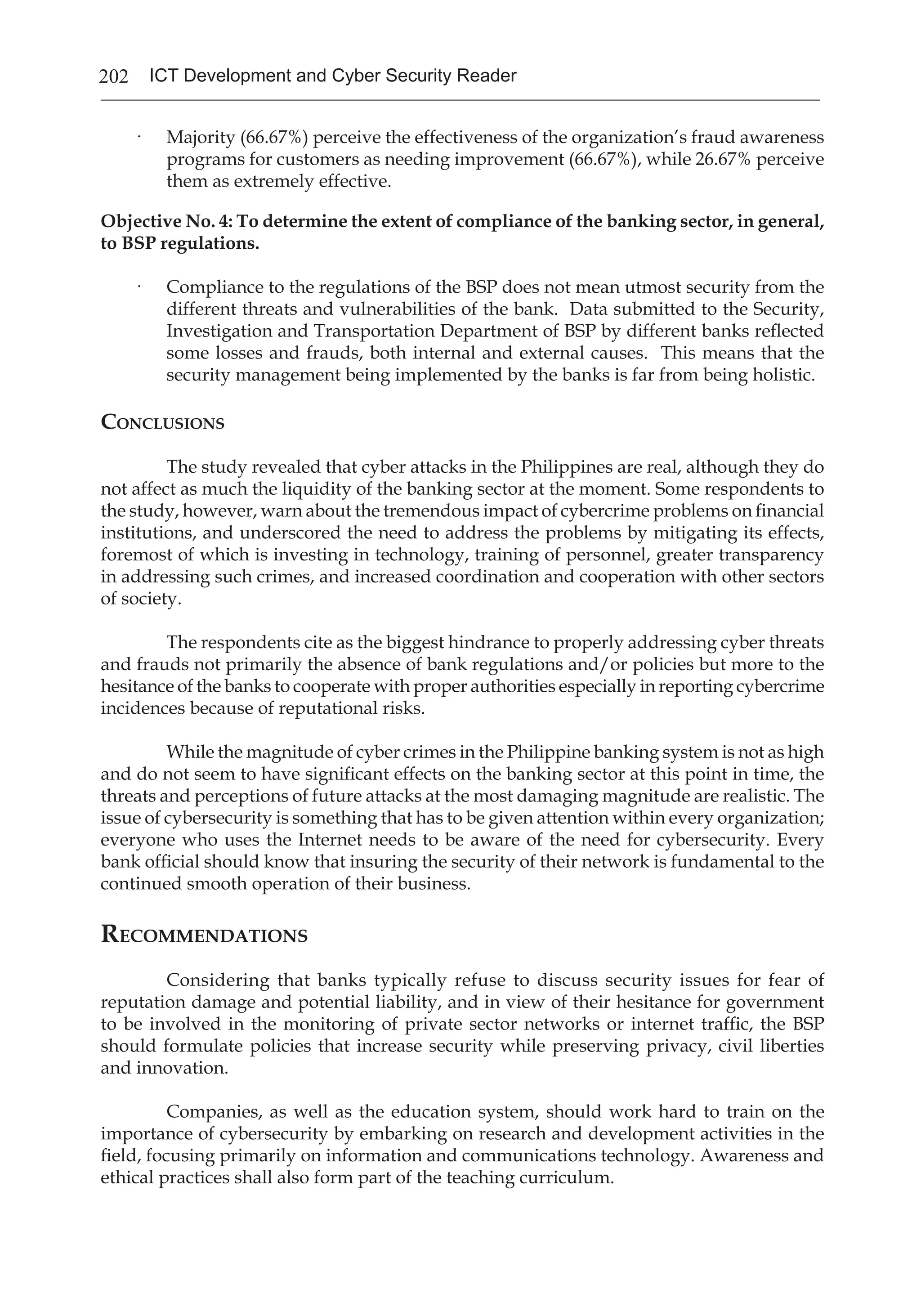 202 ICT Development and Cyber Security Reader
·	 Majority (66.67%) perceive the effectiveness of the organization’s fraud awareness
programs for customers as needing improvement (66.67%), while 26.67% perceive
them as extremely effective.
Objective No. 4: To determine the extent of compliance of the banking sector, in general,
to BSP regulations.
·	 Compliance to the regulations of the BSP does not mean utmost security from the
different threats and vulnerabilities of the bank. Data submitted to the Security,
Investigation and Transportation Department of BSP by different banks reflected
some losses and frauds, both internal and external causes. This means that the
security management being implemented by the banks is far from being holistic.	
Conclusions
The study revealed that cyber attacks in the Philippines are real, although they do
not affect as much the liquidity of the banking sector at the moment. Some respondents to
the study, however, warn about the tremendous impact of cybercrime problems on financial
institutions, and underscored the need to address the problems by mitigating its effects,
foremost of which is investing in technology, training of personnel, greater transparency
in addressing such crimes, and increased coordination and cooperation with other sectors
of society.
The respondents cite as the biggest hindrance to properly addressing cyber threats
and frauds not primarily the absence of bank regulations and/or policies but more to the
hesitance of the banks to cooperate with proper authorities especially in reporting cybercrime
incidences because of reputational risks.
While the magnitude of cyber crimes in the Philippine banking system is not as high
and do not seem to have significant effects on the banking sector at this point in time, the
threats and perceptions of future attacks at the most damaging magnitude are realistic. The
issue of cybersecurity is something that has to be given attention within every organization;
everyone who uses the Internet needs to be aware of the need for cybersecurity. Every
bank official should know that insuring the security of their network is fundamental to the
continued smooth operation of their business.
Recommendations
Considering that banks typically refuse to discuss security issues for fear of
reputation damage and potential liability, and in view of their hesitance for government
to be involved in the monitoring of private sector networks or internet traffic, the BSP
should formulate policies that increase security while preserving privacy, civil liberties
and innovation.
Companies, as well as the education system, should work hard to train on the
importance of cybersecurity by embarking on research and development activities in the
field, focusing primarily on information and communications technology. Awareness and
ethical practices shall also form part of the teaching curriculum.
 