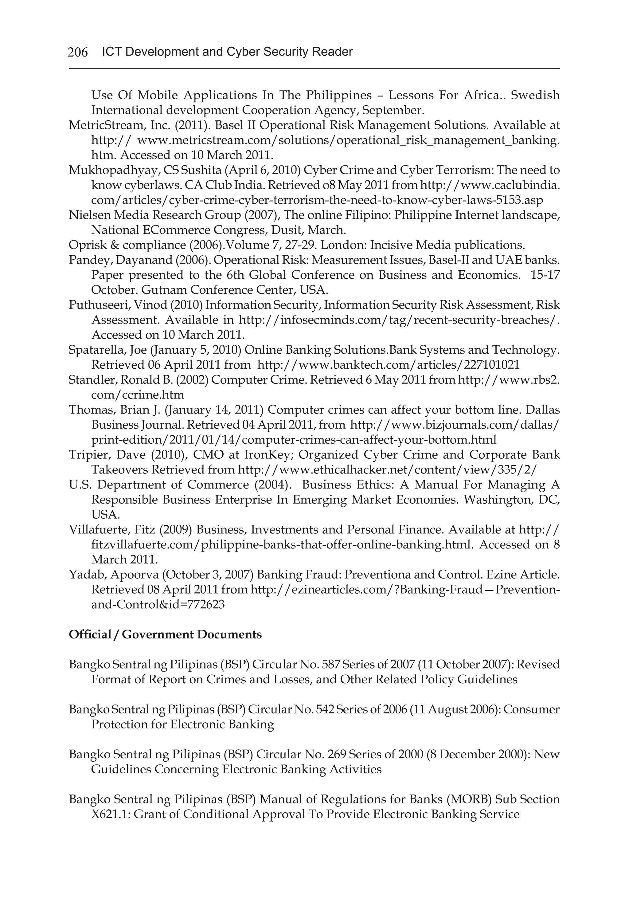 206 ICT Development and Cyber Security Reader
Use Of Mobile Applications In The Philippines – Lessons For Africa.. Swedish
International development Cooperation Agency, September.
MetricStream, Inc. (2011). Basel II Operational Risk Management Solutions. Available at
http:// www.metricstream.com/solutions/operational_risk_management_banking.
htm. Accessed on 10 March 2011.
Mukhopadhyay, CS Sushita (April 6, 2010) Cyber Crime and Cyber Terrorism: The need to
know cyberlaws. CA Club India. Retrieved o8 May 2011 from http://www.caclubindia.
com/articles/cyber-crime-cyber-terrorism-the-need-to-know-cyber-laws-5153.asp
Nielsen Media Research Group (2007), The online Filipino: Philippine Internet landscape,
National ECommerce Congress, Dusit, March.
Oprisk & compliance (2006).Volume 7, 27-29. London: Incisive Media publications.
Pandey, Dayanand (2006). Operational Risk: Measurement Issues, Basel-II and UAE banks.
Paper presented to the 6th Global Conference on Business and Economics. 15-17
October. Gutnam Conference Center, USA.
Puthuseeri, Vinod (2010) Information Security, Information Security Risk Assessment, Risk
Assessment. Available in http://infosecminds.com/tag/recent-security-breaches/.
Accessed on 10 March 2011.
Spatarella, Joe (January 5, 2010) Online Banking Solutions.Bank Systems and Technology.
Retrieved 06 April 2011 from http://www.banktech.com/articles/227101021
Standler, Ronald B. (2002) Computer Crime. Retrieved 6 May 2011 from http://www.rbs2.
com/ccrime.htm
Thomas, Brian J. (January 14, 2011) Computer crimes can affect your bottom line. Dallas
Business Journal. Retrieved 04 April 2011, from http://www.bizjournals.com/dallas/
print-edition/2011/01/14/computer-crimes-can-affect-your-bottom.html
Tripier, Dave (2010), CMO at IronKey; Organized Cyber Crime and Corporate Bank
Takeovers Retrieved from http://www.ethicalhacker.net/content/view/335/2/
U.S. Department of Commerce (2004). Business Ethics: A Manual For Managing A
Responsible Business Enterprise In Emerging Market Economies. Washington, DC,
USA.
Villafuerte, Fitz (2009) Business, Investments and Personal Finance. Available at http://
fitzvillafuerte.com/philippine-banks-that-offer-online-banking.html. Accessed on 8
March 2011.
Yadab, Apoorva (October 3, 2007) Banking Fraud: Preventiona and Control. Ezine Article.
Retrieved 08 April 2011 from http://ezinearticles.com/?Banking-Fraud—Prevention-
and-Control&id=772623
Official / Government Documents
Bangko Sentral ng Pilipinas (BSP) Circular No. 587 Series of 2007 (11 October 2007): Revised
Format of Report on Crimes and Losses, and Other Related Policy Guidelines
Bangko Sentral ng Pilipinas (BSP) Circular No. 542 Series of 2006 (11 August 2006): Consumer
Protection for Electronic Banking
Bangko Sentral ng Pilipinas (BSP) Circular No. 269 Series of 2000 (8 December 2000): New
Guidelines Concerning Electronic Banking Activities
Bangko Sentral ng Pilipinas (BSP) Manual of Regulations for Banks (MORB) Sub Section
X621.1: Grant of Conditional Approval To Provide Electronic Banking Service
 