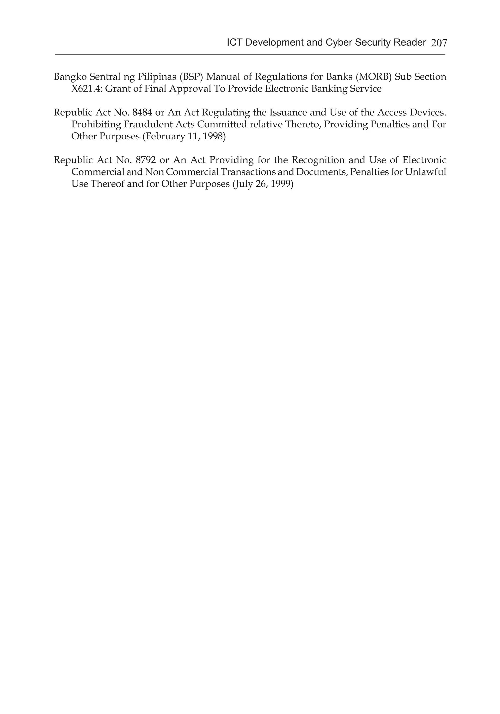 207ICT Development and Cyber Security Reader
Bangko Sentral ng Pilipinas (BSP) Manual of Regulations for Banks (MORB) Sub Section
X621.4: Grant of Final Approval To Provide Electronic Banking Service
Republic Act No. 8484 or An Act Regulating the Issuance and Use of the Access Devices.
Prohibiting Fraudulent Acts Committed relative Thereto, Providing Penalties and For
Other Purposes (February 11, 1998)
Republic Act No. 8792 or An Act Providing for the Recognition and Use of Electronic
Commercial and Non Commercial Transactions and Documents, Penalties for Unlawful
Use Thereof and for Other Purposes (July 26, 1999)
 