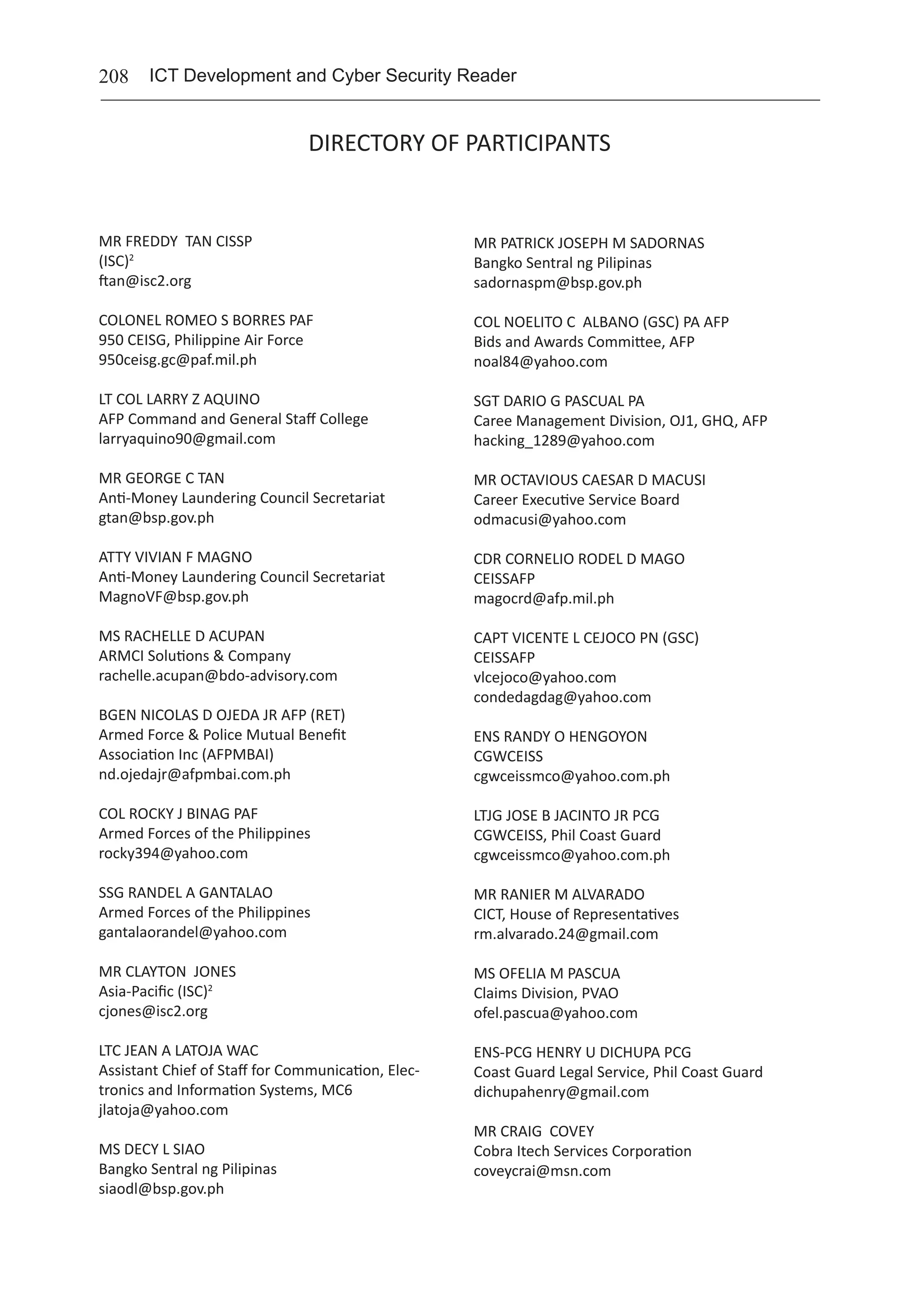 208 ICT Development and Cyber Security Reader
DIRECTORY OF PARTICIPANTS
MR FREDDY TAN CISSP	
(ISC)2
	
ftan@isc2.org
COLONEL ROMEO S BORRES PAF	
950 CEISG, Philippine Air Force	
950ceisg.gc@paf.mil.ph
LT COL LARRY Z AQUINO	
AFP Command and General Staff College	
larryaquino90@gmail.com
MR GEORGE C TAN	
Anti-Money Laundering Council Secretariat	
gtan@bsp.gov.ph
ATTY VIVIAN F MAGNO	
Anti-Money Laundering Council Secretariat	
MagnoVF@bsp.gov.ph
MS RACHELLE D ACUPAN	
ARMCI Solutions & Company	
rachelle.acupan@bdo-advisory.com
BGEN NICOLAS D OJEDA JR AFP (RET)	
Armed Force & Police Mutual Benefit
Association Inc (AFPMBAI)	
nd.ojedajr@afpmbai.com.ph
COL ROCKY J BINAG PAF	
Armed Forces of the Philippines	
rocky394@yahoo.com
SSG RANDEL A GANTALAO	
Armed Forces of the Philippines	
gantalaorandel@yahoo.com
MR CLAYTON JONES	
Asia-Pacific (ISC)2
	
cjones@isc2.org
LTC JEAN A LATOJA WAC	
Assistant Chief of Staff for Communication, Elec-
tronics and Information Systems, MC6	
jlatoja@yahoo.com
MS DECY L SIAO	
Bangko Sentral ng Pilipinas	
siaodl@bsp.gov.ph
MR PATRICK JOSEPH M SADORNAS	
Bangko Sentral ng Pilipinas	
sadornaspm@bsp.gov.ph
COL NOELITO C ALBANO (GSC) PA AFP	
Bids and Awards Committee, AFP	
noal84@yahoo.com
SGT DARIO G PASCUAL PA	
Caree Management Division, OJ1, GHQ, AFP	
hacking_1289@yahoo.com
MR OCTAVIOUS CAESAR D MACUSI	
Career Executive Service Board	
odmacusi@yahoo.com
CDR CORNELIO RODEL D MAGO	
CEISSAFP	
magocrd@afp.mil.ph
CAPT VICENTE L CEJOCO PN (GSC)
CEISSAFP
vlcejoco@yahoo.com
condedagdag@yahoo.com
ENS RANDY O HENGOYON	
CGWCEISS	
cgwceissmco@yahoo.com.ph
LTJG JOSE B JACINTO JR PCG	
CGWCEISS, Phil Coast Guard	
cgwceissmco@yahoo.com.ph
MR RANIER M ALVARADO	
CICT, House of Representatives	
rm.alvarado.24@gmail.com
MS OFELIA M PASCUA	
Claims Division, PVAO	
ofel.pascua@yahoo.com
ENS-PCG HENRY U DICHUPA PCG	
Coast Guard Legal Service, Phil Coast Guard	
dichupahenry@gmail.com
MR CRAIG COVEY	
Cobra Itech Services Corporation	
coveycrai@msn.com
 
