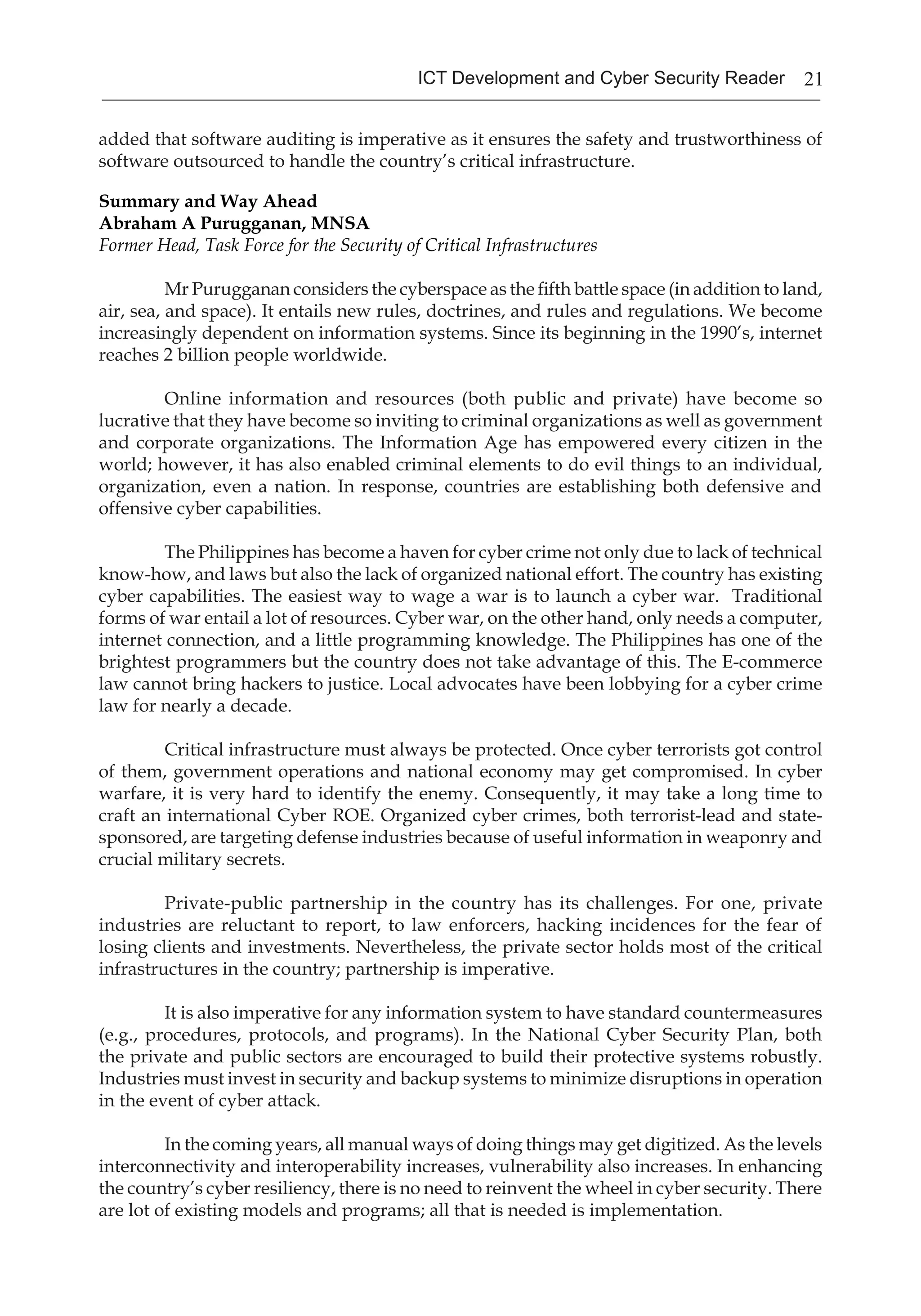 21ICT Development and Cyber Security Reader
added that software auditing is imperative as it ensures the safety and trustworthiness of
software outsourced to handle the country’s critical infrastructure.
Summary and Way Ahead	
Abraham A Purugganan, MNSA
Former Head, Task Force for the Security of Critical Infrastructures
Mr Purugganan considers the cyberspace as the fifth battle space (in addition to land,
air, sea, and space). It entails new rules, doctrines, and rules and regulations. We become
increasingly dependent on information systems. Since its beginning in the 1990’s, internet
reaches 2 billion people worldwide.
Online information and resources (both public and private) have become so
lucrative that they have become so inviting to criminal organizations as well as government
and corporate organizations. The Information Age has empowered every citizen in the
world; however, it has also enabled criminal elements to do evil things to an individual,
organization, even a nation. In response, countries are establishing both defensive and
offensive cyber capabilities.
The Philippines has become a haven for cyber crime not only due to lack of technical
know-how, and laws but also the lack of organized national effort. The country has existing
cyber capabilities. The easiest way to wage a war is to launch a cyber war. Traditional
forms of war entail a lot of resources. Cyber war, on the other hand, only needs a computer,
internet connection, and a little programming knowledge. The Philippines has one of the
brightest programmers but the country does not take advantage of this. The E-commerce
law cannot bring hackers to justice. Local advocates have been lobbying for a cyber crime
law for nearly a decade.
Critical infrastructure must always be protected. Once cyber terrorists got control
of them, government operations and national economy may get compromised. In cyber
warfare, it is very hard to identify the enemy. Consequently, it may take a long time to
craft an international Cyber ROE. Organized cyber crimes, both terrorist-lead and state-
sponsored, are targeting defense industries because of useful information in weaponry and
crucial military secrets.
Private-public partnership in the country has its challenges. For one, private
industries are reluctant to report, to law enforcers, hacking incidences for the fear of
losing clients and investments. Nevertheless, the private sector holds most of the critical
infrastructures in the country; partnership is imperative.
It is also imperative for any information system to have standard countermeasures
(e.g., procedures, protocols, and programs). In the National Cyber Security Plan, both
the private and public sectors are encouraged to build their protective systems robustly.
Industries must invest in security and backup systems to minimize disruptions in operation
in the event of cyber attack.
In the coming years, all manual ways of doing things may get digitized. As the levels
interconnectivity and interoperability increases, vulnerability also increases. In enhancing
the country’s cyber resiliency, there is no need to reinvent the wheel in cyber security. There
are lot of existing models and programs; all that is needed is implementation.
 