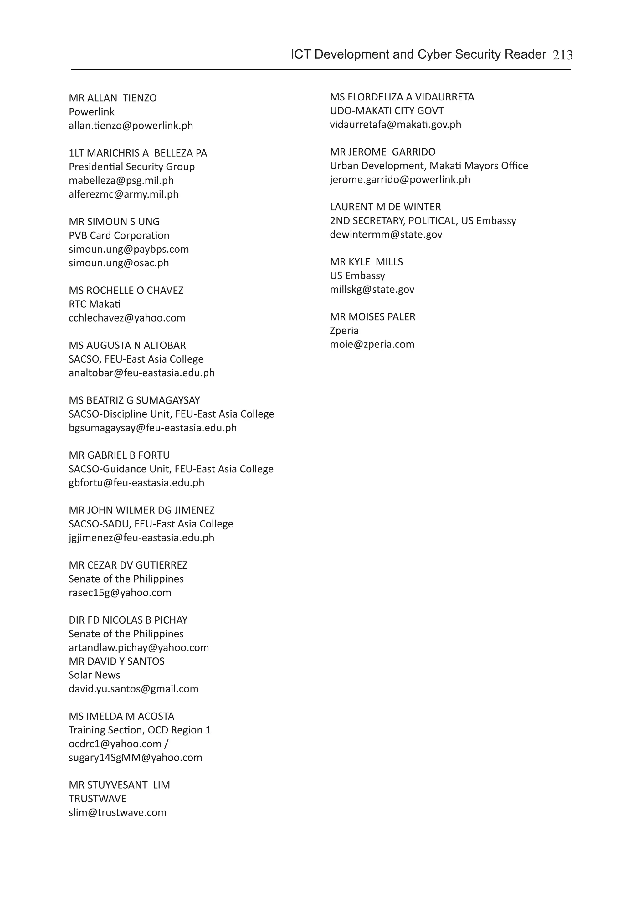 213ICT Development and Cyber Security Reader
MR ALLAN TIENZO	
Powerlink	
allan.tienzo@powerlink.ph
1LT MARICHRIS A BELLEZA PA	
Presidential Security Group	
mabelleza@psg.mil.ph
alferezmc@army.mil.ph
MR SIMOUN S UNG	
PVB Card Corporation	
simoun.ung@paybps.com
simoun.ung@osac.ph
MS ROCHELLE O CHAVEZ	
RTC Makati	
cchlechavez@yahoo.com
MS AUGUSTA N ALTOBAR	
SACSO, FEU-East Asia College	
analtobar@feu-eastasia.edu.ph
MS BEATRIZ G SUMAGAYSAY	
SACSO-Discipline Unit, FEU-East Asia College	
bgsumagaysay@feu-eastasia.edu.ph
MR GABRIEL B FORTU	
SACSO-Guidance Unit, FEU-East Asia College	
gbfortu@feu-eastasia.edu.ph
MR JOHN WILMER DG JIMENEZ	
SACSO-SADU, FEU-East Asia College	
jgjimenez@feu-eastasia.edu.ph
MR CEZAR DV GUTIERREZ	
Senate of the Philippines	
rasec15g@yahoo.com
DIR FD NICOLAS B PICHAY	
Senate of the Philippines	
artandlaw.pichay@yahoo.com
MR DAVID Y SANTOS	
Solar News	
david.yu.santos@gmail.com
MS IMELDA M ACOSTA	
Training Section, OCD Region 1	
ocdrc1@yahoo.com /
sugary14SgMM@yahoo.com
MR STUYVESANT LIM	
TRUSTWAVE	
slim@trustwave.com
MS FLORDELIZA A VIDAURRETA	
UDO-MAKATI CITY GOVT	
vidaurretafa@makati.gov.ph
MR JEROME GARRIDO	
Urban Development, Makati Mayors Office	
jerome.garrido@powerlink.ph
LAURENT M DE WINTER	
2ND SECRETARY, POLITICAL, US Embassy	
dewintermm@state.gov
MR KYLE MILLS	
US Embassy	
millskg@state.gov
MR MOISES PALER
Zperia
moie@zperia.com
 