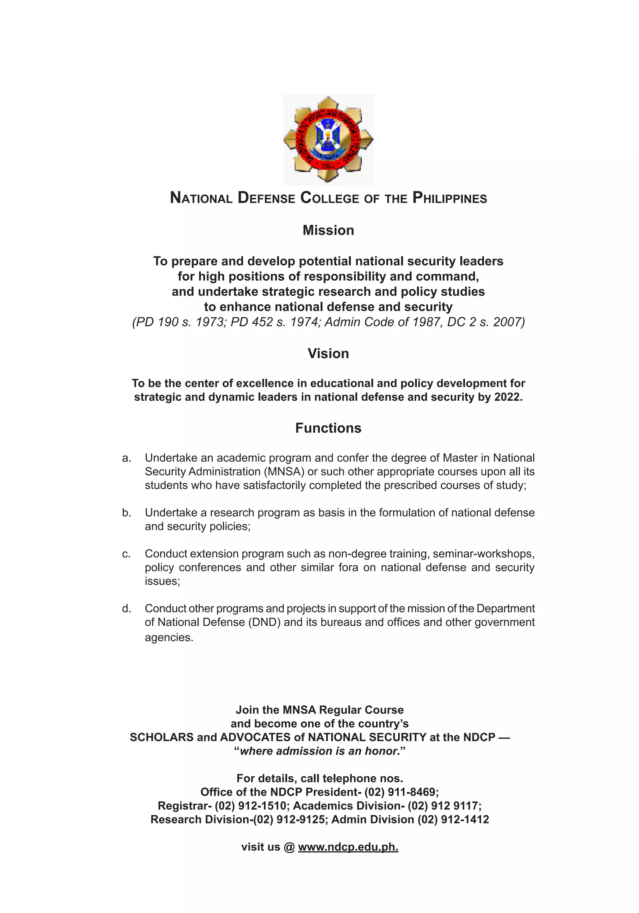 214 ICT Development and Cyber Security Reader
National Defense College of the Philippines
Mission
To prepare and develop potential national security leaders
for high positions of responsibility and command,
and undertake strategic research and policy studies
to enhance national defense and security
(PD 190 s. 1973; PD 452 s. 1974; Admin Code of 1987, DC 2 s. 2007)
Vision
To be the center of excellence in educational and policy development for
strategic and dynamic leaders in national defense and security by 2022.
Functions
a.	 Undertake an academic program and confer the degree of Master in National
Security Administration (MNSA) or such other appropriate courses upon all its
students who have satisfactorily completed the prescribed courses of study;
b.	 Undertake a research program as basis in the formulation of national defense
and security policies;
c.	 Conduct extension program such as non-degree training, seminar-workshops,
policy conferences and other similar fora on national defense and security
issues;
d.	 Conduct other programs and projects in support of the mission of the Department
of National Defense (DND) and its bureaus and offices and other government
agencies.
Join the MNSA Regular Course
and become one of the country’s
SCHOLARS and ADVOCATES of NATIONAL SECURITY at the NDCP —
“where admission is an honor.”
For details, call telephone nos.
Office of the NDCP President- (02) 911-8469;
Registrar- (02) 912-1510; Academics Division- (02) 912 9117;
Research Division-(02) 912-9125; Admin Division (02) 912-1412
visit us @ www.ndcp.edu.ph.
 