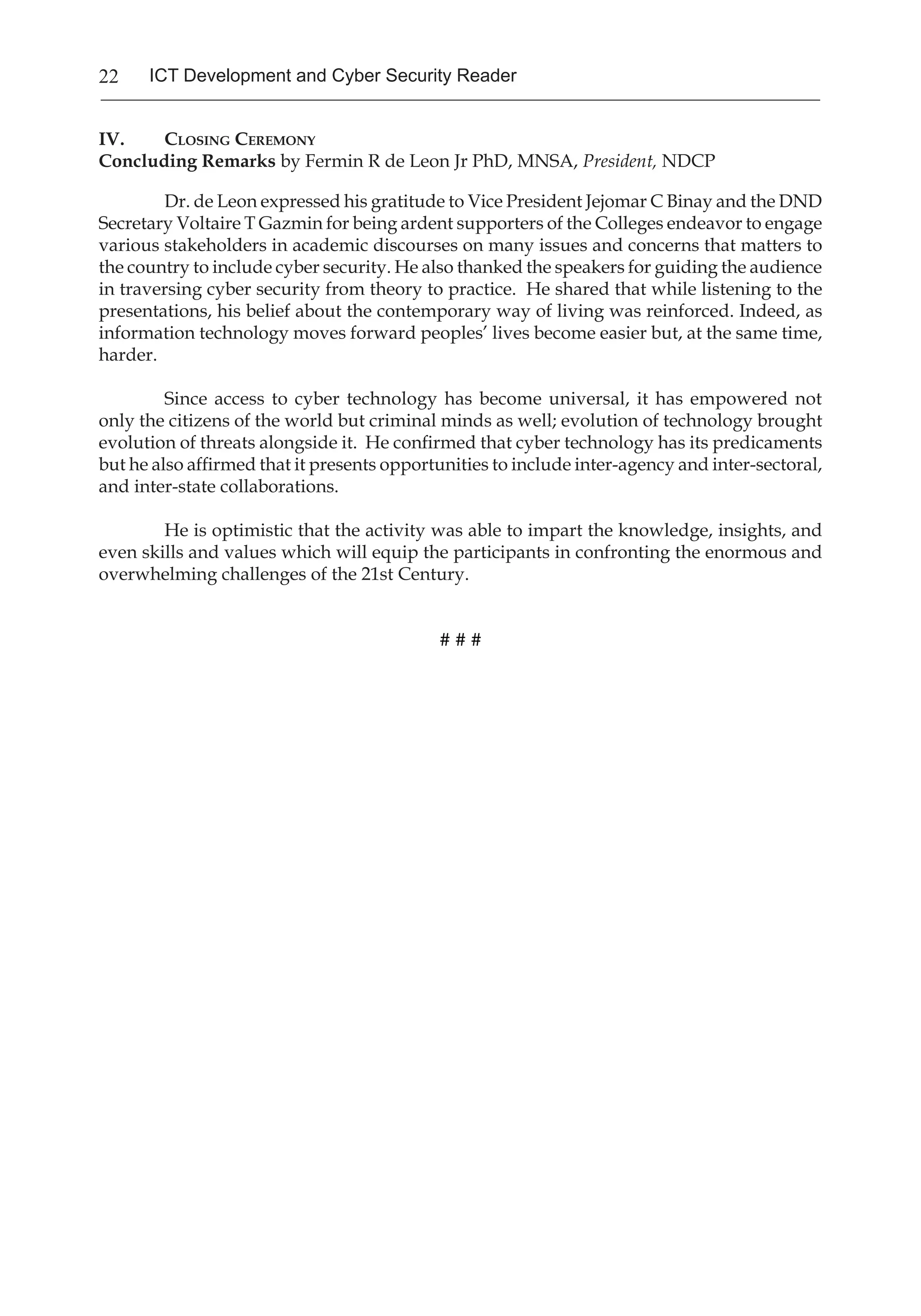 22 ICT Development and Cyber Security Reader
IV.	 Closing Ceremony
Concluding Remarks by Fermin R de Leon Jr PhD, MNSA, President, NDCP
Dr. de Leon expressed his gratitude to Vice President Jejomar C Binay and the DND
Secretary Voltaire T Gazmin for being ardent supporters of the Colleges endeavor to engage
various stakeholders in academic discourses on many issues and concerns that matters to
the country to include cyber security. He also thanked the speakers for guiding the audience
in traversing cyber security from theory to practice. He shared that while listening to the
presentations, his belief about the contemporary way of living was reinforced. Indeed, as
information technology moves forward peoples’ lives become easier but, at the same time,
harder.
Since access to cyber technology has become universal, it has empowered not
only the citizens of the world but criminal minds as well; evolution of technology brought
evolution of threats alongside it. He confirmed that cyber technology has its predicaments
but he also affirmed that it presents opportunities to include inter-agency and inter-sectoral,
and inter-state collaborations.
He is optimistic that the activity was able to impart the knowledge, insights, and
even skills and values which will equip the participants in confronting the enormous and
overwhelming challenges of the 21st Century.
# # #
 