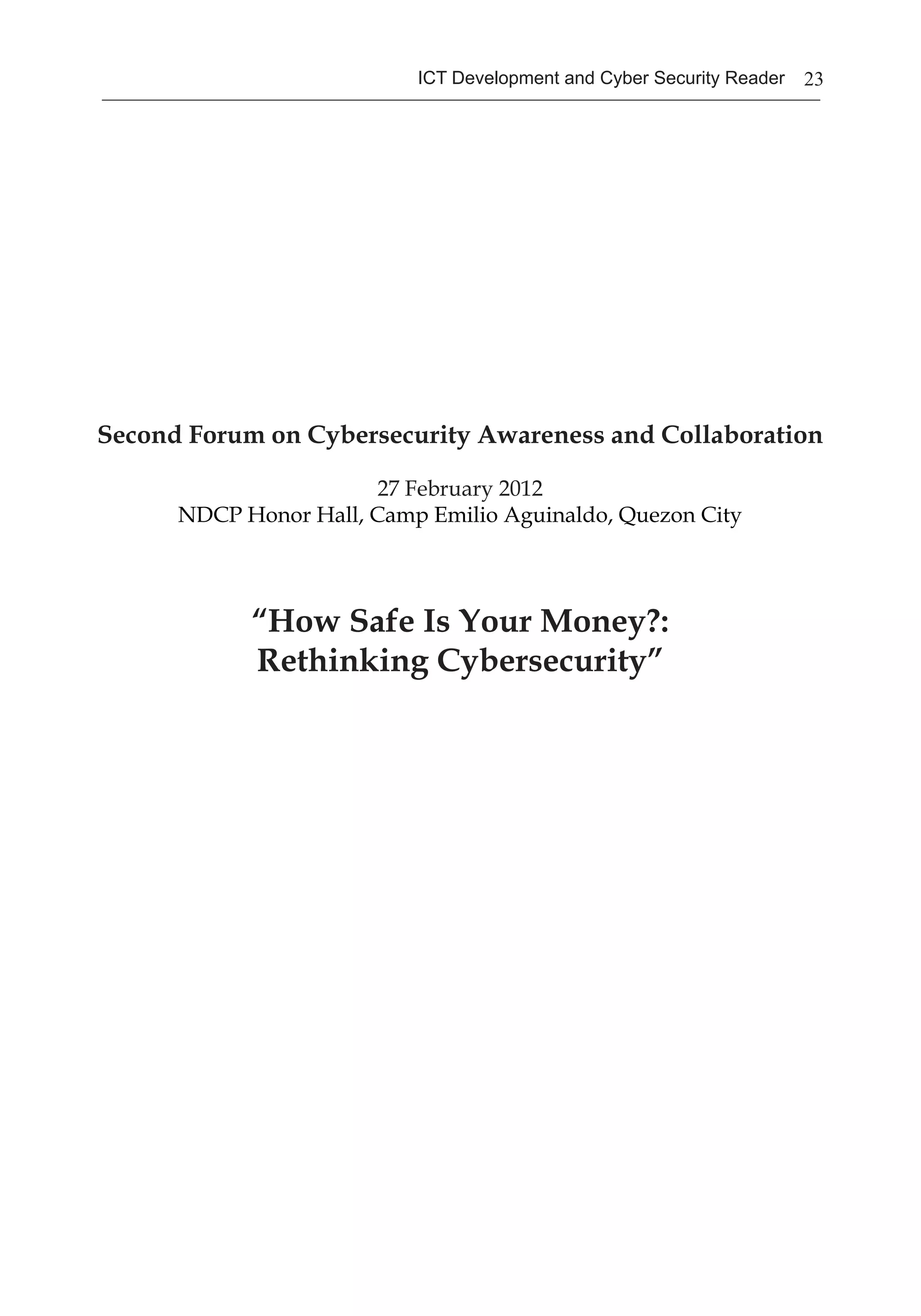 23ICT Development and Cyber Security Reader
Second Forum on Cybersecurity Awareness and Collaboration
27 February 2012
NDCP Honor Hall, Camp Emilio Aguinaldo, Quezon City
“How Safe Is Your Money?:
Rethinking Cybersecurity”
 