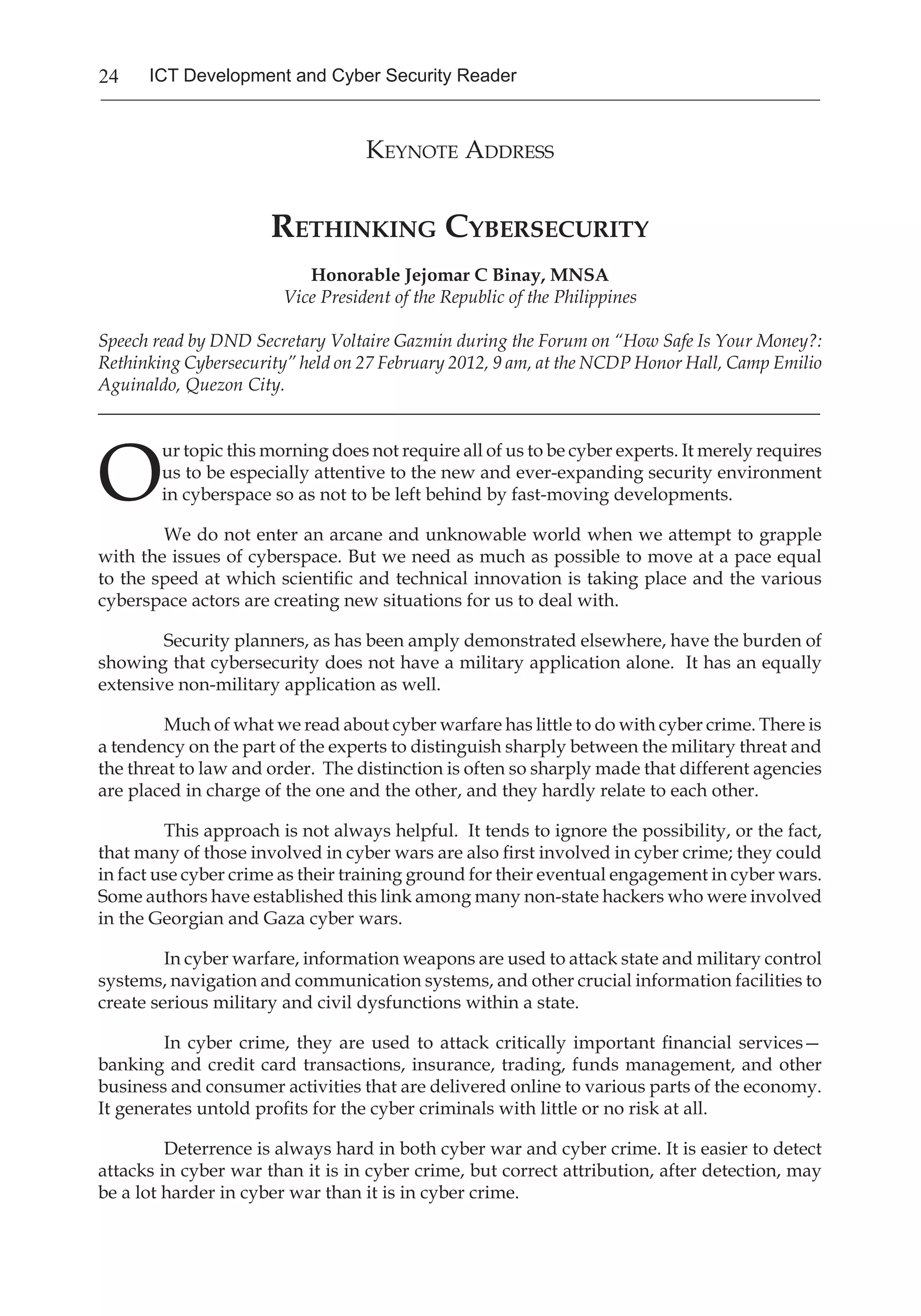 24 ICT Development and Cyber Security Reader
Keynote Address
Rethinking Cybersecurity
Honorable Jejomar C Binay, MNSA
Vice President of the Republic of the Philippines
Speech read by DND Secretary Voltaire Gazmin during the Forum on “How Safe Is Your Money?:
Rethinking Cybersecurity” held on 27 February 2012, 9 am, at the NCDP Honor Hall, Camp Emilio
Aguinaldo, Quezon City.
_______________________________________________________________________________
O
ur topic this morning does not require all of us to be cyber experts. It merely requires
us to be especially attentive to the new and ever-expanding security environment
in cyberspace so as not to be left behind by fast-moving developments. 
We do not enter an arcane and unknowable world when we attempt to grapple
with the issues of cyberspace. But we need as much as possible to move at a pace equal
to the speed at which scientific and technical innovation is taking place and the various
cyberspace actors are creating new situations for us to deal with.
Security planners, as has been amply demonstrated elsewhere, have the burden of
showing that cybersecurity does not have a military application alone.  It has an equally
extensive non-military application as well. 
Much of what we read about cyber warfare has little to do with cyber crime. There is
a tendency on the part of the experts to distinguish sharply between the military threat and
the threat to law and order.  The distinction is often so sharply made that different agencies
are placed in charge of the one and the other, and they hardly relate to each other.   
This approach is not always helpful.  It tends to ignore the possibility, or the fact,
that many of those involved in cyber wars are also first involved in cyber crime; they could
in fact use cyber crime as their training ground for their eventual engagement in cyber wars. 
Some authors have established this link among many non-state hackers who were involved
in the Georgian and Gaza cyber wars.
In cyber warfare, information weapons are used to attack state and military control
systems, navigation and communication systems, and other crucial information facilities to
create serious military and civil dysfunctions within a state. 
In cyber crime, they are used to attack critically important financial services—
banking and credit card transactions, insurance, trading, funds management, and other
business and consumer activities that are delivered online to various parts of the economy. 
It generates untold profits for the cyber criminals with little or no risk at all. 
Deterrence is always hard in both cyber war and cyber crime. It is easier to detect
attacks in cyber war than it is in cyber crime, but correct attribution, after detection, may
be a lot harder in cyber war than it is in cyber crime. 
 