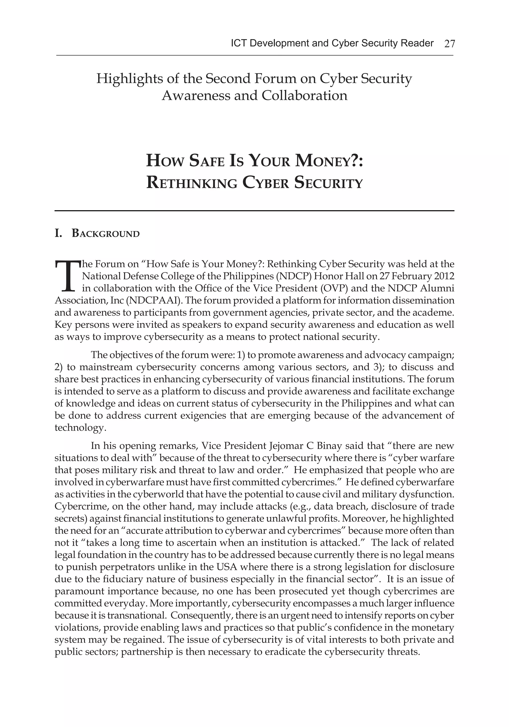 27ICT Development and Cyber Security Reader
Highlights of the Second Forum on Cyber Security
Awareness and Collaboration
How Safe Is Your Money?:
Rethinking Cyber Security
I. Background
T
he Forum on “How Safe is Your Money?: Rethinking Cyber Security was held at the
National Defense College of the Philippines (NDCP) Honor Hall on 27 February 2012
in collaboration with the Office of the Vice President (OVP) and the NDCP Alumni
Association, Inc (NDCPAAI). The forum provided a platform for information dissemination
and awareness to participants from government agencies, private sector, and the academe.
Key persons were invited as speakers to expand security awareness and education as well
as ways to improve cybersecurity as a means to protect national security.
The objectives of the forum were: 1) to promote awareness and advocacy campaign;
2) to mainstream cybersecurity concerns among various sectors, and 3); to discuss and
share best practices in enhancing cybersecurity of various financial institutions. The forum
is intended to serve as a platform to discuss and provide awareness and facilitate exchange
of knowledge and ideas on current status of cybersecurity in the Philippines and what can
be done to address current exigencies that are emerging because of the advancement of
technology.
In his opening remarks, Vice President Jejomar C Binay said that “there are new
situations to deal with” because of the threat to cybersecurity where there is “cyber warfare
that poses military risk and threat to law and order.” He emphasized that people who are
involved in cyberwarfare must have first committed cybercrimes.” He defined cyberwarfare
as activities in the cyberworld that have the potential to cause civil and military dysfunction.
Cybercrime, on the other hand, may include attacks (e.g., data breach, disclosure of trade
secrets) against financial institutions to generate unlawful profits. Moreover, he highlighted
the need for an “accurate attribution to cyberwar and cybercrimes” because more often than
not it “takes a long time to ascertain when an institution is attacked.” The lack of related
legal foundation in the country has to be addressed because currently there is no legal means
to punish perpetrators unlike in the USA where there is a strong legislation for disclosure
due to the fiduciary nature of business especially in the financial sector”. It is an issue of
paramount importance because, no one has been prosecuted yet though cybercrimes are
committed everyday. More importantly, cybersecurity encompasses a much larger influence
because it is transnational. Consequently, there is an urgent need to intensify reports on cyber
violations, provide enabling laws and practices so that public’s confidence in the monetary
system may be regained. The issue of cybersecurity is of vital interests to both private and
public sectors; partnership is then necessary to eradicate the cybersecurity threats.
 