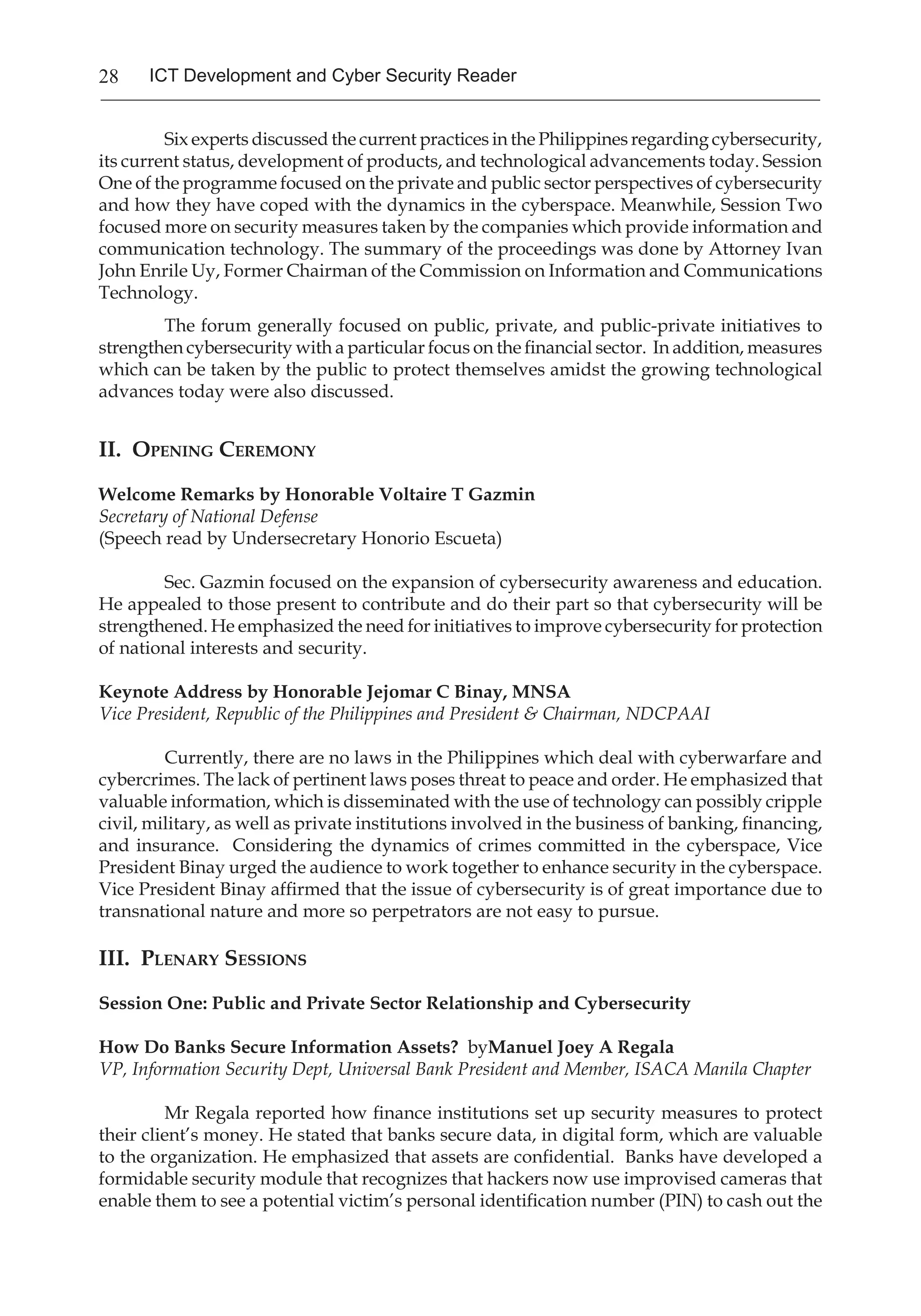 28 ICT Development and Cyber Security Reader
Six experts discussed the current practices in the Philippines regarding cybersecurity,
its current status, development of products, and technological advancements today. Session
One of the programme focused on the private and public sector perspectives of cybersecurity
and how they have coped with the dynamics in the cyberspace. Meanwhile, Session Two
focused more on security measures taken by the companies which provide information and
communication technology. The summary of the proceedings was done by Attorney Ivan
John Enrile Uy, Former Chairman of the Commission on Information and Communications
Technology.
The forum generally focused on public, private, and public-private initiatives to
strengthen cybersecurity with a particular focus on the financial sector. In addition, measures
which can be taken by the public to protect themselves amidst the growing technological
advances today were also discussed.
II. Opening Ceremony
Welcome Remarks by Honorable Voltaire T Gazmin
Secretary of National Defense
(Speech read by Undersecretary Honorio Escueta)
Sec. Gazmin focused on the expansion of cybersecurity awareness and education.
He appealed to those present to contribute and do their part so that cybersecurity will be
strengthened. He emphasized the need for initiatives to improve cybersecurity for protection
of national interests and security.
Keynote Address by Honorable Jejomar C Binay, MNSA
Vice President, Republic of the Philippines and President & Chairman, NDCPAAI
Currently, there are no laws in the Philippines which deal with cyberwarfare and
cybercrimes. The lack of pertinent laws poses threat to peace and order. He emphasized that
valuable information, which is disseminated with the use of technology can possibly cripple
civil, military, as well as private institutions involved in the business of banking, financing,
and insurance. Considering the dynamics of crimes committed in the cyberspace, Vice
President Binay urged the audience to work together to enhance security in the cyberspace.
Vice President Binay affirmed that the issue of cybersecurity is of great importance due to
transnational nature and more so perpetrators are not easy to pursue.
III. Plenary Sessions
Session One: Public and Private Sector Relationship and Cybersecurity
How Do Banks Secure Information Assets? byManuel Joey A Regala
VP, Information Security Dept, Universal Bank President and Member, ISACA Manila Chapter
Mr Regala reported how finance institutions set up security measures to protect
their client’s money. He stated that banks secure data, in digital form, which are valuable
to the organization. He emphasized that assets are confidential. Banks have developed a
formidable security module that recognizes that hackers now use improvised cameras that
enable them to see a potential victim’s personal identification number (PIN) to cash out the
 