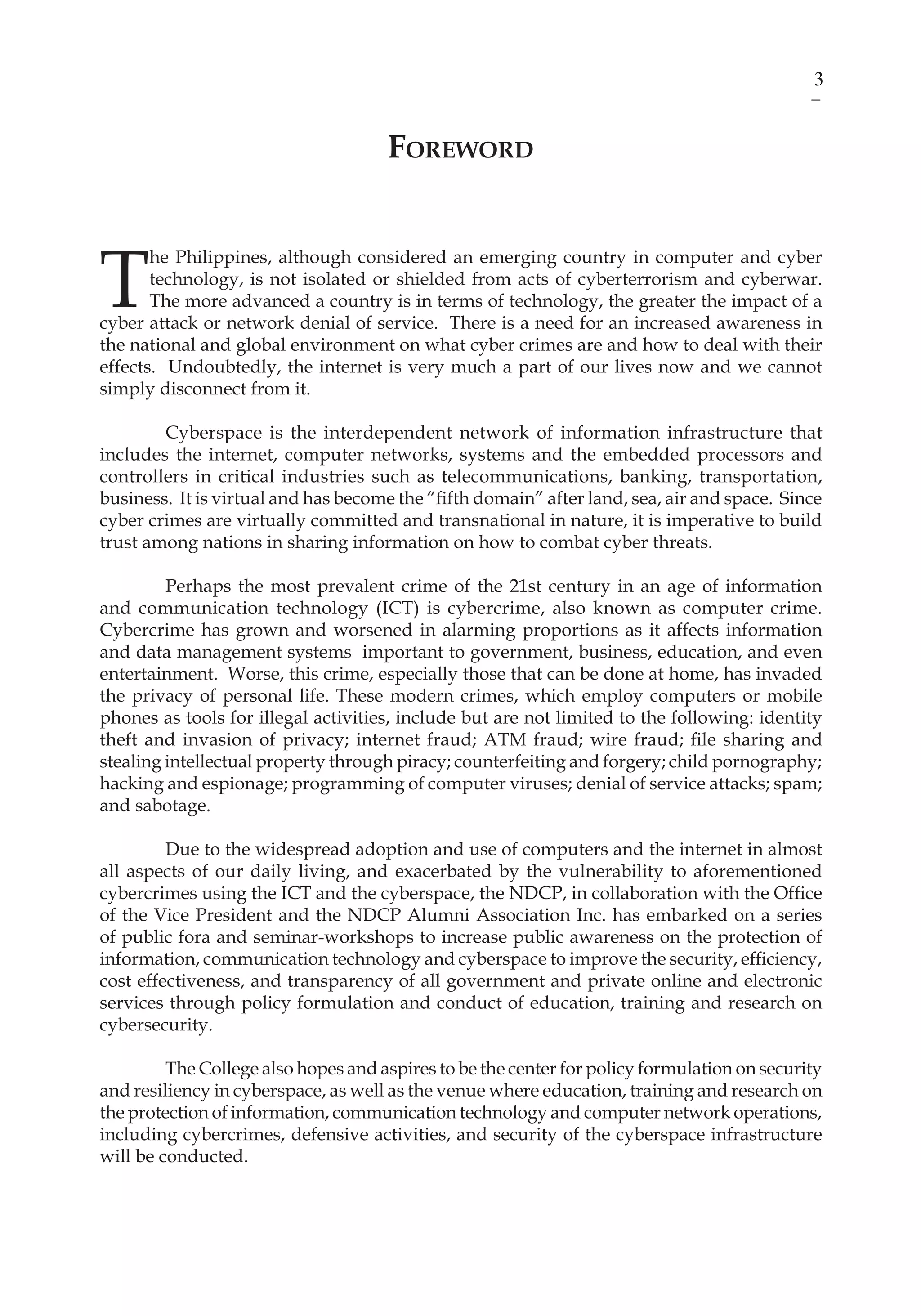 3ICT Development and Cyber Security Reader
Foreword
T
he Philippines, although considered an emerging country in computer and cyber
technology, is not isolated or shielded from acts of cyberterrorism and cyberwar.
The more advanced a country is in terms of technology, the greater the impact of a
cyber attack or network denial of service. There is a need for an increased awareness in
the national and global environment on what cyber crimes are and how to deal with their
effects. Undoubtedly, the internet is very much a part of our lives now and we cannot
simply disconnect from it.
Cyberspace is the interdependent network of information infrastructure that
includes the internet, computer networks, systems and the embedded processors and
controllers in critical industries such as telecommunications, banking, transportation,
business. It is virtual and has become the “fifth domain” after land, sea, air and space. Since
cyber crimes are virtually committed and transnational in nature, it is imperative to build
trust among nations in sharing information on how to combat cyber threats.
	 Perhaps the most prevalent crime of the 21st century in an age of information
and communication technology (ICT) is cybercrime, also known as computer crime.
Cybercrime has grown and worsened in alarming proportions as it affects information
and data management systems important to government, business, education, and even
entertainment. Worse, this crime, especially those that can be done at home, has invaded
the privacy of personal life. These modern crimes, which employ computers or mobile
phones as tools for illegal activities, include but are not limited to the following: identity
theft and invasion of privacy; internet fraud; ATM fraud; wire fraud; file sharing and
stealing intellectual property through piracy; counterfeiting and forgery; child pornography;
hacking and espionage; programming of computer viruses; denial of service attacks; spam;
and sabotage.
Due to the widespread adoption and use of computers and the internet in almost
all aspects of our daily living, and exacerbated by the vulnerability to aforementioned
cybercrimes using the ICT and the cyberspace, the NDCP, in collaboration with the Office
of the Vice President and the NDCP Alumni Association Inc. has embarked on a series
of public fora and seminar-workshops to increase public awareness on the protection of
information, communication technology and cyberspace to improve the security, efficiency,
cost effectiveness, and transparency of all government and private online and electronic
services through policy formulation and conduct of education, training and research on
cybersecurity.
The College also hopes and aspires to be the center for policy formulation on security
and resiliency in cyberspace, as well as the venue where education, training and research on
the protection of information, communication technology and computer network operations,
including cybercrimes, defensive activities, and security of the cyberspace infrastructure
will be conducted.
 