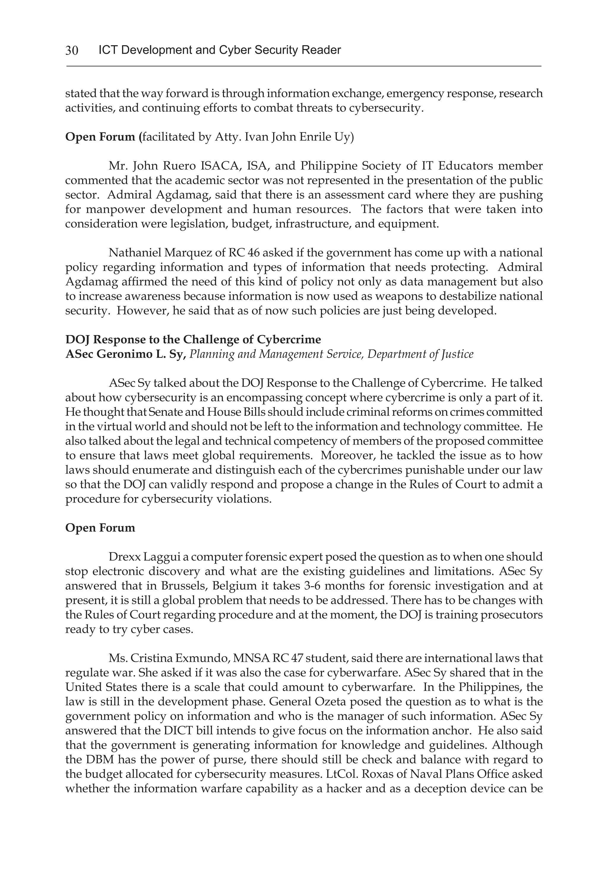 30 ICT Development and Cyber Security Reader
stated that the way forward is through information exchange, emergency response, research
activities, and continuing efforts to combat threats to cybersecurity.
Open Forum (facilitated by Atty. Ivan John Enrile Uy)
Mr. John Ruero ISACA, ISA, and Philippine Society of IT Educators member
commented that the academic sector was not represented in the presentation of the public
sector. Admiral Agdamag, said that there is an assessment card where they are pushing
for manpower development and human resources. The factors that were taken into
consideration were legislation, budget, infrastructure, and equipment.
Nathaniel Marquez of RC 46 asked if the government has come up with a national
policy regarding information and types of information that needs protecting. Admiral
Agdamag affirmed the need of this kind of policy not only as data management but also
to increase awareness because information is now used as weapons to destabilize national
security. However, he said that as of now such policies are just being developed.
DOJ Response to the Challenge of Cybercrime
ASec Geronimo L. Sy, Planning and Management Service, Department of Justice
ASec Sy talked about the DOJ Response to the Challenge of Cybercrime. He talked
about how cybersecurity is an encompassing concept where cybercrime is only a part of it.
He thought that Senate and House Bills should include criminal reforms on crimes committed
in the virtual world and should not be left to the information and technology committee. He
also talked about the legal and technical competency of members of the proposed committee
to ensure that laws meet global requirements. Moreover, he tackled the issue as to how
laws should enumerate and distinguish each of the cybercrimes punishable under our law
so that the DOJ can validly respond and propose a change in the Rules of Court to admit a
procedure for cybersecurity violations.
Open Forum
Drexx Laggui a computer forensic expert posed the question as to when one should
stop electronic discovery and what are the existing guidelines and limitations. ASec Sy
answered that in Brussels, Belgium it takes 3-6 months for forensic investigation and at
present, it is still a global problem that needs to be addressed. There has to be changes with
the Rules of Court regarding procedure and at the moment, the DOJ is training prosecutors
ready to try cyber cases.
Ms. Cristina Exmundo, MNSA RC 47 student, said there are international laws that
regulate war. She asked if it was also the case for cyberwarfare. ASec Sy shared that in the
United States there is a scale that could amount to cyberwarfare. In the Philippines, the
law is still in the development phase. General Ozeta posed the question as to what is the
government policy on information and who is the manager of such information. ASec Sy
answered that the DICT bill intends to give focus on the information anchor. He also said
that the government is generating information for knowledge and guidelines. Although
the DBM has the power of purse, there should still be check and balance with regard to
the budget allocated for cybersecurity measures. LtCol. Roxas of Naval Plans Office asked
whether the information warfare capability as a hacker and as a deception device can be
 