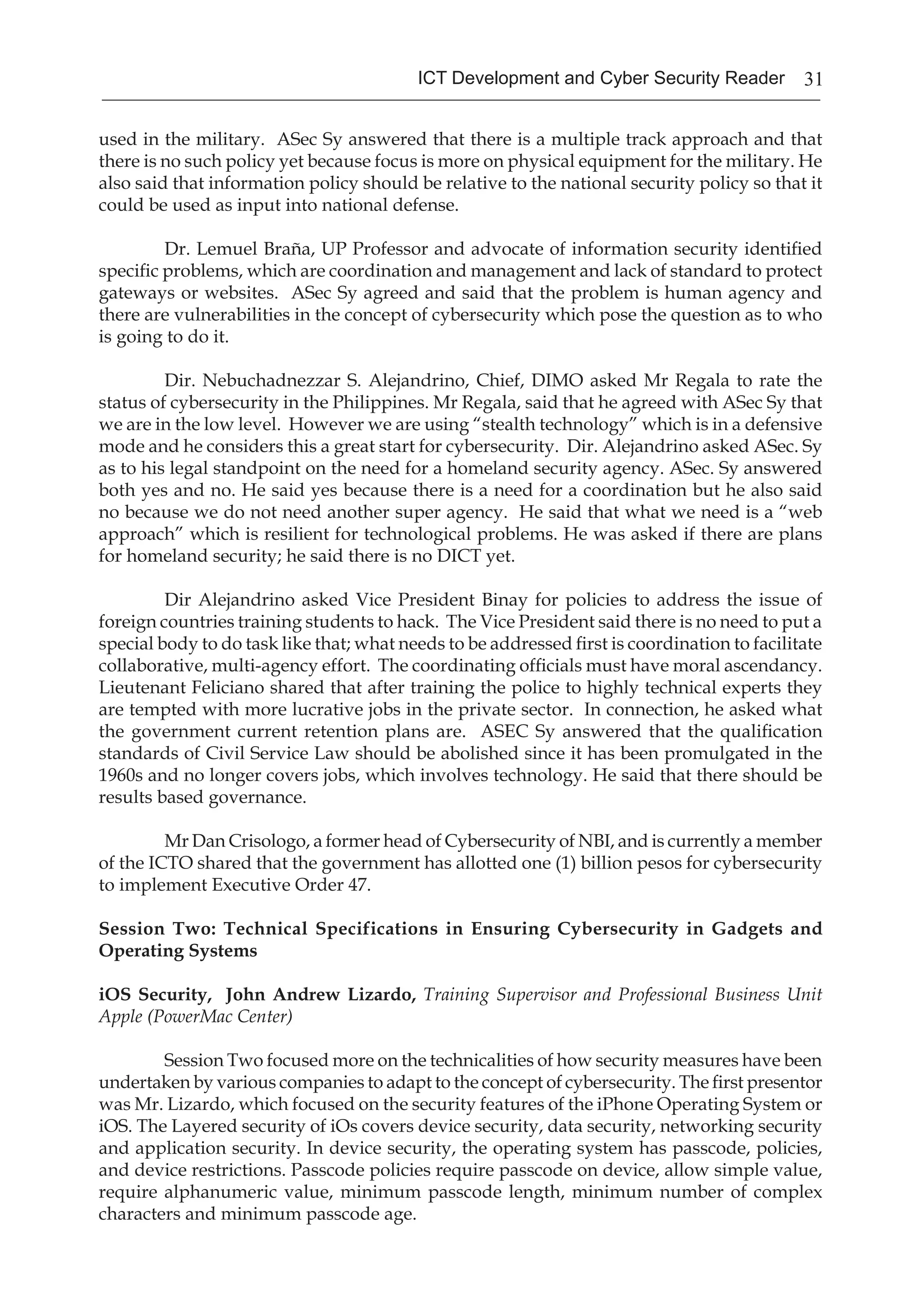31ICT Development and Cyber Security Reader
used in the military. ASec Sy answered that there is a multiple track approach and that
there is no such policy yet because focus is more on physical equipment for the military. He
also said that information policy should be relative to the national security policy so that it
could be used as input into national defense.
Dr. Lemuel Braña, UP Professor and advocate of information security identified
specific problems, which are coordination and management and lack of standard to protect
gateways or websites. ASec Sy agreed and said that the problem is human agency and
there are vulnerabilities in the concept of cybersecurity which pose the question as to who
is going to do it.
Dir. Nebuchadnezzar S. Alejandrino, Chief, DIMO asked Mr Regala to rate the
status of cybersecurity in the Philippines. Mr Regala, said that he agreed with ASec Sy that
we are in the low level. However we are using “stealth technology” which is in a defensive
mode and he considers this a great start for cybersecurity. Dir. Alejandrino asked ASec. Sy
as to his legal standpoint on the need for a homeland security agency. ASec. Sy answered
both yes and no. He said yes because there is a need for a coordination but he also said
no because we do not need another super agency. He said that what we need is a “web
approach” which is resilient for technological problems. He was asked if there are plans
for homeland security; he said there is no DICT yet.
Dir Alejandrino asked Vice President Binay for policies to address the issue of
foreign countries training students to hack. The Vice President said there is no need to put a
special body to do task like that; what needs to be addressed first is coordination to facilitate
collaborative, multi-agency effort. The coordinating officials must have moral ascendancy.
Lieutenant Feliciano shared that after training the police to highly technical experts they
are tempted with more lucrative jobs in the private sector. In connection, he asked what
the government current retention plans are. ASEC Sy answered that the qualification
standards of Civil Service Law should be abolished since it has been promulgated in the
1960s and no longer covers jobs, which involves technology. He said that there should be
results based governance.
Mr Dan Crisologo, a former head of Cybersecurity of NBI, and is currently a member
of the ICTO shared that the government has allotted one (1) billion pesos for cybersecurity
to implement Executive Order 47.
Session Two: Technical Specifications in Ensuring Cybersecurity in Gadgets and
Operating Systems
iOS Security, John Andrew Lizardo, Training Supervisor and Professional Business Unit
Apple (PowerMac Center)
Session Two focused more on the technicalities of how security measures have been
undertaken by various companies to adapt to the concept of cybersecurity. The first presentor
was Mr. Lizardo, which focused on the security features of the iPhone Operating System or
iOS. The Layered security of iOs covers device security, data security, networking security
and application security. In device security, the operating system has passcode, policies,
and device restrictions. Passcode policies require passcode on device, allow simple value,
require alphanumeric value, minimum passcode length, minimum number of complex
characters and minimum passcode age.
 