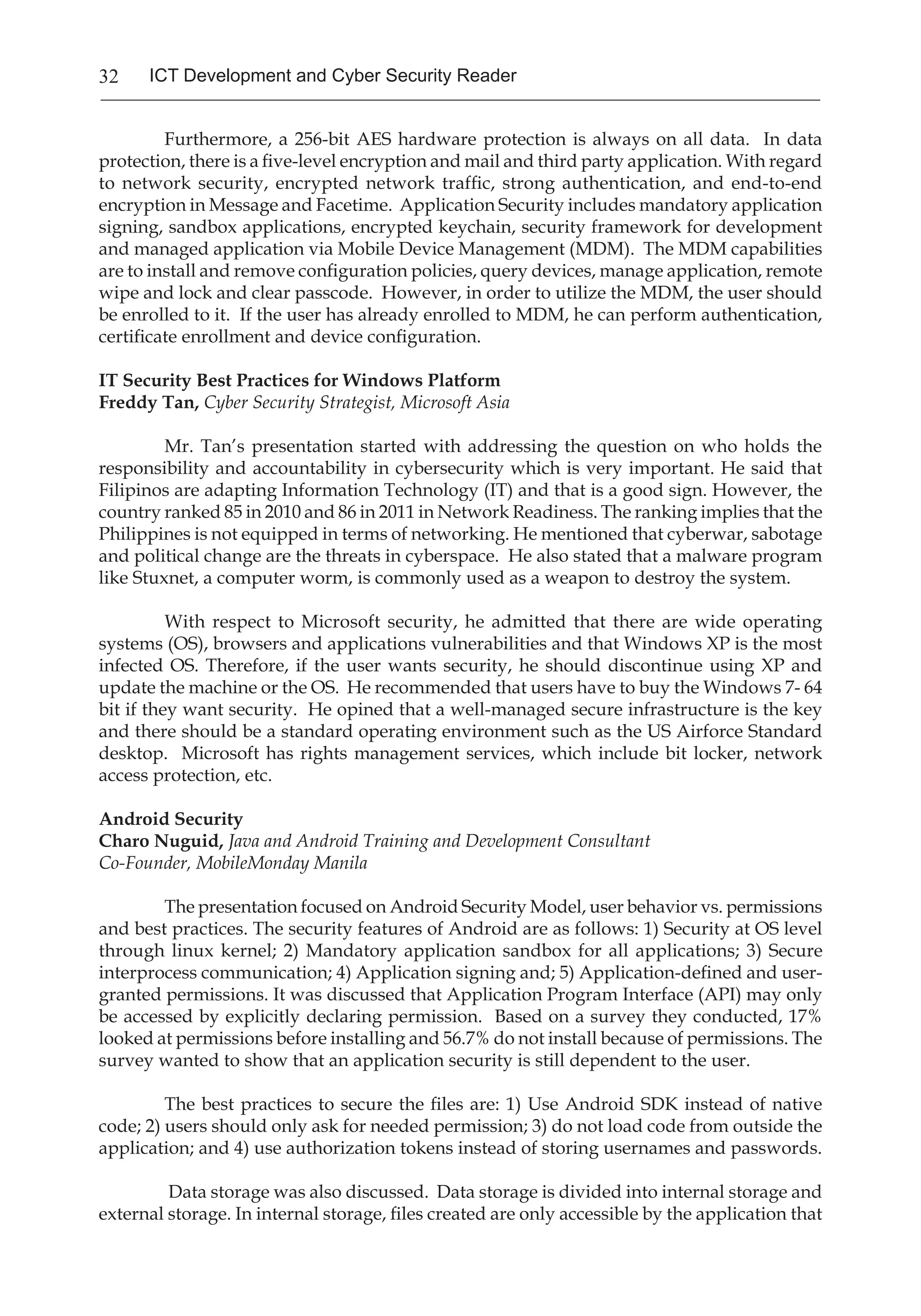 32 ICT Development and Cyber Security Reader
Furthermore, a 256-bit AES hardware protection is always on all data. In data
protection, there is a five-level encryption and mail and third party application. With regard
to network security, encrypted network traffic, strong authentication, and end-to-end
encryption in Message and Facetime. Application Security includes mandatory application
signing, sandbox applications, encrypted keychain, security framework for development
and managed application via Mobile Device Management (MDM). The MDM capabilities
are to install and remove configuration policies, query devices, manage application, remote
wipe and lock and clear passcode. However, in order to utilize the MDM, the user should
be enrolled to it. If the user has already enrolled to MDM, he can perform authentication,
certificate enrollment and device configuration.
IT Security Best Practices for Windows Platform
Freddy Tan, Cyber Security Strategist, Microsoft Asia
Mr. Tan’s presentation started with addressing the question on who holds the
responsibility and accountability in cybersecurity which is very important. He said that
Filipinos are adapting Information Technology (IT) and that is a good sign. However, the
country ranked 85 in 2010 and 86 in 2011 in Network Readiness. The ranking implies that the
Philippines is not equipped in terms of networking. He mentioned that cyberwar, sabotage
and political change are the threats in cyberspace. He also stated that a malware program
like Stuxnet, a computer worm, is commonly used as a weapon to destroy the system.
With respect to Microsoft security, he admitted that there are wide operating
systems (OS), browsers and applications vulnerabilities and that Windows XP is the most
infected OS. Therefore, if the user wants security, he should discontinue using XP and
update the machine or the OS. He recommended that users have to buy the Windows 7- 64
bit if they want security. He opined that a well-managed secure infrastructure is the key
and there should be a standard operating environment such as the US Airforce Standard
desktop. Microsoft has rights management services, which include bit locker, network
access protection, etc.
Android Security
Charo Nuguid, Java and Android Training and Development Consultant
Co-Founder, MobileMonday Manila
The presentation focused on Android Security Model, user behavior vs. permissions
and best practices. The security features of Android are as follows: 1) Security at OS level
through linux kernel; 2) Mandatory application sandbox for all applications; 3) Secure
interprocess communication; 4) Application signing and; 5) Application-defined and user-
granted permissions. It was discussed that Application Program Interface (API) may only
be accessed by explicitly declaring permission. Based on a survey they conducted, 17%
looked at permissions before installing and 56.7% do not install because of permissions. The
survey wanted to show that an application security is still dependent to the user.
The best practices to secure the files are: 1) Use Android SDK instead of native
code; 2) users should only ask for needed permission; 3) do not load code from outside the
application; and 4) use authorization tokens instead of storing usernames and passwords.
Data storage was also discussed. Data storage is divided into internal storage and
external storage. In internal storage, files created are only accessible by the application that
 