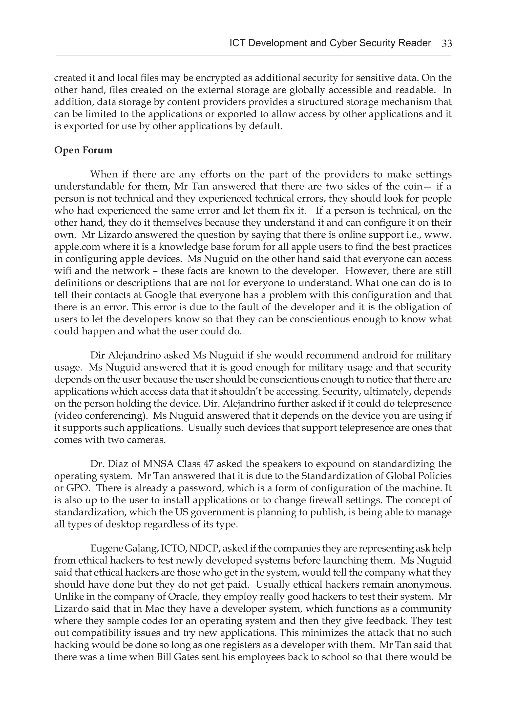 33ICT Development and Cyber Security Reader
created it and local files may be encrypted as additional security for sensitive data. On the
other hand, files created on the external storage are globally accessible and readable. In
addition, data storage by content providers provides a structured storage mechanism that
can be limited to the applications or exported to allow access by other applications and it
is exported for use by other applications by default.
Open Forum
When if there are any efforts on the part of the providers to make settings
understandable for them, Mr Tan answered that there are two sides of the coin— if a
person is not technical and they experienced technical errors, they should look for people
who had experienced the same error and let them fix it. If a person is technical, on the
other hand, they do it themselves because they understand it and can configure it on their
own. Mr Lizardo answered the question by saying that there is online support i.e., www.
apple.com where it is a knowledge base forum for all apple users to find the best practices
in configuring apple devices. Ms Nuguid on the other hand said that everyone can access
wifi and the network – these facts are known to the developer. However, there are still
definitions or descriptions that are not for everyone to understand. What one can do is to
tell their contacts at Google that everyone has a problem with this configuration and that
there is an error. This error is due to the fault of the developer and it is the obligation of
users to let the developers know so that they can be conscientious enough to know what
could happen and what the user could do.
Dir Alejandrino asked Ms Nuguid if she would recommend android for military
usage. Ms Nuguid answered that it is good enough for military usage and that security
depends on the user because the user should be conscientious enough to notice that there are
applications which access data that it shouldn’t be accessing. Security, ultimately, depends
on the person holding the device. Dir. Alejandrino further asked if it could do telepresence
(video conferencing). Ms Nuguid answered that it depends on the device you are using if
it supports such applications. Usually such devices that support telepresence are ones that
comes with two cameras.
Dr. Diaz of MNSA Class 47 asked the speakers to expound on standardizing the
operating system. Mr Tan answered that it is due to the Standardization of Global Policies
or GPO. There is already a password, which is a form of configuration of the machine. It
is also up to the user to install applications or to change firewall settings. The concept of
standardization, which the US government is planning to publish, is being able to manage
all types of desktop regardless of its type.
Eugene Galang, ICTO, NDCP, asked if the companies they are representing ask help
from ethical hackers to test newly developed systems before launching them. Ms Nuguid
said that ethical hackers are those who get in the system, would tell the company what they
should have done but they do not get paid. Usually ethical hackers remain anonymous.
Unlike in the company of Oracle, they employ really good hackers to test their system. Mr
Lizardo said that in Mac they have a developer system, which functions as a community
where they sample codes for an operating system and then they give feedback. They test
out compatibility issues and try new applications. This minimizes the attack that no such
hacking would be done so long as one registers as a developer with them. Mr Tan said that
there was a time when Bill Gates sent his employees back to school so that there would be
 