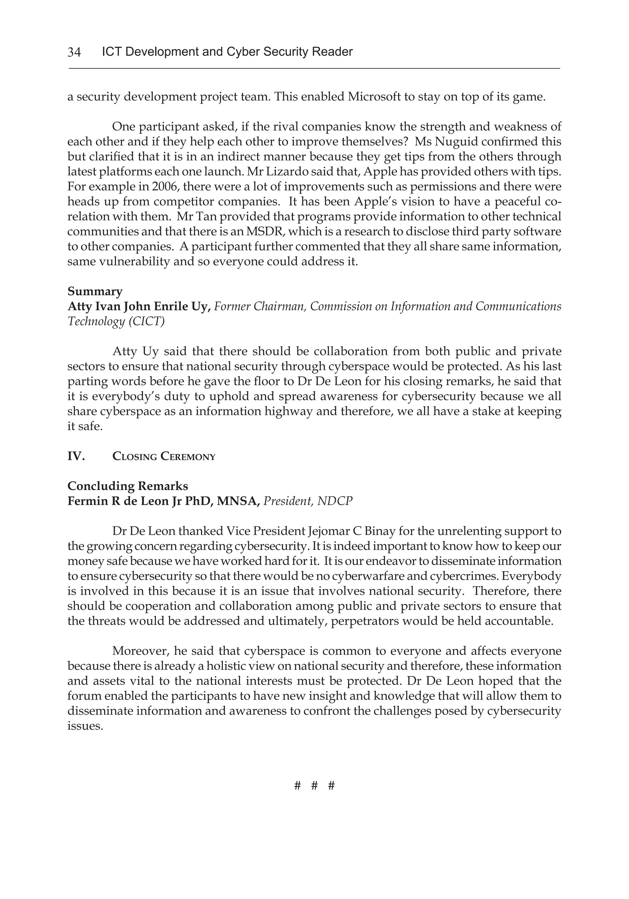 34 ICT Development and Cyber Security Reader
a security development project team. This enabled Microsoft to stay on top of its game.
One participant asked, if the rival companies know the strength and weakness of
each other and if they help each other to improve themselves? Ms Nuguid confirmed this
but clarified that it is in an indirect manner because they get tips from the others through
latest platforms each one launch. Mr Lizardo said that, Apple has provided others with tips.
For example in 2006, there were a lot of improvements such as permissions and there were
heads up from competitor companies. It has been Apple’s vision to have a peaceful co-
relation with them. Mr Tan provided that programs provide information to other technical
communities and that there is an MSDR, which is a research to disclose third party software
to other companies. A participant further commented that they all share same information,
same vulnerability and so everyone could address it.
Summary
Atty Ivan John Enrile Uy, Former Chairman, Commission on Information and Communications
Technology (CICT)
Atty Uy said that there should be collaboration from both public and private
sectors to ensure that national security through cyberspace would be protected. As his last
parting words before he gave the floor to Dr De Leon for his closing remarks, he said that
it is everybody’s duty to uphold and spread awareness for cybersecurity because we all
share cyberspace as an information highway and therefore, we all have a stake at keeping
it safe.
IV. 	 Closing Ceremony
Concluding Remarks
Fermin R de Leon Jr PhD, MNSA, President, NDCP
Dr De Leon thanked Vice President Jejomar C Binay for the unrelenting support to
the growing concern regarding cybersecurity. It is indeed important to know how to keep our
money safe because we have worked hard for it. It is our endeavor to disseminate information
to ensure cybersecurity so that there would be no cyberwarfare and cybercrimes. Everybody
is involved in this because it is an issue that involves national security. Therefore, there
should be cooperation and collaboration among public and private sectors to ensure that
the threats would be addressed and ultimately, perpetrators would be held accountable.
Moreover, he said that cyberspace is common to everyone and affects everyone
because there is already a holistic view on national security and therefore, these information
and assets vital to the national interests must be protected. Dr De Leon hoped that the
forum enabled the participants to have new insight and knowledge that will allow them to
disseminate information and awareness to confront the challenges posed by cybersecurity
issues.
# # #
 