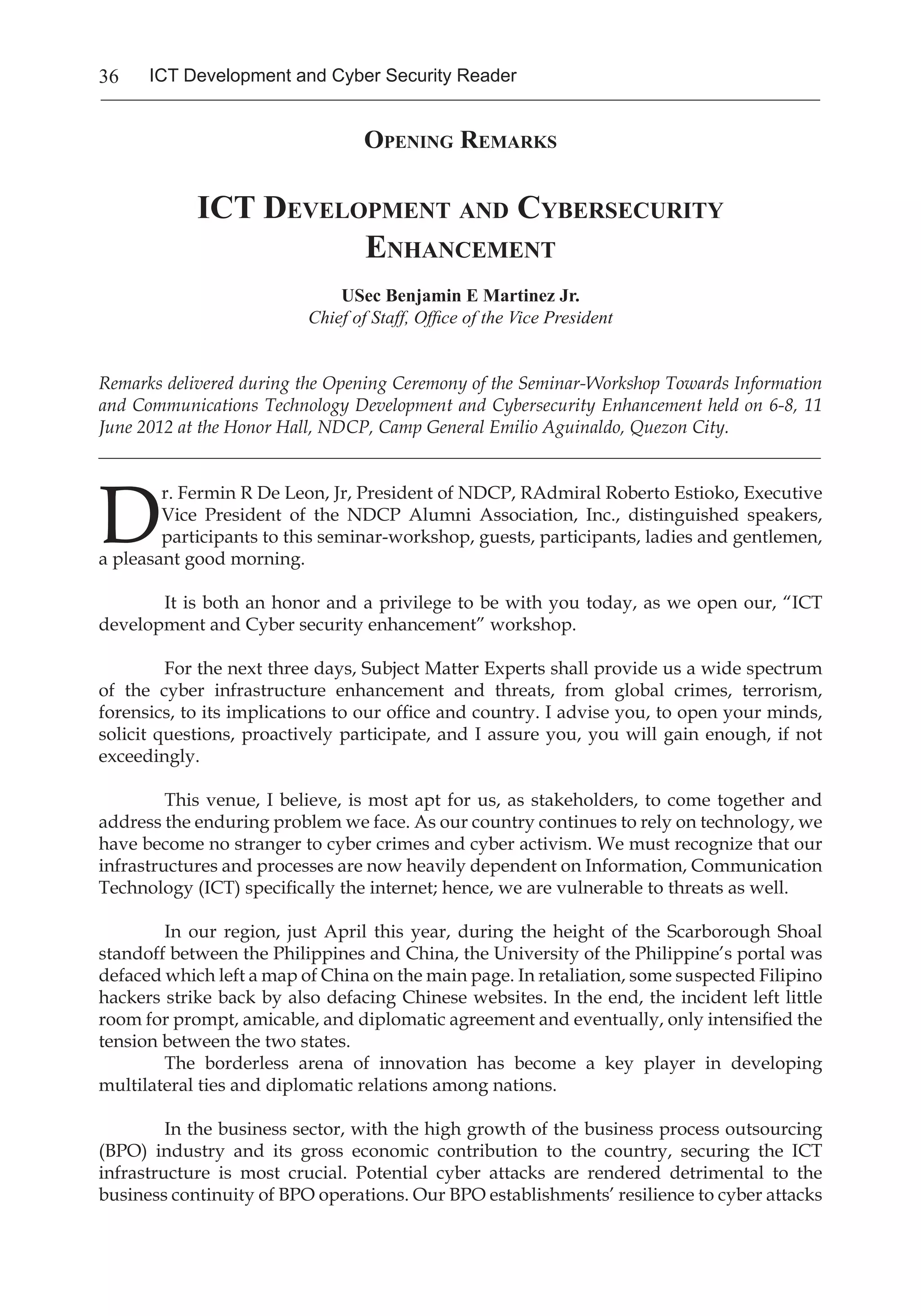 36 ICT Development and Cyber Security Reader
Opening Remarks
ICT Development and Cybersecurity
Enhancement
USec Benjamin E Martinez Jr.
Chief of Staff, Office of the Vice President
Remarks delivered during the Opening Ceremony of the Seminar-Workshop Towards Information
and Communications Technology Development and Cybersecurity Enhancement held on 6-8, 11
June 2012 at the Honor Hall, NDCP, Camp General Emilio Aguinaldo, Quezon City.
_______________________________________________________________________________
D
r. Fermin R De Leon, Jr, President of NDCP, RAdmiral Roberto Estioko, Executive
Vice President of the NDCP Alumni Association, Inc., distinguished speakers,
participants to this seminar-workshop, guests, participants, ladies and gentlemen,
a pleasant good morning.
It is both an honor and a privilege to be with you today, as we open our, “ICT
development and Cyber security enhancement” workshop.
For the next three days, Subject Matter Experts shall provide us a wide spectrum
of the cyber infrastructure enhancement and threats, from global crimes, terrorism,
forensics, to its implications to our office and country. I advise you, to open your minds,
solicit questions, proactively participate, and I assure you, you will gain enough, if not
exceedingly.
This venue, I believe, is most apt for us, as stakeholders, to come together and
address the enduring problem we face. As our country continues to rely on technology, we
have become no stranger to cyber crimes and cyber activism. We must recognize that our
infrastructures and processes are now heavily dependent on Information, Communication
Technology (ICT) specifically the internet; hence, we are vulnerable to threats as well.
In our region, just April this year, during the height of the Scarborough Shoal
standoff between the Philippines and China, the University of the Philippine’s portal was
defaced which left a map of China on the main page. In retaliation, some suspected Filipino
hackers strike back by also defacing Chinese websites. In the end, the incident left little
room for prompt, amicable, and diplomatic agreement and eventually, only intensified the
tension between the two states.
The borderless arena of innovation has become a key player in developing
multilateral ties and diplomatic relations among nations.
In the business sector, with the high growth of the business process outsourcing
(BPO) industry and its gross economic contribution to the country, securing the ICT
infrastructure is most crucial. Potential cyber attacks are rendered detrimental to the
business continuity of BPO operations. Our BPO establishments’ resilience to cyber attacks
 