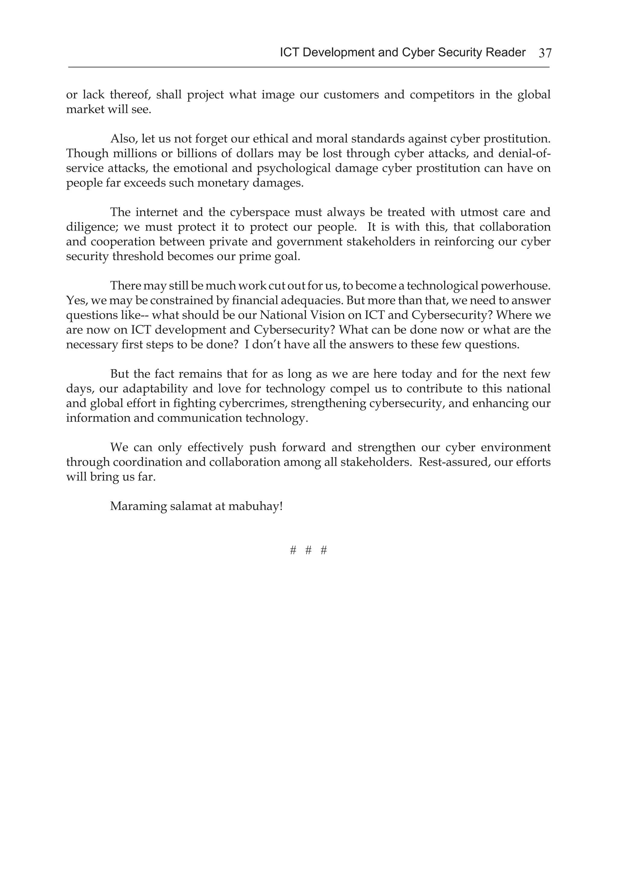 37ICT Development and Cyber Security Reader
or lack thereof, shall project what image our customers and competitors in the global
market will see.
Also, let us not forget our ethical and moral standards against cyber prostitution.
Though millions or billions of dollars may be lost through cyber attacks, and denial-of-
service attacks, the emotional and psychological damage cyber prostitution can have on
people far exceeds such monetary damages.
The internet and the cyberspace must always be treated with utmost care and
diligence; we must protect it to protect our people. It is with this, that collaboration
and cooperation between private and government stakeholders in reinforcing our cyber
security threshold becomes our prime goal.
There may still be much work cut out for us, to become a technological powerhouse.
Yes, we may be constrained by financial adequacies. But more than that, we need to answer
questions like-- what should be our National Vision on ICT and Cybersecurity? Where we
are now on ICT development and Cybersecurity? What can be done now or what are the
necessary first steps to be done? I don’t have all the answers to these few questions.
But the fact remains that for as long as we are here today and for the next few
days, our adaptability and love for technology compel us to contribute to this national
and global effort in fighting cybercrimes, strengthening cybersecurity, and enhancing our
information and communication technology.
We can only effectively push forward and strengthen our cyber environment
through coordination and collaboration among all stakeholders. Rest-assured, our efforts
will bring us far.
Maraming salamat at mabuhay!
# # #
 