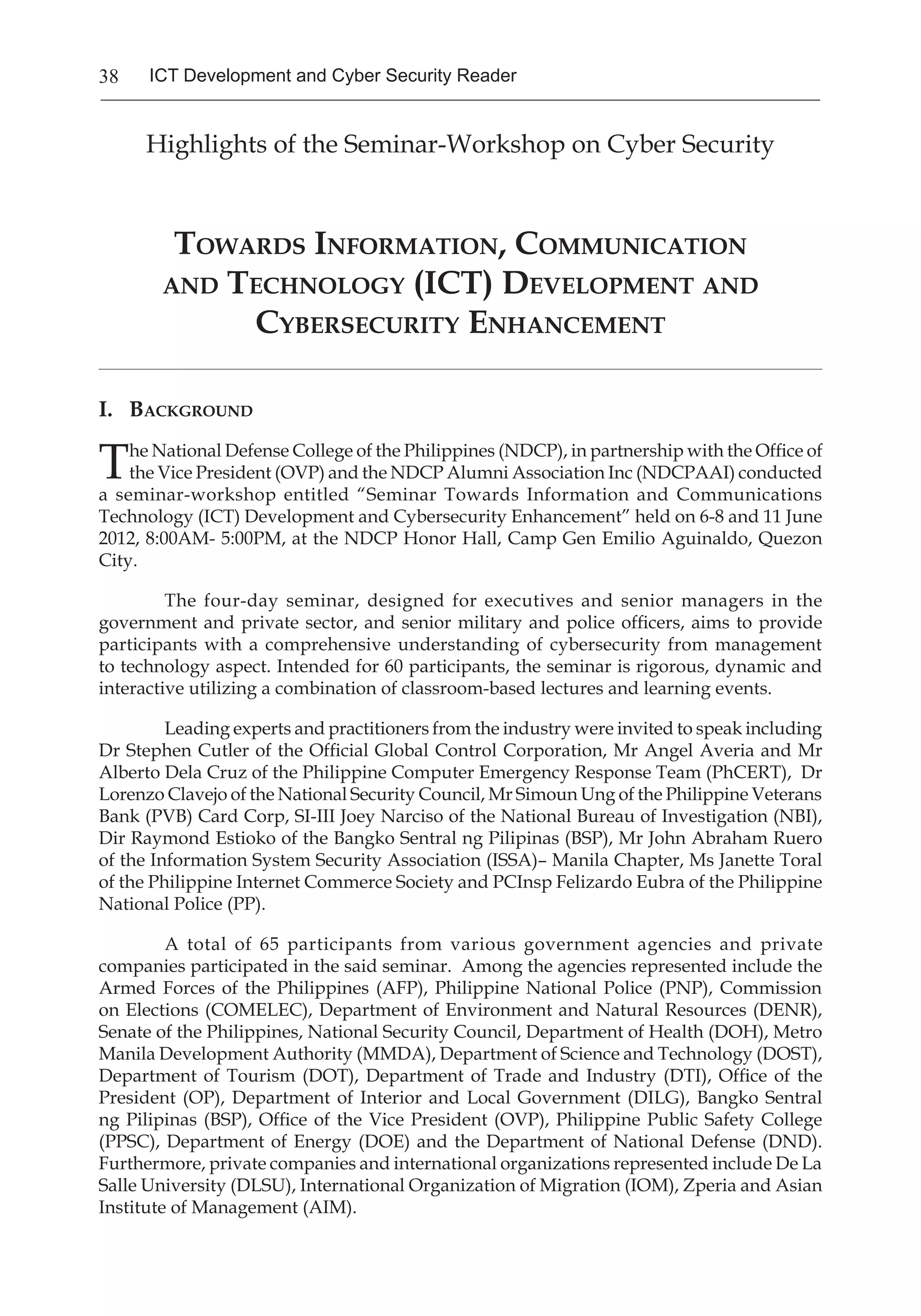 38 ICT Development and Cyber Security Reader
Highlights of the Seminar-Workshop on Cyber Security
Towards Information, Communication
and Technology (ICT) Development and
Cybersecurity Enhancement
____________________________________________________________________________________________________________________________________
I. Background
The National Defense College of the Philippines (NDCP), in partnership with the Office of
the Vice President (OVP) and the NDCP Alumni Association Inc (NDCPAAI) conducted
a seminar-workshop entitled “Seminar Towards Information and Communications
Technology (ICT) Development and Cybersecurity Enhancement” held on 6-8 and 11 June
2012, 8:00AM- 5:00PM, at the NDCP Honor Hall, Camp Gen Emilio Aguinaldo, Quezon
City.
The four-day seminar, designed for executives and senior managers in the
government and private sector, and senior military and police officers, aims to provide
participants with a comprehensive understanding of cybersecurity from management
to technology aspect. Intended for 60 participants, the seminar is rigorous, dynamic and
interactive utilizing a combination of classroom-based lectures and learning events.
Leading experts and practitioners from the industry were invited to speak including
Dr Stephen Cutler of the Official Global Control Corporation, Mr Angel Averia and Mr
Alberto Dela Cruz of the Philippine Computer Emergency Response Team (PhCERT),  Dr
Lorenzo Clavejo of the National Security Council, Mr Simoun Ung of the Philippine Veterans
Bank (PVB) Card Corp, SI-III Joey Narciso of the National Bureau of Investigation (NBI),
Dir Raymond Estioko of the Bangko Sentral ng Pilipinas (BSP), Mr John Abraham Ruero
of the Information System Security Association (ISSA)– Manila Chapter, Ms Janette Toral
of the Philippine Internet Commerce Society and PCInsp Felizardo Eubra of the Philippine
National Police (PP).
	 A total of 65 participants from various government agencies and private
companies participated in the said seminar. Among the agencies represented include the
Armed Forces of the Philippines (AFP), Philippine National Police (PNP), Commission
on Elections (COMELEC), Department of Environment and Natural Resources (DENR),
Senate of the Philippines, National Security Council, Department of Health (DOH), Metro
Manila Development Authority (MMDA), Department of Science and Technology (DOST),
Department of Tourism (DOT), Department of Trade and Industry (DTI), Office of the
President (OP), Department of Interior and Local Government (DILG), Bangko Sentral
ng Pilipinas (BSP), Office of the Vice President (OVP), Philippine Public Safety College
(PPSC), Department of Energy (DOE) and the Department of National Defense (DND).
Furthermore, private companies and international organizations represented include De La
Salle University (DLSU), International Organization of Migration (IOM), Zperia and Asian
Institute of Management (AIM).
 