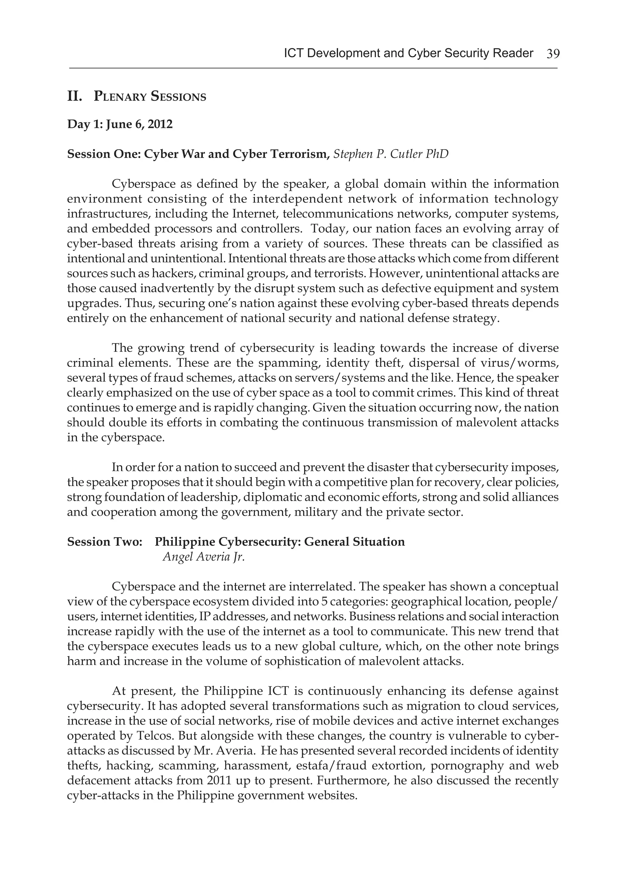 39ICT Development and Cyber Security Reader
II. Plenary Sessions
Day 1: June 6, 2012
Session One: Cyber War and Cyber Terrorism, Stephen P. Cutler PhD
Cyberspace as defined by the speaker, a global domain within the information
environment consisting of the interdependent network of information technology
infrastructures, including the Internet, telecommunications networks, computer systems,
and embedded processors and controllers. Today, our nation faces an evolving array of
cyber-based threats arising from a variety of sources. These threats can be classified as
intentional and unintentional. Intentional threats are those attacks which come from different
sources such as hackers, criminal groups, and terrorists. However, unintentional attacks are
those caused inadvertently by the disrupt system such as defective equipment and system
upgrades. Thus, securing one’s nation against these evolving cyber-based threats depends
entirely on the enhancement of national security and national defense strategy.
The growing trend of cybersecurity is leading towards the increase of diverse
criminal elements. These are the spamming, identity theft, dispersal of virus/worms,
several types of fraud schemes, attacks on servers/systems and the like. Hence, the speaker
clearly emphasized on the use of cyber space as a tool to commit crimes. This kind of threat
continues to emerge and is rapidly changing. Given the situation occurring now, the nation
should double its efforts in combating the continuous transmission of malevolent attacks
in the cyberspace.
In order for a nation to succeed and prevent the disaster that cybersecurity imposes,
the speaker proposes that it should begin with a competitive plan for recovery, clear policies,
strong foundation of leadership, diplomatic and economic efforts, strong and solid alliances
and cooperation among the government, military and the private sector.
Session Two: Philippine Cybersecurity: General Situation
		 Angel Averia Jr.
Cyberspace and the internet are interrelated. The speaker has shown a conceptual
view of the cyberspace ecosystem divided into 5 categories: geographical location, people/
users, internet identities, IP addresses, and networks. Business relations and social interaction
increase rapidly with the use of the internet as a tool to communicate. This new trend that
the cyberspace executes leads us to a new global culture, which, on the other note brings
harm and increase in the volume of sophistication of malevolent attacks.
At present, the Philippine ICT is continuously enhancing its defense against
cybersecurity. It has adopted several transformations such as migration to cloud services,
increase in the use of social networks, rise of mobile devices and active internet exchanges
operated by Telcos. But alongside with these changes, the country is vulnerable to cyber-
attacks as discussed by Mr. Averia. He has presented several recorded incidents of identity
thefts, hacking, scamming, harassment, estafa/fraud extortion, pornography and web
defacement attacks from 2011 up to present. Furthermore, he also discussed the recently
cyber-attacks in the Philippine government websites.
 