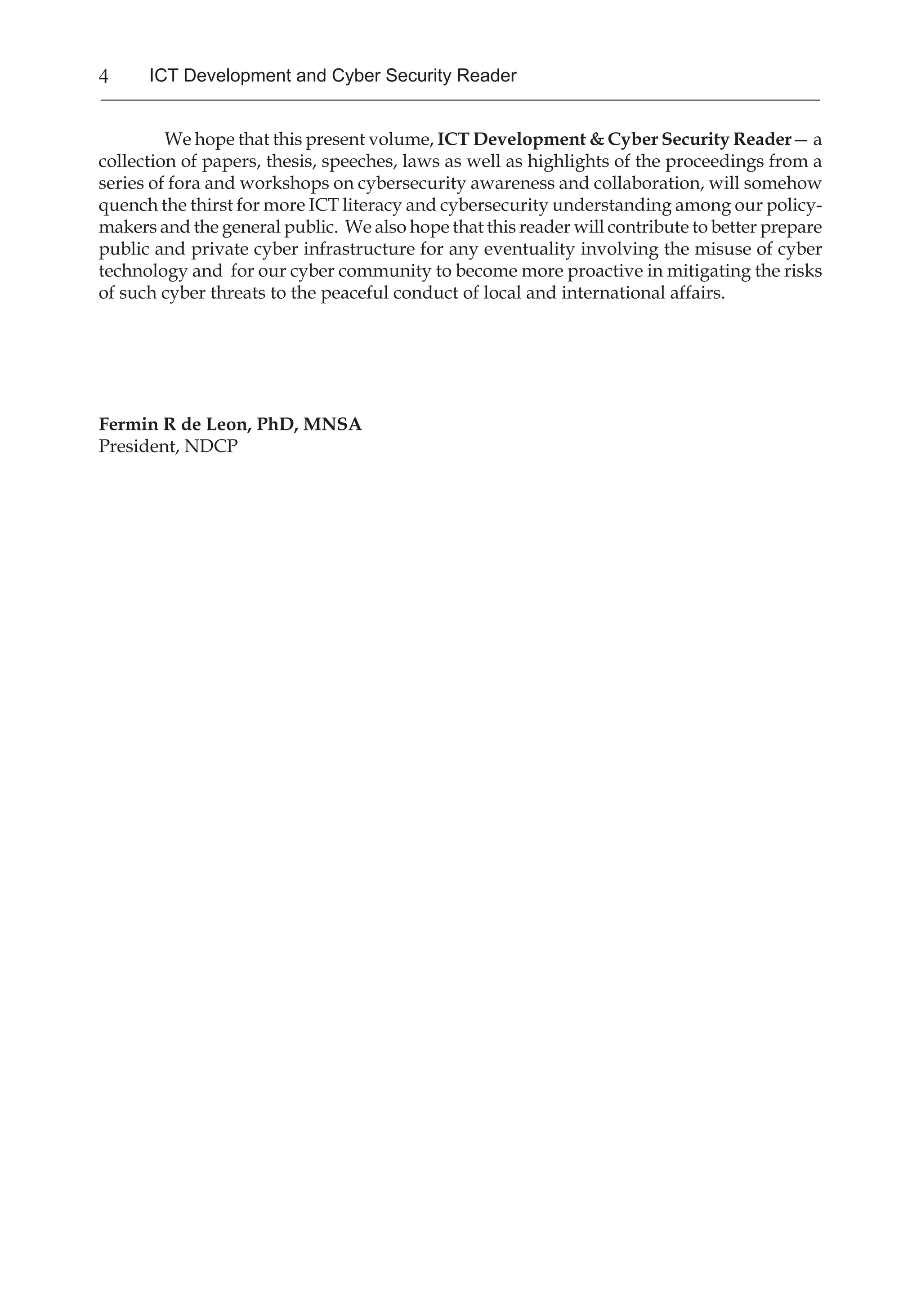 4 ICT Development and Cyber Security Reader
We hope that this present volume, ICT Development & Cyber Security Reader— a
collection of papers, thesis, speeches, laws as well as highlights of the proceedings from a
series of fora and workshops on cybersecurity awareness and collaboration, will somehow
quench the thirst for more ICT literacy and cybersecurity understanding among our policy-
makers and the general public. We also hope that this reader will contribute to better prepare
public and private cyber infrastructure for any eventuality involving the misuse of cyber
technology and for our cyber community to become more proactive in mitigating the risks
of such cyber threats to the peaceful conduct of local and international affairs.
Fermin R de Leon, PhD, MNSA
President, NDCP
 