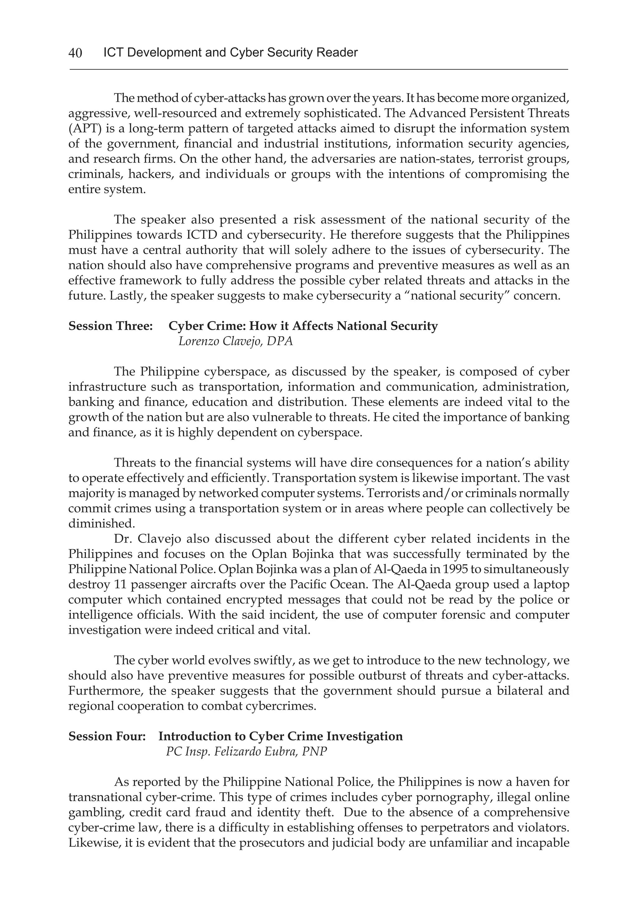 40 ICT Development and Cyber Security Reader
The method of cyber-attacks has grown over the years. It has become more organized,
aggressive, well-resourced and extremely sophisticated. The Advanced Persistent Threats
(APT) is a long-term pattern of targeted attacks aimed to disrupt the information system
of the government, financial and industrial institutions, information security agencies,
and research firms. On the other hand, the adversaries are nation-states, terrorist groups,
criminals, hackers, and individuals or groups with the intentions of compromising the
entire system.
The speaker also presented a risk assessment of the national security of the
Philippines towards ICTD and cybersecurity. He therefore suggests that the Philippines
must have a central authority that will solely adhere to the issues of cybersecurity. The
nation should also have comprehensive programs and preventive measures as well as an
effective framework to fully address the possible cyber related threats and attacks in the
future. Lastly, the speaker suggests to make cybersecurity a “national security” concern.
Session Three: Cyber Crime: How it Affects National Security
		 Lorenzo Clavejo, DPA
The Philippine cyberspace, as discussed by the speaker, is composed of cyber
infrastructure such as transportation, information and communication, administration,
banking and finance, education and distribution. These elements are indeed vital to the
growth of the nation but are also vulnerable to threats. He cited the importance of banking
and finance, as it is highly dependent on cyberspace.
Threats to the financial systems will have dire consequences for a nation’s ability
to operate effectively and efficiently. Transportation system is likewise important. The vast
majority is managed by networked computer systems. Terrorists and/or criminals normally
commit crimes using a transportation system or in areas where people can collectively be
diminished.
Dr. Clavejo also discussed about the different cyber related incidents in the
Philippines and focuses on the Oplan Bojinka that was successfully terminated by the
Philippine National Police. Oplan Bojinka was a plan of Al-Qaeda in 1995 to simultaneously
destroy 11 passenger aircrafts over the Pacific Ocean. The Al-Qaeda group used a laptop
computer which contained encrypted messages that could not be read by the police or
intelligence officials. With the said incident, the use of computer forensic and computer
investigation were indeed critical and vital.
The cyber world evolves swiftly, as we get to introduce to the new technology, we
should also have preventive measures for possible outburst of threats and cyber-attacks.
Furthermore, the speaker suggests that the government should pursue a bilateral and
regional cooperation to combat cybercrimes.
Session Four: Introduction to Cyber Crime Investigation
		 PC Insp. Felizardo Eubra, PNP
As reported by the Philippine National Police, the Philippines is now a haven for
transnational cyber-crime. This type of crimes includes cyber pornography, illegal online
gambling, credit card fraud and identity theft. Due to the absence of a comprehensive
cyber-crime law, there is a difficulty in establishing offenses to perpetrators and violators.
Likewise, it is evident that the prosecutors and judicial body are unfamiliar and incapable
 