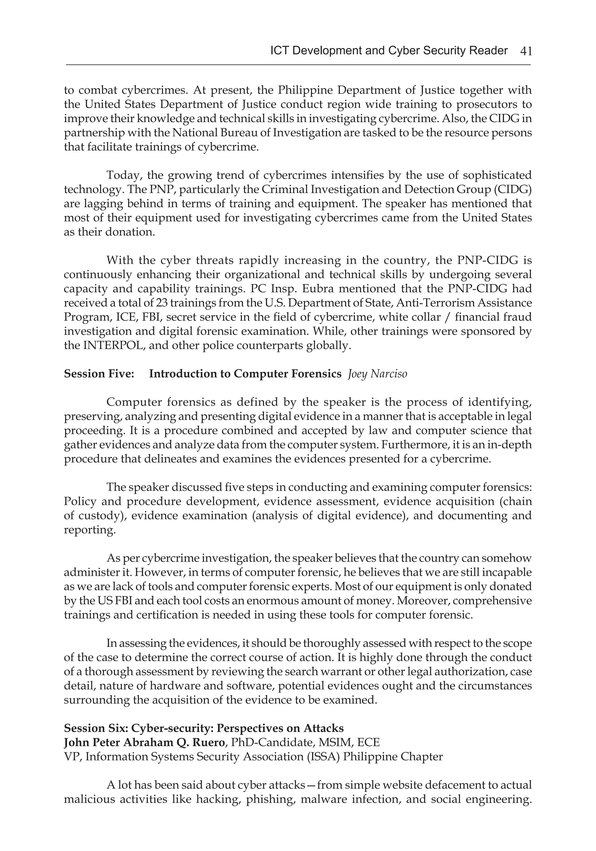 41ICT Development and Cyber Security Reader
to combat cybercrimes. At present, the Philippine Department of Justice together with
the United States Department of Justice conduct region wide training to prosecutors to
improve their knowledge and technical skills in investigating cybercrime. Also, the CIDG in
partnership with the National Bureau of Investigation are tasked to be the resource persons
that facilitate trainings of cybercrime.
Today, the growing trend of cybercrimes intensifies by the use of sophisticated
technology. The PNP, particularly the Criminal Investigation and Detection Group (CIDG)
are lagging behind in terms of training and equipment. The speaker has mentioned that
most of their equipment used for investigating cybercrimes came from the United States
as their donation.
With the cyber threats rapidly increasing in the country, the PNP-CIDG is
continuously enhancing their organizational and technical skills by undergoing several
capacity and capability trainings. PC Insp. Eubra mentioned that the PNP-CIDG had
received a total of 23 trainings from the U.S. Department of State, Anti-Terrorism Assistance
Program, ICE, FBI, secret service in the field of cybercrime, white collar / financial fraud
investigation and digital forensic examination. While, other trainings were sponsored by
the INTERPOL, and other police counterparts globally.
Session Five: 	 Introduction to Computer Forensics Joey Narciso
Computer forensics as defined by the speaker is the process of identifying,
preserving, analyzing and presenting digital evidence in a manner that is acceptable in legal
proceeding. It is a procedure combined and accepted by law and computer science that
gather evidences and analyze data from the computer system. Furthermore, it is an in-depth
procedure that delineates and examines the evidences presented for a cybercrime.
The speaker discussed five steps in conducting and examining computer forensics:
Policy and procedure development, evidence assessment, evidence acquisition (chain
of custody), evidence examination (analysis of digital evidence), and documenting and
reporting.
As per cybercrime investigation, the speaker believes that the country can somehow
administer it. However, in terms of computer forensic, he believes that we are still incapable
as we are lack of tools and computer forensic experts. Most of our equipment is only donated
by the US FBI and each tool costs an enormous amount of money. Moreover, comprehensive
trainings and certification is needed in using these tools for computer forensic.
In assessing the evidences, it should be thoroughly assessed with respect to the scope
of the case to determine the correct course of action. It is highly done through the conduct
of a thorough assessment by reviewing the search warrant or other legal authorization, case
detail, nature of hardware and software, potential evidences ought and the circumstances
surrounding the acquisition of the evidence to be examined.
Session Six: Cyber-security: Perspectives on Attacks
John Peter Abraham Q. Ruero, PhD-Candidate, MSIM, ECE
VP, Information Systems Security Association (ISSA) Philippine Chapter
	 A lot has been said about cyber attacks—from simple website defacement to actual
malicious activities like hacking, phishing, malware infection, and social engineering.
 