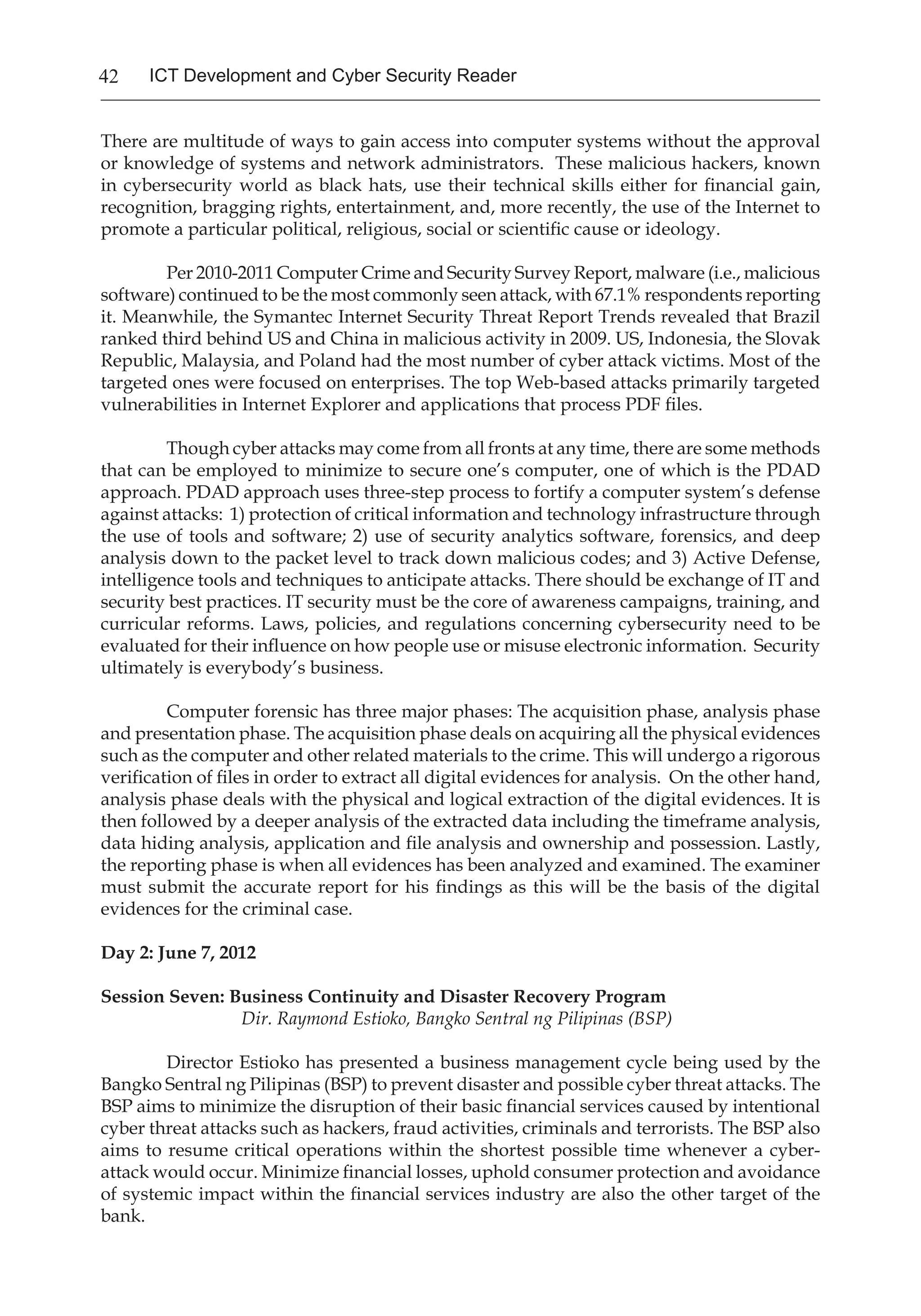 42 ICT Development and Cyber Security Reader
There are multitude of ways to gain access into computer systems without the approval
or knowledge of systems and network administrators. These malicious hackers, known
in cybersecurity world as black hats, use their technical skills either for financial gain,
recognition, bragging rights, entertainment, and, more recently, the use of the Internet to
promote a particular political, religious, social or scientific cause or ideology.
	 Per 2010-2011 Computer Crime and Security Survey Report, malware (i.e., malicious
software) continued to be the most commonly seen attack, with 67.1% respondents reporting
it. Meanwhile, the Symantec Internet Security Threat Report Trends revealed that Brazil
ranked third behind US and China in malicious activity in 2009. US, Indonesia, the Slovak
Republic, Malaysia, and Poland had the most number of cyber attack victims. Most of the
targeted ones were focused on enterprises. The top Web-based attacks primarily targeted
vulnerabilities in Internet Explorer and applications that process PDF files.
	 Though cyber attacks may come from all fronts at any time, there are some methods
that can be employed to minimize to secure one’s computer, one of which is the PDAD
approach. PDAD approach uses three-step process to fortify a computer system’s defense
against attacks: 1) protection of critical information and technology infrastructure through
the use of tools and software; 2) use of security analytics software, forensics, and deep
analysis down to the packet level to track down malicious codes; and 3) Active Defense,
intelligence tools and techniques to anticipate attacks. There should be exchange of IT and
security best practices. IT security must be the core of awareness campaigns, training, and
curricular reforms. Laws, policies, and regulations concerning cybersecurity need to be
evaluated for their influence on how people use or misuse electronic information. Security
ultimately is everybody’s business.
Computer forensic has three major phases: The acquisition phase, analysis phase
and presentation phase. The acquisition phase deals on acquiring all the physical evidences
such as the computer and other related materials to the crime. This will undergo a rigorous
verification of files in order to extract all digital evidences for analysis. On the other hand,
analysis phase deals with the physical and logical extraction of the digital evidences. It is
then followed by a deeper analysis of the extracted data including the timeframe analysis,
data hiding analysis, application and file analysis and ownership and possession. Lastly,
the reporting phase is when all evidences has been analyzed and examined. The examiner
must submit the accurate report for his findings as this will be the basis of the digital
evidences for the criminal case.
Day 2: June 7, 2012
Session Seven: Business Continuity and Disaster Recovery Program
		 Dir. Raymond Estioko, Bangko Sentral ng Pilipinas (BSP)
Director Estioko has presented a business management cycle being used by the
Bangko Sentral ng Pilipinas (BSP) to prevent disaster and possible cyber threat attacks. The
BSP aims to minimize the disruption of their basic financial services caused by intentional
cyber threat attacks such as hackers, fraud activities, criminals and terrorists. The BSP also
aims to resume critical operations within the shortest possible time whenever a cyber-
attack would occur. Minimize financial losses, uphold consumer protection and avoidance
of systemic impact within the financial services industry are also the other target of the
bank.
 