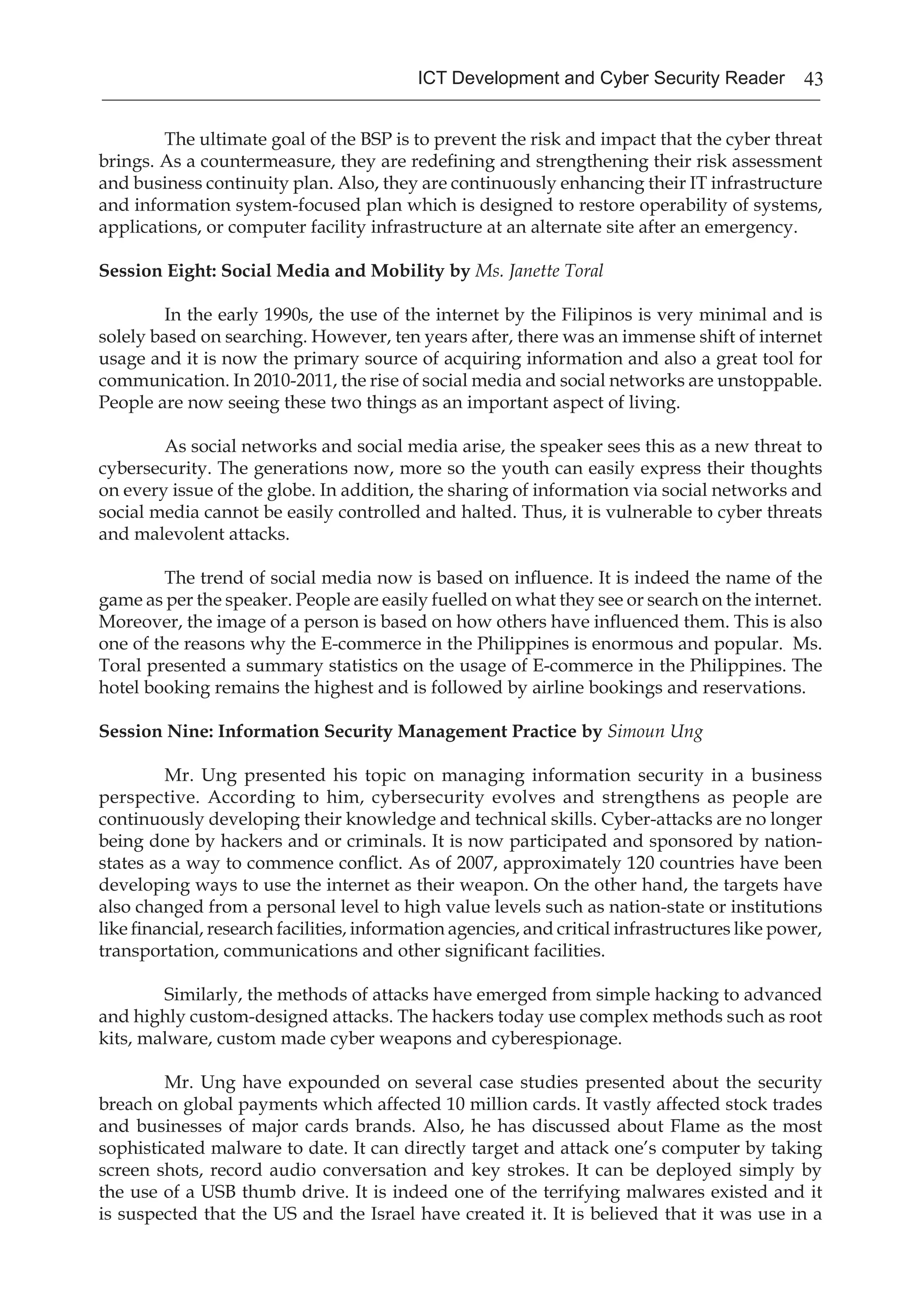 43ICT Development and Cyber Security Reader
The ultimate goal of the BSP is to prevent the risk and impact that the cyber threat
brings. As a countermeasure, they are redefining and strengthening their risk assessment
and business continuity plan. Also, they are continuously enhancing their IT infrastructure
and information system-focused plan which is designed to restore operability of systems,
applications, or computer facility infrastructure at an alternate site after an emergency.
Session Eight: Social Media and Mobility by Ms. Janette Toral
In the early 1990s, the use of the internet by the Filipinos is very minimal and is
solely based on searching. However, ten years after, there was an immense shift of internet
usage and it is now the primary source of acquiring information and also a great tool for
communication. In 2010-2011, the rise of social media and social networks are unstoppable.
People are now seeing these two things as an important aspect of living.
As social networks and social media arise, the speaker sees this as a new threat to
cybersecurity. The generations now, more so the youth can easily express their thoughts
on every issue of the globe. In addition, the sharing of information via social networks and
social media cannot be easily controlled and halted. Thus, it is vulnerable to cyber threats
and malevolent attacks.
The trend of social media now is based on influence. It is indeed the name of the
game as per the speaker. People are easily fuelled on what they see or search on the internet.
Moreover, the image of a person is based on how others have influenced them. This is also
one of the reasons why the E-commerce in the Philippines is enormous and popular. Ms.
Toral presented a summary statistics on the usage of E-commerce in the Philippines. The
hotel booking remains the highest and is followed by airline bookings and reservations.
Session Nine: Information Security Management Practice by Simoun Ung
Mr. Ung presented his topic on managing information security in a business
perspective. According to him, cybersecurity evolves and strengthens as people are
continuously developing their knowledge and technical skills. Cyber-attacks are no longer
being done by hackers and or criminals. It is now participated and sponsored by nation-
states as a way to commence conflict. As of 2007, approximately 120 countries have been
developing ways to use the internet as their weapon. On the other hand, the targets have
also changed from a personal level to high value levels such as nation-state or institutions
like financial, research facilities, information agencies, and critical infrastructures like power,
transportation, communications and other significant facilities.
Similarly, the methods of attacks have emerged from simple hacking to advanced
and highly custom-designed attacks. The hackers today use complex methods such as root
kits, malware, custom made cyber weapons and cyberespionage.
Mr. Ung have expounded on several case studies presented about the security
breach on global payments which affected 10 million cards. It vastly affected stock trades
and businesses of major cards brands. Also, he has discussed about Flame as the most
sophisticated malware to date. It can directly target and attack one’s computer by taking
screen shots, record audio conversation and key strokes. It can be deployed simply by
the use of a USB thumb drive. It is indeed one of the terrifying malwares existed and it
is suspected that the US and the Israel have created it. It is believed that it was use in a
 