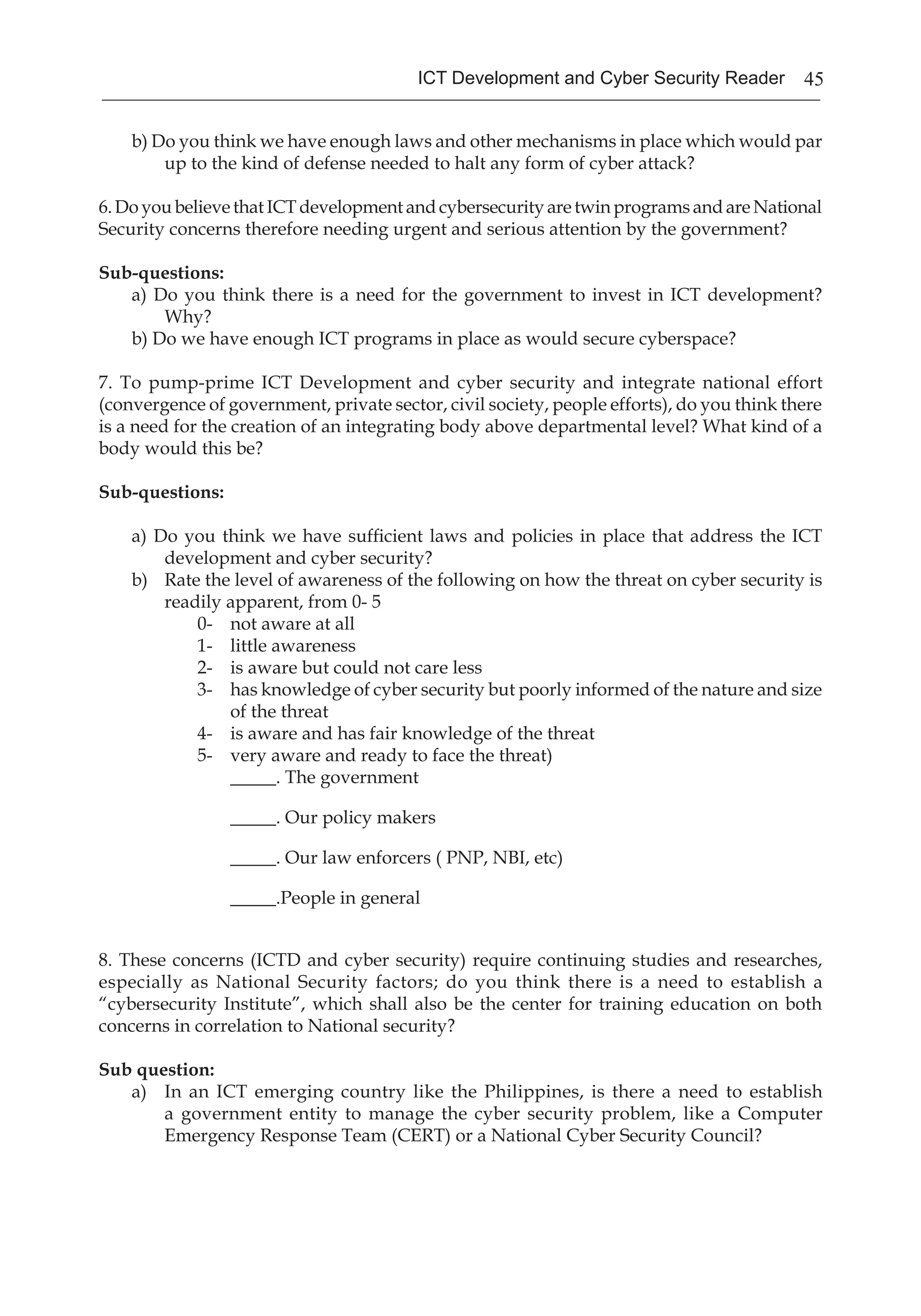 45ICT Development and Cyber Security Reader
b) Do you think we have enough laws and other mechanisms in place which would par
up to the kind of defense needed to halt any form of cyber attack?
6.DoyoubelievethatICTdevelopmentandcybersecurityaretwinprogramsandareNational
Security concerns therefore needing urgent and serious attention by the government?
Sub-questions:
a) Do you think there is a need for the government to invest in ICT development?
Why?
b) Do we have enough ICT programs in place as would secure cyberspace?
7. To pump-prime ICT Development and cyber security and integrate national effort
(convergence of government, private sector, civil society, people efforts), do you think there
is a need for the creation of an integrating body above departmental level? What kind of a
body would this be?
Sub-questions:
a) Do you think we have sufficient laws and policies in place that address the ICT
development and cyber security?
b)	 Rate the level of awareness of the following on how the threat on cyber security is
readily apparent, from 0- 5
0-	 not aware at all
1-	 little awareness
2-	 is aware but could not care less
3-	 has knowledge of cyber security but poorly informed of the nature and size
of the threat
4-	 is aware and has fair knowledge of the threat
5-	 very aware and ready to face the threat)
_____. The government
_____. Our policy makers
_____. Our law enforcers ( PNP, NBI, etc)
_____.People in general
8. These concerns (ICTD and cyber security) require continuing studies and researches,
especially as National Security factors; do you think there is a need to establish a
“cybersecurity Institute”, which shall also be the center for training education on both
concerns in correlation to National security?
Sub question:
a)	 In an ICT emerging country like the Philippines, is there a need to establish
a government entity to manage the cyber security problem, like a Computer
Emergency Response Team (CERT) or a National Cyber Security Council?
 