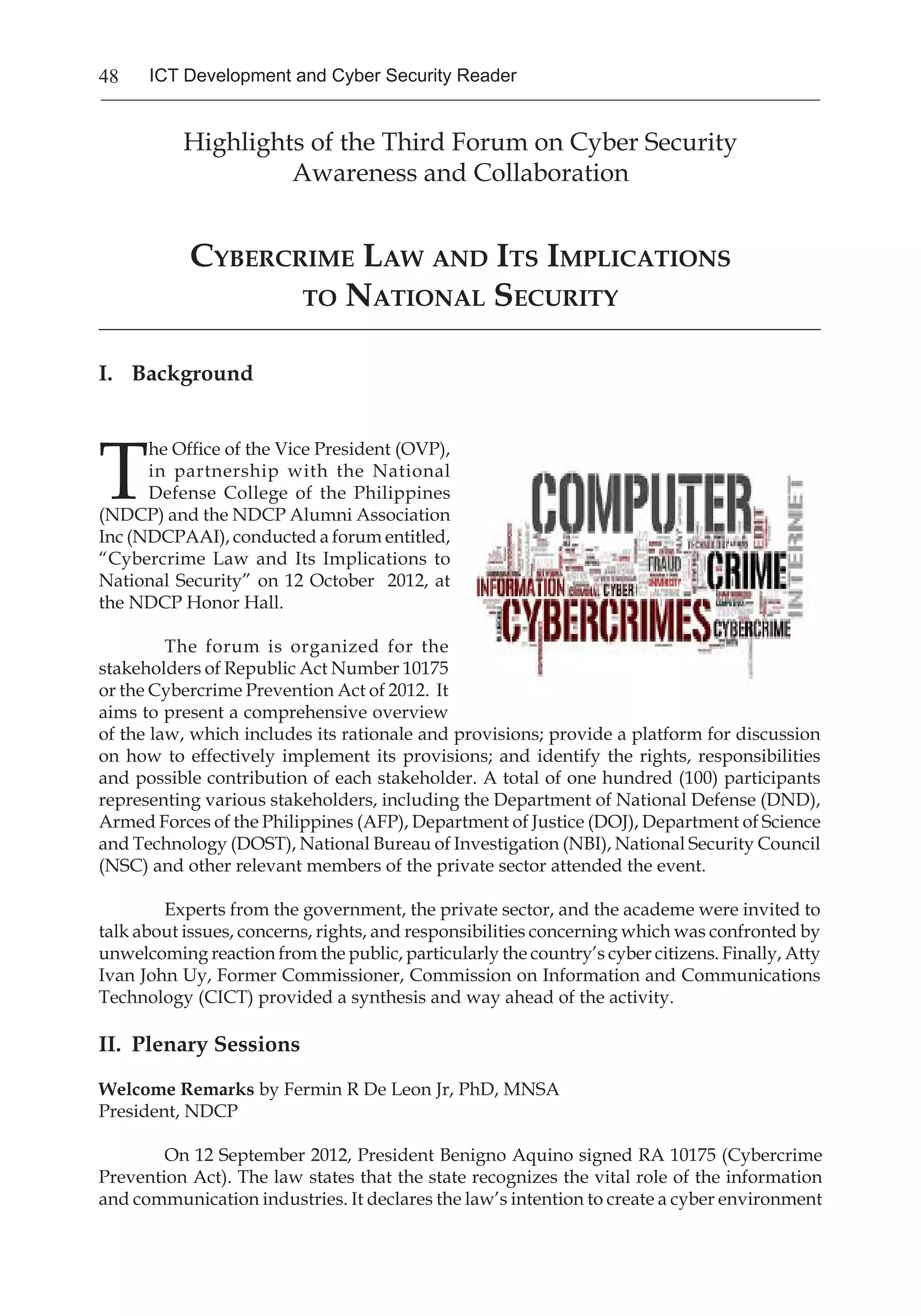 48 ICT Development and Cyber Security Reader
Highlights of the Third Forum on Cyber Security
Awareness and Collaboration
Cybercrime Law and Its Implications
to National Security
_______________________________________________________________________________
I.	 Background
T
he Office of the Vice President (OVP),
in partnership with the National
Defense College of the Philippines
(NDCP) and the NDCP Alumni Association
Inc (NDCPAAI), conducted a forum entitled,
“Cybercrime Law and Its Implications to
National Security” on 12 October 2012, at
the NDCP Honor Hall.
The forum is organized for the
stakeholders of Republic Act Number 10175
or the Cybercrime Prevention Act of 2012. It
aims to present a comprehensive overview
of the law, which includes its rationale and provisions; provide a platform for discussion
on how to effectively implement its provisions; and identify the rights, responsibilities
and possible contribution of each stakeholder. A total of one hundred (100) participants
representing various stakeholders, including the Department of National Defense (DND),
Armed Forces of the Philippines (AFP), Department of Justice (DOJ), Department of Science
and Technology (DOST), National Bureau of Investigation (NBI), National Security Council
(NSC) and other relevant members of the private sector attended the event.
Experts from the government, the private sector, and the academe were invited to
talk about issues, concerns, rights, and responsibilities concerning which was confronted by
unwelcoming reaction from the public, particularly the country’s cyber citizens. Finally, Atty
Ivan John Uy, Former Commissioner, Commission on Information and Communications
Technology (CICT) provided a synthesis and way ahead of the activity.
II.	 Plenary Sessions
Welcome Remarks by Fermin R De Leon Jr, PhD, MNSA
President, NDCP
On 12 September 2012, President Benigno Aquino signed RA 10175 (Cybercrime
Prevention Act). The law states that the state recognizes the vital role of the information
and communication industries. It declares the law’s intention to create a cyber environment
 