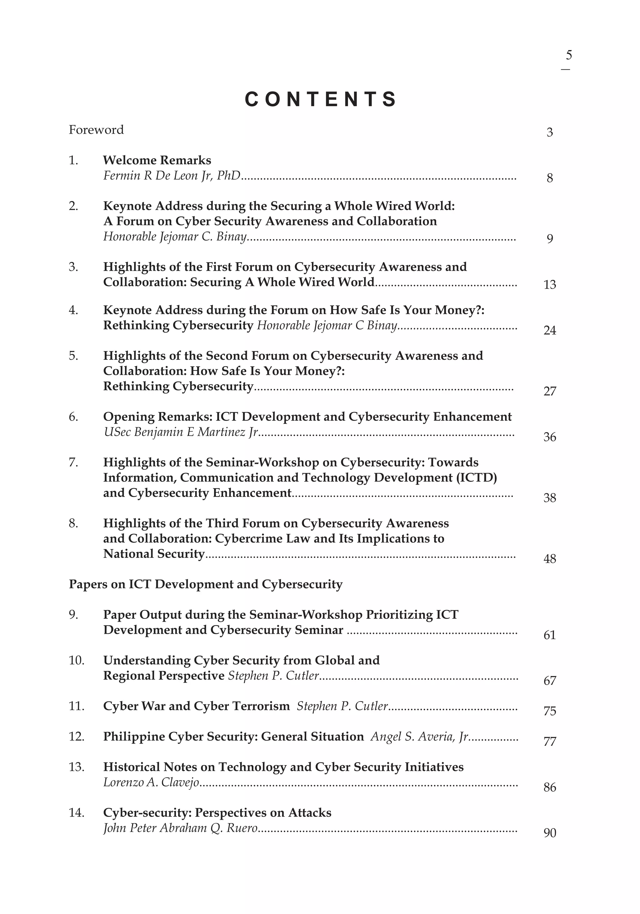 5ICT Development and Cyber Security Reader
Foreword
1.	 Welcome Remarks
	 Fermin R De Leon Jr, PhD.......................................................................................
2.	 Keynote Address during the Securing a Whole Wired World:
	 A Forum on Cyber Security Awareness and Collaboration
	 Honorable Jejomar C. Binay.....................................................................................
3.	 Highlights of the First Forum on Cybersecurity Awareness and
Collaboration: Securing A Whole Wired World.............................................
4.	 Keynote Address during the Forum on How Safe Is Your Money?:
	 Rethinking Cybersecurity Honorable Jejomar C Binay......................................
5.	 Highlights of the Second Forum on Cybersecurity Awareness and
Collaboration: How Safe Is Your Money?:
	 Rethinking Cybersecurity..................................................................................
6. 	 Opening Remarks: ICT Development and Cybersecurity Enhancement
USec Benjamin E Martinez Jr.................................................................................
7.	 Highlights of the Seminar-Workshop on Cybersecurity: Towards
Information, Communication and Technology Development (ICTD)
and Cybersecurity Enhancement......................................................................
8.	 Highlights of the Third Forum on Cybersecurity Awareness
	 and Collaboration: Cybercrime Law and Its Implications to
	 National Security..................................................................................................
Papers on ICT Development and Cybersecurity
9.	 Paper Output during the Seminar-Workshop Prioritizing ICT
Development and Cybersecurity Seminar ......................................................
10.	 Understanding Cyber Security from Global and
	 Regional Perspective Stephen P. Cutler...............................................................
11.	 Cyber War and Cyber Terrorism Stephen P. Cutler.........................................
12.	 Philippine Cyber Security: General Situation Angel S. Averia, Jr................
13.	 Historical Notes on Technology and Cyber Security Initiatives
	 Lorenzo A. Clavejo.....................................................................................................
14. 	 Cyber-security: Perspectives on Attacks
	 John Peter Abraham Q. Ruero..................................................................................
C O N T E N T S
3
8
9
13
24
27
36
38
48
61
67
75
77
86
90
 