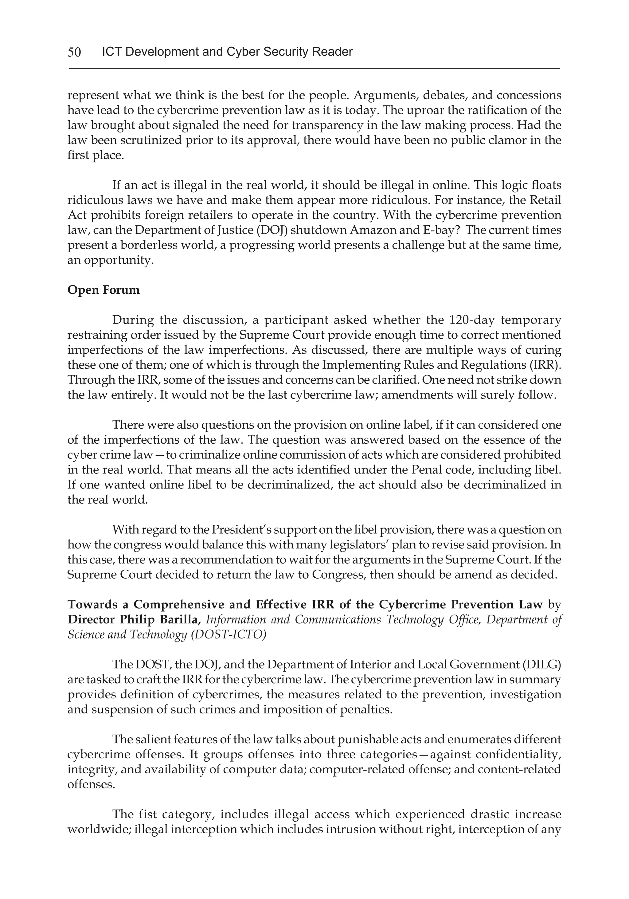 50 ICT Development and Cyber Security Reader
represent what we think is the best for the people. Arguments, debates, and concessions
have lead to the cybercrime prevention law as it is today. The uproar the ratification of the
law brought about signaled the need for transparency in the law making process. Had the
law been scrutinized prior to its approval, there would have been no public clamor in the
first place.
If an act is illegal in the real world, it should be illegal in online. This logic floats
ridiculous laws we have and make them appear more ridiculous. For instance, the Retail
Act prohibits foreign retailers to operate in the country. With the cybercrime prevention
law, can the Department of Justice (DOJ) shutdown Amazon and E-bay? The current times
present a borderless world, a progressing world presents a challenge but at the same time,
an opportunity.
Open Forum
During the discussion, a participant asked whether the 120-day temporary
restraining order issued by the Supreme Court provide enough time to correct mentioned
imperfections of the law imperfections. As discussed, there are multiple ways of curing
these one of them; one of which is through the Implementing Rules and Regulations (IRR).
Through the IRR, some of the issues and concerns can be clarified. One need not strike down
the law entirely. It would not be the last cybercrime law; amendments will surely follow.
There were also questions on the provision on online label, if it can considered one
of the imperfections of the law. The question was answered based on the essence of the
cyber crime law—to criminalize online commission of acts which are considered prohibited
in the real world. That means all the acts identified under the Penal code, including libel.
If one wanted online libel to be decriminalized, the act should also be decriminalized in
the real world.
With regard to the President’s support on the libel provision, there was a question on
how the congress would balance this with many legislators’ plan to revise said provision. In
this case, there was a recommendation to wait for the arguments in the Supreme Court. If the
Supreme Court decided to return the law to Congress, then should be amend as decided.
Towards a Comprehensive and Effective IRR of the Cybercrime Prevention Law by
Director Philip Barilla, Information and Communications Technology Office, Department of
Science and Technology (DOST-ICTO)
The DOST, the DOJ, and the Department of Interior and Local Government (DILG)
are tasked to craft the IRR for the cybercrime law. The cybercrime prevention law in summary
provides definition of cybercrimes, the measures related to the prevention, investigation
and suspension of such crimes and imposition of penalties.
The salient features of the law talks about punishable acts and enumerates different
cybercrime offenses. It groups offenses into three categories—against confidentiality,
integrity, and availability of computer data; computer-related offense; and content-related
offenses.
The fist category, includes illegal access which experienced drastic increase
worldwide; illegal interception which includes intrusion without right, interception of any
 