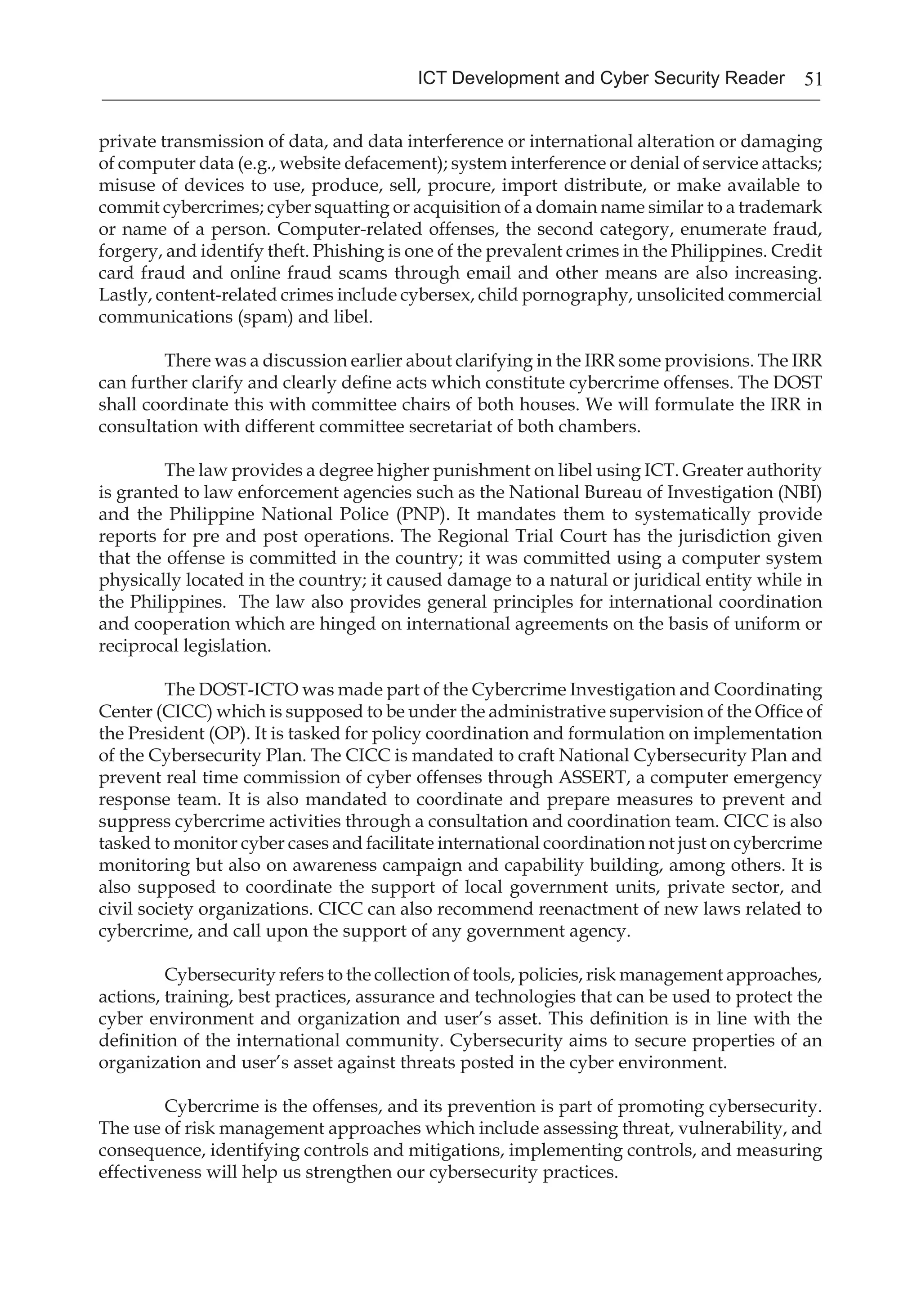 51ICT Development and Cyber Security Reader
private transmission of data, and data interference or international alteration or damaging
of computer data (e.g., website defacement); system interference or denial of service attacks;
misuse of devices to use, produce, sell, procure, import distribute, or make available to
commit cybercrimes; cyber squatting or acquisition of a domain name similar to a trademark
or name of a person. Computer-related offenses, the second category, enumerate fraud,
forgery, and identify theft. Phishing is one of the prevalent crimes in the Philippines. Credit
card fraud and online fraud scams through email and other means are also increasing.
Lastly, content-related crimes include cybersex, child pornography, unsolicited commercial
communications (spam) and libel.
There was a discussion earlier about clarifying in the IRR some provisions. The IRR
can further clarify and clearly define acts which constitute cybercrime offenses. The DOST
shall coordinate this with committee chairs of both houses. We will formulate the IRR in
consultation with different committee secretariat of both chambers.
The law provides a degree higher punishment on libel using ICT. Greater authority
is granted to law enforcement agencies such as the National Bureau of Investigation (NBI)
and the Philippine National Police (PNP). It mandates them to systematically provide
reports for pre and post operations. The Regional Trial Court has the jurisdiction given
that the offense is committed in the country; it was committed using a computer system
physically located in the country; it caused damage to a natural or juridical entity while in
the Philippines. The law also provides general principles for international coordination
and cooperation which are hinged on international agreements on the basis of uniform or
reciprocal legislation.
The DOST-ICTO was made part of the Cybercrime Investigation and Coordinating
Center (CICC) which is supposed to be under the administrative supervision of the Office of
the President (OP). It is tasked for policy coordination and formulation on implementation
of the Cybersecurity Plan. The CICC is mandated to craft National Cybersecurity Plan and
prevent real time commission of cyber offenses through ASSERT, a computer emergency
response team. It is also mandated to coordinate and prepare measures to prevent and
suppress cybercrime activities through a consultation and coordination team. CICC is also
tasked to monitor cyber cases and facilitate international coordination not just on cybercrime
monitoring but also on awareness campaign and capability building, among others. It is
also supposed to coordinate the support of local government units, private sector, and
civil society organizations. CICC can also recommend reenactment of new laws related to
cybercrime, and call upon the support of any government agency.
Cybersecurity refers to the collection of tools, policies, risk management approaches,
actions, training, best practices, assurance and technologies that can be used to protect the
cyber environment and organization and user’s asset. This definition is in line with the
definition of the international community. Cybersecurity aims to secure properties of an
organization and user’s asset against threats posted in the cyber environment.
Cybercrime is the offenses, and its prevention is part of promoting cybersecurity.
The use of risk management approaches which include assessing threat, vulnerability, and
consequence, identifying controls and mitigations, implementing controls, and measuring
effectiveness will help us strengthen our cybersecurity practices.
 