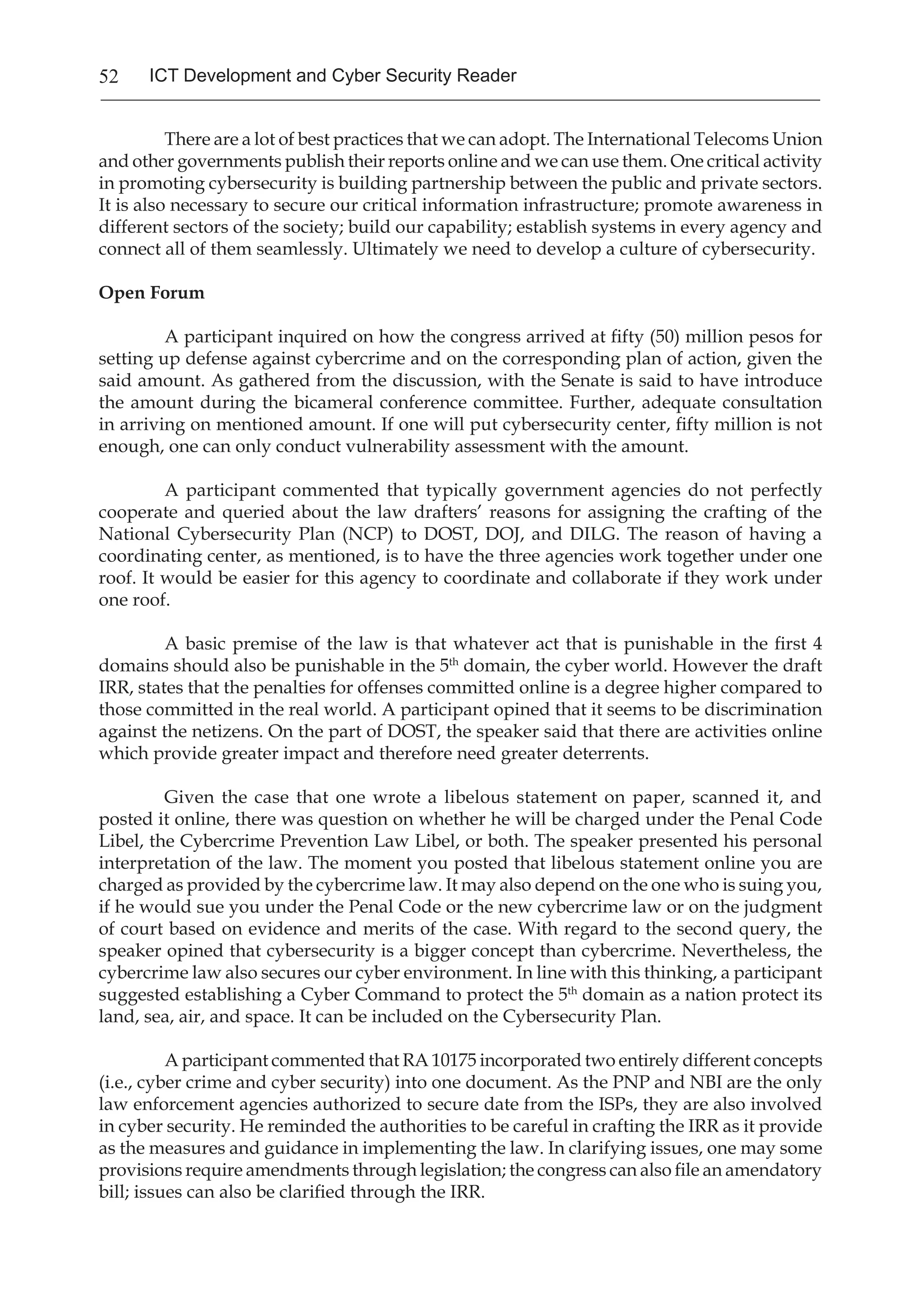 52 ICT Development and Cyber Security Reader
There are a lot of best practices that we can adopt. The International Telecoms Union
and other governments publish their reports online and we can use them. One critical activity
in promoting cybersecurity is building partnership between the public and private sectors.
It is also necessary to secure our critical information infrastructure; promote awareness in
different sectors of the society; build our capability; establish systems in every agency and
connect all of them seamlessly. Ultimately we need to develop a culture of cybersecurity.
Open Forum
A participant inquired on how the congress arrived at fifty (50) million pesos for
setting up defense against cybercrime and on the corresponding plan of action, given the
said amount. As gathered from the discussion, with the Senate is said to have introduce
the amount during the bicameral conference committee. Further, adequate consultation
in arriving on mentioned amount. If one will put cybersecurity center, fifty million is not
enough, one can only conduct vulnerability assessment with the amount.
A participant commented that typically government agencies do not perfectly
cooperate and queried about the law drafters’ reasons for assigning the crafting of the
National Cybersecurity Plan (NCP) to DOST, DOJ, and DILG. The reason of having a
coordinating center, as mentioned, is to have the three agencies work together under one
roof. It would be easier for this agency to coordinate and collaborate if they work under
one roof.
A basic premise of the law is that whatever act that is punishable in the first 4
domains should also be punishable in the 5th
domain, the cyber world. However the draft
IRR, states that the penalties for offenses committed online is a degree higher compared to
those committed in the real world. A participant opined that it seems to be discrimination
against the netizens. On the part of DOST, the speaker said that there are activities online
which provide greater impact and therefore need greater deterrents.
Given the case that one wrote a libelous statement on paper, scanned it, and
posted it online, there was question on whether he will be charged under the Penal Code
Libel, the Cybercrime Prevention Law Libel, or both. The speaker presented his personal
interpretation of the law. The moment you posted that libelous statement online you are
charged as provided by the cybercrime law. It may also depend on the one who is suing you,
if he would sue you under the Penal Code or the new cybercrime law or on the judgment
of court based on evidence and merits of the case. With regard to the second query, the
speaker opined that cybersecurity is a bigger concept than cybercrime. Nevertheless, the
cybercrime law also secures our cyber environment. In line with this thinking, a participant
suggested establishing a Cyber Command to protect the 5th
domain as a nation protect its
land, sea, air, and space. It can be included on the Cybersecurity Plan.
A participant commented that RA 10175 incorporated two entirely different concepts
(i.e., cyber crime and cyber security) into one document. As the PNP and NBI are the only
law enforcement agencies authorized to secure date from the ISPs, they are also involved
in cyber security. He reminded the authorities to be careful in crafting the IRR as it provide
as the measures and guidance in implementing the law. In clarifying issues, one may some
provisions require amendments through legislation; the congress can also file an amendatory
bill; issues can also be clarified through the IRR.
 