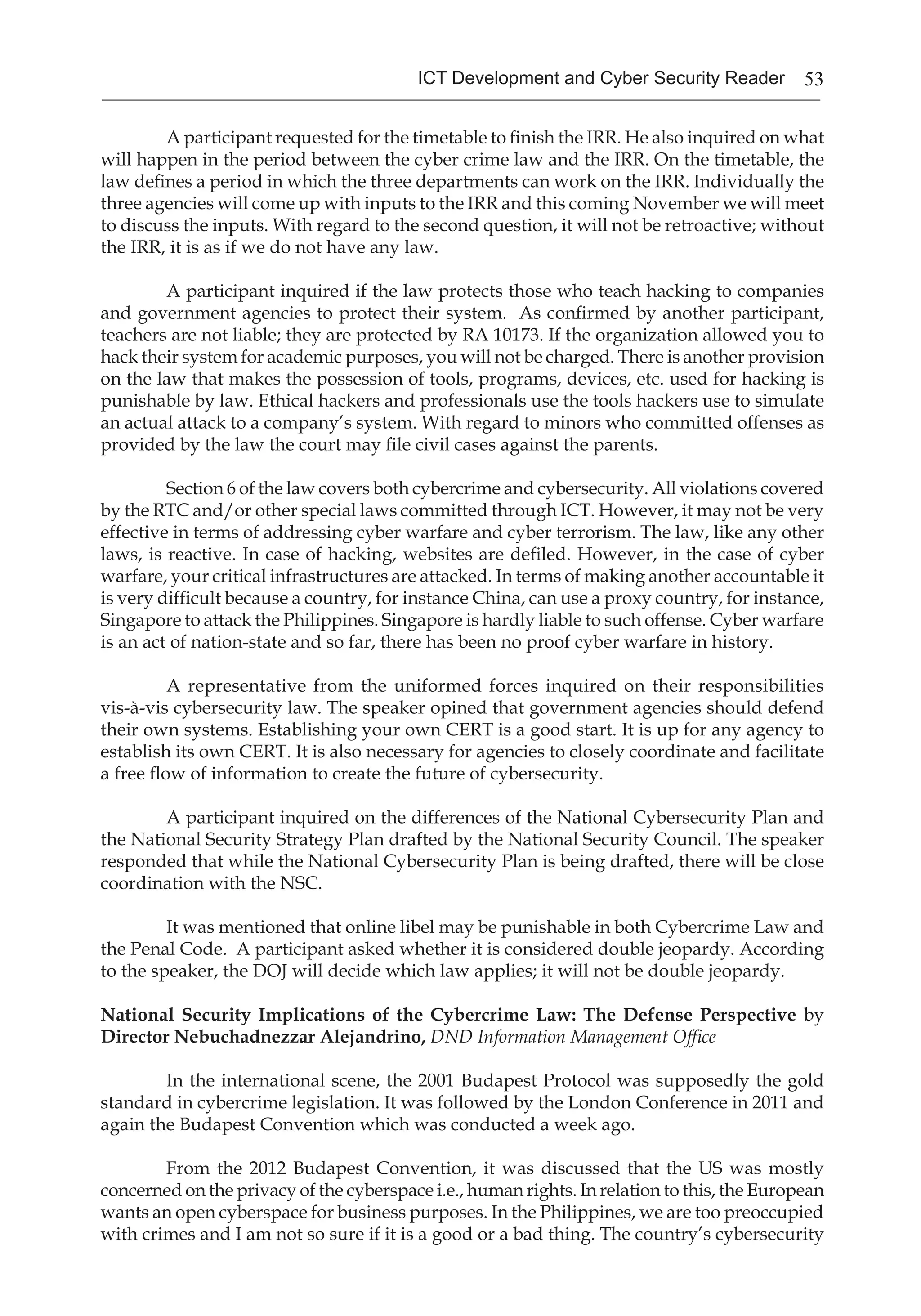 53ICT Development and Cyber Security Reader
A participant requested for the timetable to finish the IRR. He also inquired on what
will happen in the period between the cyber crime law and the IRR. On the timetable, the
law defines a period in which the three departments can work on the IRR. Individually the
three agencies will come up with inputs to the IRR and this coming November we will meet
to discuss the inputs. With regard to the second question, it will not be retroactive; without
the IRR, it is as if we do not have any law.
A participant inquired if the law protects those who teach hacking to companies
and government agencies to protect their system. As confirmed by another participant,
teachers are not liable; they are protected by RA 10173. If the organization allowed you to
hack their system for academic purposes, you will not be charged. There is another provision
on the law that makes the possession of tools, programs, devices, etc. used for hacking is
punishable by law. Ethical hackers and professionals use the tools hackers use to simulate
an actual attack to a company’s system. With regard to minors who committed offenses as
provided by the law the court may file civil cases against the parents.
Section 6 of the law covers both cybercrime and cybersecurity. All violations covered
by the RTC and/or other special laws committed through ICT. However, it may not be very
effective in terms of addressing cyber warfare and cyber terrorism. The law, like any other
laws, is reactive. In case of hacking, websites are defiled. However, in the case of cyber
warfare, your critical infrastructures are attacked. In terms of making another accountable it
is very difficult because a country, for instance China, can use a proxy country, for instance,
Singapore to attack the Philippines. Singapore is hardly liable to such offense. Cyber warfare
is an act of nation-state and so far, there has been no proof cyber warfare in history.
A representative from the uniformed forces inquired on their responsibilities
vis-à-vis cybersecurity law. The speaker opined that government agencies should defend
their own systems. Establishing your own CERT is a good start. It is up for any agency to
establish its own CERT. It is also necessary for agencies to closely coordinate and facilitate
a free flow of information to create the future of cybersecurity.
A participant inquired on the differences of the National Cybersecurity Plan and
the National Security Strategy Plan drafted by the National Security Council. The speaker
responded that while the National Cybersecurity Plan is being drafted, there will be close
coordination with the NSC.
It was mentioned that online libel may be punishable in both Cybercrime Law and
the Penal Code. A participant asked whether it is considered double jeopardy. According
to the speaker, the DOJ will decide which law applies; it will not be double jeopardy.
National Security Implications of the Cybercrime Law: The Defense Perspective by
Director Nebuchadnezzar Alejandrino, DND Information Management Office
In the international scene, the 2001 Budapest Protocol was supposedly the gold
standard in cybercrime legislation. It was followed by the London Conference in 2011 and
again the Budapest Convention which was conducted a week ago.
From the 2012 Budapest Convention, it was discussed that the US was mostly
concerned on the privacy of the cyberspace i.e., human rights. In relation to this, the European
wants an open cyberspace for business purposes. In the Philippines, we are too preoccupied
with crimes and I am not so sure if it is a good or a bad thing. The country’s cybersecurity
 