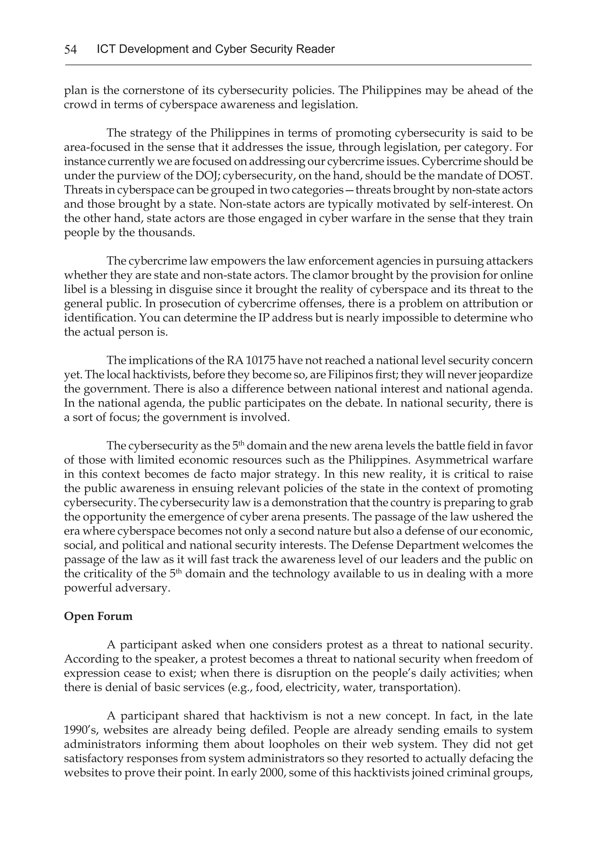54 ICT Development and Cyber Security Reader
plan is the cornerstone of its cybersecurity policies. The Philippines may be ahead of the
crowd in terms of cyberspace awareness and legislation.
The strategy of the Philippines in terms of promoting cybersecurity is said to be
area-focused in the sense that it addresses the issue, through legislation, per category. For
instance currently we are focused on addressing our cybercrime issues. Cybercrime should be
under the purview of the DOJ; cybersecurity, on the hand, should be the mandate of DOST.
Threats in cyberspace can be grouped in two categories—threats brought by non-state actors
and those brought by a state. Non-state actors are typically motivated by self-interest. On
the other hand, state actors are those engaged in cyber warfare in the sense that they train
people by the thousands.
The cybercrime law empowers the law enforcement agencies in pursuing attackers
whether they are state and non-state actors. The clamor brought by the provision for online
libel is a blessing in disguise since it brought the reality of cyberspace and its threat to the
general public. In prosecution of cybercrime offenses, there is a problem on attribution or
identification. You can determine the IP address but is nearly impossible to determine who
the actual person is.
The implications of the RA 10175 have not reached a national level security concern
yet. The local hacktivists, before they become so, are Filipinos first; they will never jeopardize
the government. There is also a difference between national interest and national agenda.
In the national agenda, the public participates on the debate. In national security, there is
a sort of focus; the government is involved.
The cybersecurity as the 5th
domain and the new arena levels the battle field in favor
of those with limited economic resources such as the Philippines. Asymmetrical warfare
in this context becomes de facto major strategy. In this new reality, it is critical to raise
the public awareness in ensuing relevant policies of the state in the context of promoting
cybersecurity. The cybersecurity law is a demonstration that the country is preparing to grab
the opportunity the emergence of cyber arena presents. The passage of the law ushered the
era where cyberspace becomes not only a second nature but also a defense of our economic,
social, and political and national security interests. The Defense Department welcomes the
passage of the law as it will fast track the awareness level of our leaders and the public on
the criticality of the 5th
domain and the technology available to us in dealing with a more
powerful adversary.
Open Forum
A participant asked when one considers protest as a threat to national security.
According to the speaker, a protest becomes a threat to national security when freedom of
expression cease to exist; when there is disruption on the people’s daily activities; when
there is denial of basic services (e.g., food, electricity, water, transportation).
A participant shared that hacktivism is not a new concept. In fact, in the late
1990’s, websites are already being defiled. People are already sending emails to system
administrators informing them about loopholes on their web system. They did not get
satisfactory responses from system administrators so they resorted to actually defacing the
websites to prove their point. In early 2000, some of this hacktivists joined criminal groups,
 