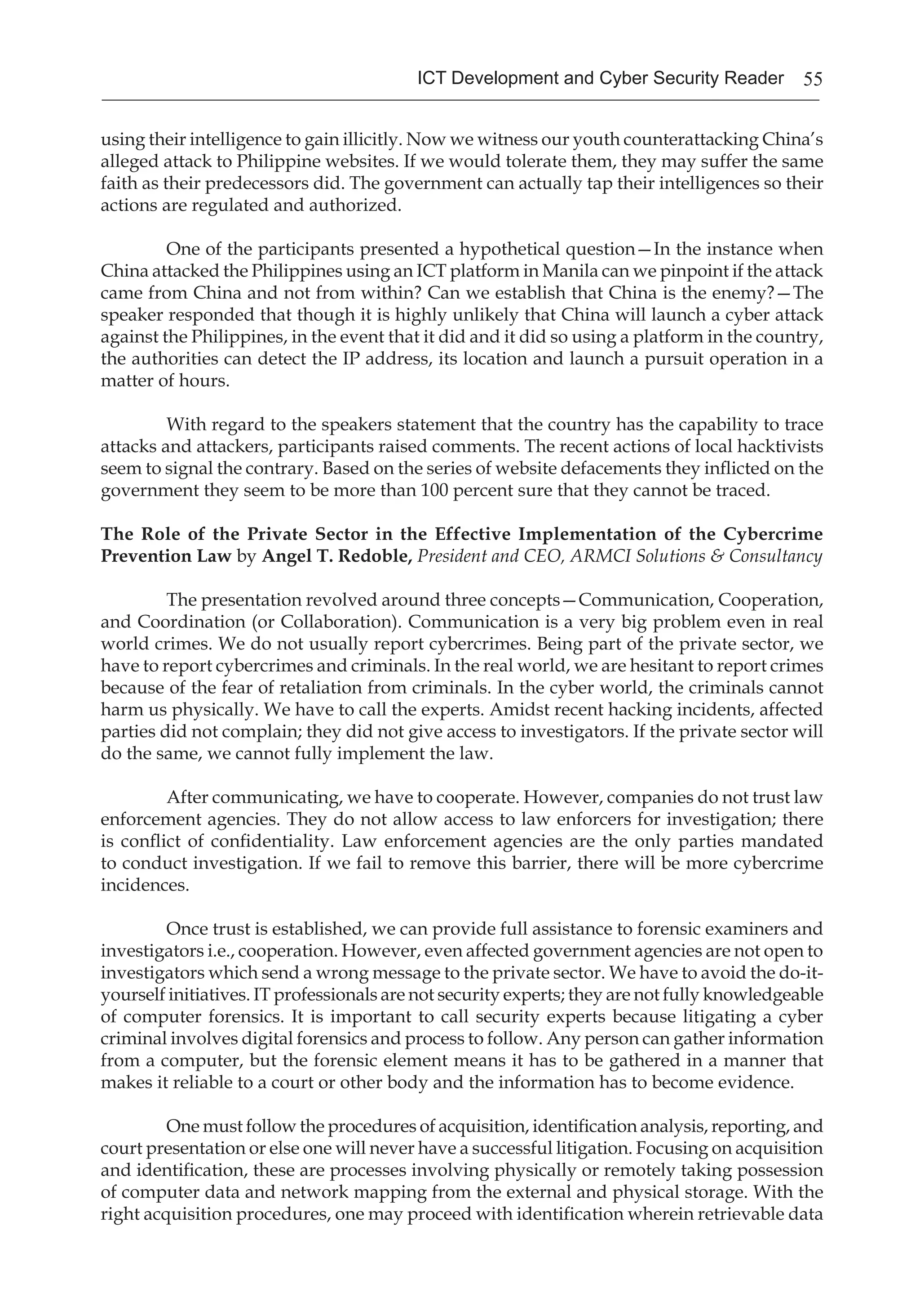 55ICT Development and Cyber Security Reader
using their intelligence to gain illicitly. Now we witness our youth counterattacking China’s
alleged attack to Philippine websites. If we would tolerate them, they may suffer the same
faith as their predecessors did. The government can actually tap their intelligences so their
actions are regulated and authorized.
One of the participants presented a hypothetical question—In the instance when
China attacked the Philippines using an ICT platform in Manila can we pinpoint if the attack
came from China and not from within? Can we establish that China is the enemy?—The
speaker responded that though it is highly unlikely that China will launch a cyber attack
against the Philippines, in the event that it did and it did so using a platform in the country,
the authorities can detect the IP address, its location and launch a pursuit operation in a
matter of hours.
With regard to the speakers statement that the country has the capability to trace
attacks and attackers, participants raised comments. The recent actions of local hacktivists
seem to signal the contrary. Based on the series of website defacements they inflicted on the
government they seem to be more than 100 percent sure that they cannot be traced.
The Role of the Private Sector in the Effective Implementation of the Cybercrime
Prevention Law by Angel T. Redoble, President and CEO, ARMCI Solutions & Consultancy
The presentation revolved around three concepts—Communication, Cooperation,
and Coordination (or Collaboration). Communication is a very big problem even in real
world crimes. We do not usually report cybercrimes. Being part of the private sector, we
have to report cybercrimes and criminals. In the real world, we are hesitant to report crimes
because of the fear of retaliation from criminals. In the cyber world, the criminals cannot
harm us physically. We have to call the experts. Amidst recent hacking incidents, affected
parties did not complain; they did not give access to investigators. If the private sector will
do the same, we cannot fully implement the law.
After communicating, we have to cooperate. However, companies do not trust law
enforcement agencies. They do not allow access to law enforcers for investigation; there
is conflict of confidentiality. Law enforcement agencies are the only parties mandated
to conduct investigation. If we fail to remove this barrier, there will be more cybercrime
incidences.
Once trust is established, we can provide full assistance to forensic examiners and
investigators i.e., cooperation. However, even affected government agencies are not open to
investigators which send a wrong message to the private sector. We have to avoid the do-it-
yourself initiatives. IT professionals are not security experts; they are not fully knowledgeable
of computer forensics. It is important to call security experts because litigating a cyber
criminal involves digital forensics and process to follow. Any person can gather information
from a computer, but the forensic element means it has to be gathered in a manner that
makes it reliable to a court or other body and the information has to become evidence.
One must follow the procedures of acquisition, identification analysis, reporting, and
court presentation or else one will never have a successful litigation. Focusing on acquisition
and identification, these are processes involving physically or remotely taking possession
of computer data and network mapping from the external and physical storage. With the
right acquisition procedures, one may proceed with identification wherein retrievable data
 