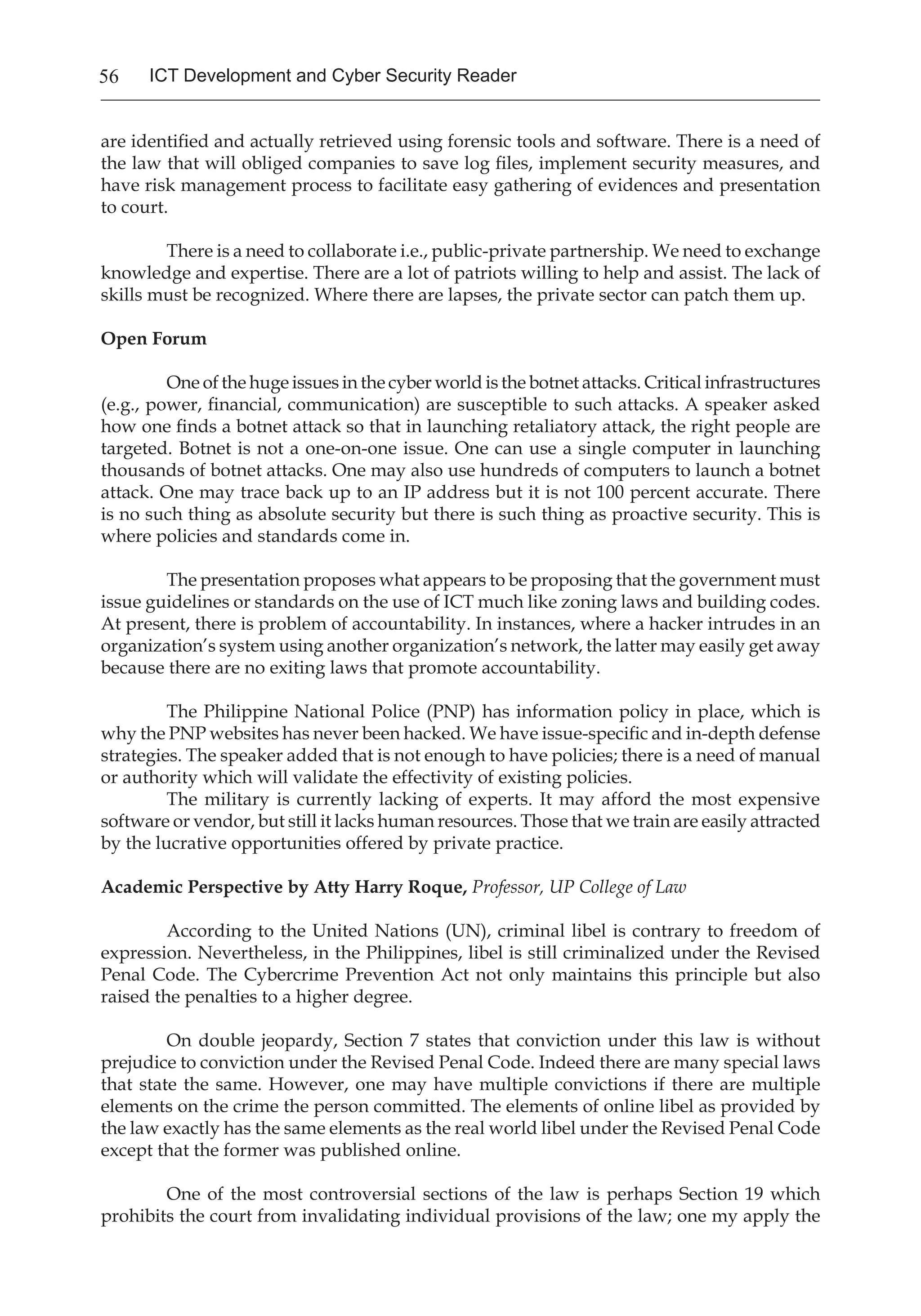 56 ICT Development and Cyber Security Reader
are identified and actually retrieved using forensic tools and software. There is a need of
the law that will obliged companies to save log files, implement security measures, and
have risk management process to facilitate easy gathering of evidences and presentation
to court.
There is a need to collaborate i.e., public-private partnership. We need to exchange
knowledge and expertise. There are a lot of patriots willing to help and assist. The lack of
skills must be recognized. Where there are lapses, the private sector can patch them up.
Open Forum
One of the huge issues in the cyber world is the botnet attacks. Critical infrastructures
(e.g., power, financial, communication) are susceptible to such attacks. A speaker asked
how one finds a botnet attack so that in launching retaliatory attack, the right people are
targeted. Botnet is not a one-on-one issue. One can use a single computer in launching
thousands of botnet attacks. One may also use hundreds of computers to launch a botnet
attack. One may trace back up to an IP address but it is not 100 percent accurate. There
is no such thing as absolute security but there is such thing as proactive security. This is
where policies and standards come in.
The presentation proposes what appears to be proposing that the government must
issue guidelines or standards on the use of ICT much like zoning laws and building codes.
At present, there is problem of accountability. In instances, where a hacker intrudes in an
organization’s system using another organization’s network, the latter may easily get away
because there are no exiting laws that promote accountability.
The Philippine National Police (PNP) has information policy in place, which is
why the PNP websites has never been hacked. We have issue-specific and in-depth defense
strategies. The speaker added that is not enough to have policies; there is a need of manual
or authority which will validate the effectivity of existing policies.
The military is currently lacking of experts. It may afford the most expensive
software or vendor, but still it lacks human resources. Those that we train are easily attracted
by the lucrative opportunities offered by private practice.
Academic Perspective by Atty Harry Roque, Professor, UP College of Law
According to the United Nations (UN), criminal libel is contrary to freedom of
expression. Nevertheless, in the Philippines, libel is still criminalized under the Revised
Penal Code. The Cybercrime Prevention Act not only maintains this principle but also
raised the penalties to a higher degree.
On double jeopardy, Section 7 states that conviction under this law is without
prejudice to conviction under the Revised Penal Code. Indeed there are many special laws
that state the same. However, one may have multiple convictions if there are multiple
elements on the crime the person committed. The elements of online libel as provided by
the law exactly has the same elements as the real world libel under the Revised Penal Code
except that the former was published online.
One of the most controversial sections of the law is perhaps Section 19 which
prohibits the court from invalidating individual provisions of the law; one my apply the
 