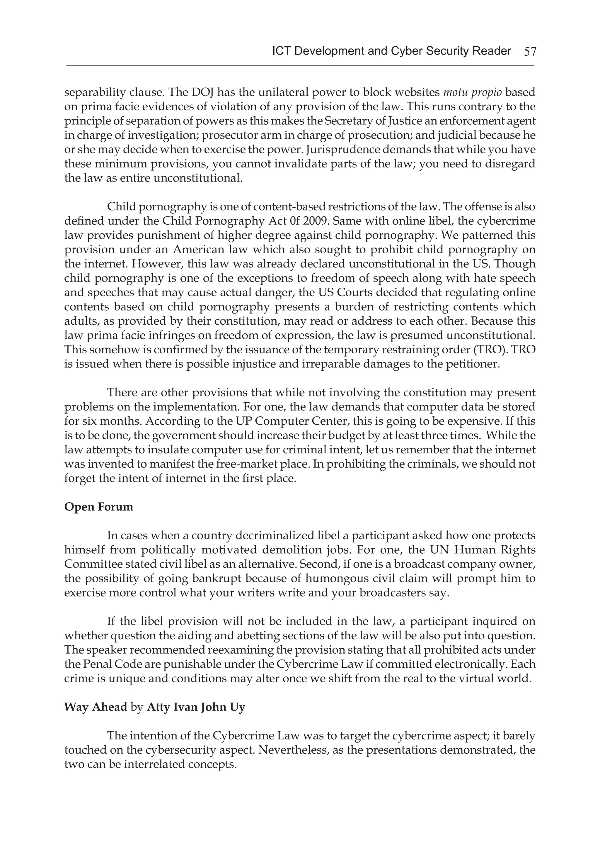 57ICT Development and Cyber Security Reader
separability clause. The DOJ has the unilateral power to block websites motu propio based
on prima facie evidences of violation of any provision of the law. This runs contrary to the
principle of separation of powers as this makes the Secretary of Justice an enforcement agent
in charge of investigation; prosecutor arm in charge of prosecution; and judicial because he
or she may decide when to exercise the power. Jurisprudence demands that while you have
these minimum provisions, you cannot invalidate parts of the law; you need to disregard
the law as entire unconstitutional.
Child pornography is one of content-based restrictions of the law. The offense is also
defined under the Child Pornography Act 0f 2009. Same with online libel, the cybercrime
law provides punishment of higher degree against child pornography. We patterned this
provision under an American law which also sought to prohibit child pornography on
the internet. However, this law was already declared unconstitutional in the US. Though
child pornography is one of the exceptions to freedom of speech along with hate speech
and speeches that may cause actual danger, the US Courts decided that regulating online
contents based on child pornography presents a burden of restricting contents which
adults, as provided by their constitution, may read or address to each other. Because this
law prima facie infringes on freedom of expression, the law is presumed unconstitutional.
This somehow is confirmed by the issuance of the temporary restraining order (TRO). TRO
is issued when there is possible injustice and irreparable damages to the petitioner.
There are other provisions that while not involving the constitution may present
problems on the implementation. For one, the law demands that computer data be stored
for six months. According to the UP Computer Center, this is going to be expensive. If this
is to be done, the government should increase their budget by at least three times. While the
law attempts to insulate computer use for criminal intent, let us remember that the internet
was invented to manifest the free-market place. In prohibiting the criminals, we should not
forget the intent of internet in the first place.
Open Forum
In cases when a country decriminalized libel a participant asked how one protects
himself from politically motivated demolition jobs. For one, the UN Human Rights
Committee stated civil libel as an alternative. Second, if one is a broadcast company owner,
the possibility of going bankrupt because of humongous civil claim will prompt him to
exercise more control what your writers write and your broadcasters say.
If the libel provision will not be included in the law, a participant inquired on
whether question the aiding and abetting sections of the law will be also put into question.
The speaker recommended reexamining the provision stating that all prohibited acts under
the Penal Code are punishable under the Cybercrime Law if committed electronically. Each
crime is unique and conditions may alter once we shift from the real to the virtual world.
Way Ahead by Atty Ivan John Uy
The intention of the Cybercrime Law was to target the cybercrime aspect; it barely
touched on the cybersecurity aspect. Nevertheless, as the presentations demonstrated, the
two can be interrelated concepts.
 