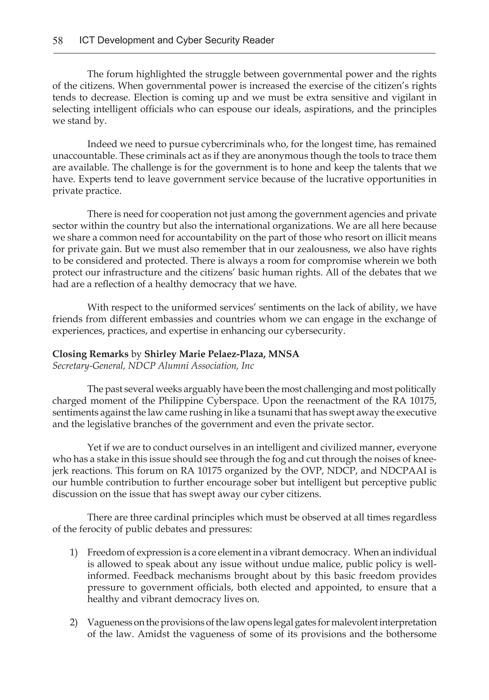 58 ICT Development and Cyber Security Reader
The forum highlighted the struggle between governmental power and the rights
of the citizens. When governmental power is increased the exercise of the citizen’s rights
tends to decrease. Election is coming up and we must be extra sensitive and vigilant in
selecting intelligent officials who can espouse our ideals, aspirations, and the principles
we stand by.
Indeed we need to pursue cybercriminals who, for the longest time, has remained
unaccountable. These criminals act as if they are anonymous though the tools to trace them
are available. The challenge is for the government is to hone and keep the talents that we
have. Experts tend to leave government service because of the lucrative opportunities in
private practice.
There is need for cooperation not just among the government agencies and private
sector within the country but also the international organizations. We are all here because
we share a common need for accountability on the part of those who resort on illicit means
for private gain. But we must also remember that in our zealousness, we also have rights
to be considered and protected. There is always a room for compromise wherein we both
protect our infrastructure and the citizens’ basic human rights. All of the debates that we
had are a reflection of a healthy democracy that we have.
With respect to the uniformed services’ sentiments on the lack of ability, we have
friends from different embassies and countries whom we can engage in the exchange of
experiences, practices, and expertise in enhancing our cybersecurity.
Closing Remarks by Shirley Marie Pelaez-Plaza, MNSA
Secretary-General, NDCP Alumni Association, Inc
The past several weeks arguably have been the most challenging and most politically
charged moment of the Philippine Cyberspace. Upon the reenactment of the RA 10175,
sentiments against the law came rushing in like a tsunami that has swept away the executive
and the legislative branches of the government and even the private sector.
Yet if we are to conduct ourselves in an intelligent and civilized manner, everyone
who has a stake in this issue should see through the fog and cut through the noises of knee-
jerk reactions. This forum on RA 10175 organized by the OVP, NDCP, and NDCPAAI is
our humble contribution to further encourage sober but intelligent but perceptive public
discussion on the issue that has swept away our cyber citizens.
	 There are three cardinal principles which must be observed at all times regardless
of the ferocity of public debates and pressures:
1)	 Freedom of expression is a core element in a vibrant democracy. When an individual
is allowed to speak about any issue without undue malice, public policy is well-
informed. Feedback mechanisms brought about by this basic freedom provides
pressure to government officials, both elected and appointed, to ensure that a
healthy and vibrant democracy lives on.
2)	 Vaguenessontheprovisionsofthelawopenslegalgatesformalevolentinterpretation
of the law. Amidst the vagueness of some of its provisions and the bothersome
 
